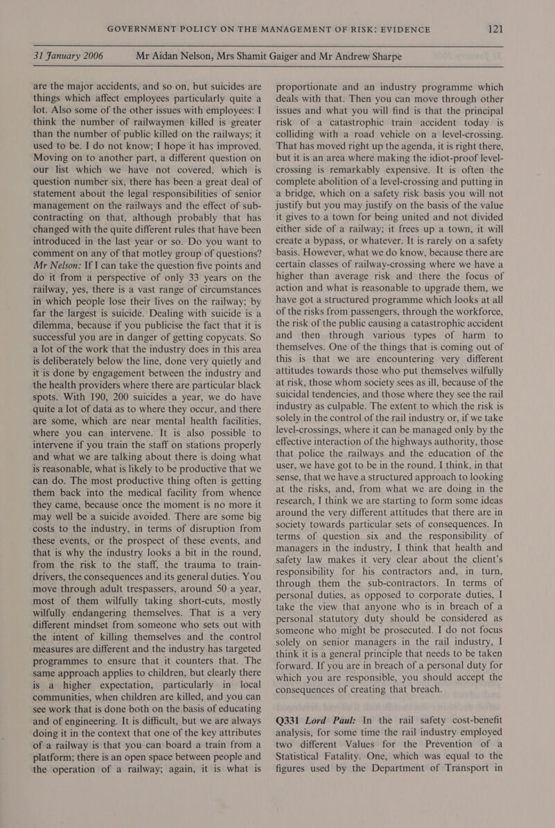  31 Fanuary 2006  are the major accidents, and so on, but suicides are things which affect employees particularly quite a lot. Also some of the other issues with employees: I think the number of railwaymen killed is greater than the number of public killed on the railways; it used to be. I do not know; I hope it has improved. Moving on to another part, a different question on our list which we have not covered, which is question number six, there has been a great deal of statement about the legal responsibilities of senior management on the railways and the effect of sub- contracting on that, although probably that has changed with the quite different rules that have been introduced in the last year or so. Do you want to comment on any of that motley group of questions? Mr Nelson: If I can take the question five points and do it from a perspective of only 33 years on the railway, yes, there is a vast range of circumstances in which people lose their lives on the railway; by far the largest is suicide. Dealing with suicide is a dilemma, because if you publicise the fact that it is successful you are in danger of getting copycats. So a lot of the work that the industry does in this area is deliberately below the line, done very quietly and it is done by engagement between the industry and the health providers where there are particular black spots. With 190, 200 suicides a year, we do have quite a lot of data as to where they occur, and there are some, which are near mental health facilities, where you can intervene. It is also possible to intervene if you train the staff on stations properly and what we are talking about there is doing what is reasonable, what is likely to be productive that we can do. The most productive thing often is getting them back into the medical facility from whence they came, because once the moment is no more it may well be a suicide avoided. There are some big costs to the industry, in terms of disruption from these events, or the prospect of these events, and that is why the industry looks a bit in the round, from the risk to the staff, the trauma to train- drivers, the consequences and its general duties. You move through adult trespassers, around S0 a year, most of them wilfully taking short-cuts, mostly wilfully endangering themselves. That is a very different mindset from someone who sets out with the intent of killing themselves and the control measures are different and the industry has targeted programmes to ensure that it counters that. The same approach applies to children, but clearly there is a higher expectation, particularly in local communities, when children are killed, and you can see work that is done both on the basis of educating and of engineering. It is difficult, but we are always doing it in the context that one of the key attributes of a railway is that you can board a train from a platform; there is an open space between people and the operation of a railway; again, it is what is proportionate and an industry programme which deals with that. Then you can move through other issues and what you will find is that the principal risk of a catastrophic train accident today is colliding with a road vehicle on a level-crossing. That has moved right up the agenda, it is right there, but it is an area where making the idiot-proof level- crossing is remarkably expensive. It is often the complete abolition of a level-crossing and putting in a bridge, which on a safety risk basis you will not justify but you may justify on the basis of the value it gives to a town for being united and not divided either side of a railway; it frees up a town, it will create a bypass, or whatever. It is rarely on a safety basis. However, what we do know, because there are certain classes of railway-crossing where we have a higher than average risk and there the focus of action and what is reasonable to upgrade them, we have got a structured programme which looks at all of the risks from passengers, through the workforce, the risk of the public causing a catastrophic accident and then through various types of harm to themselves. One of the things that is coming out of this is that we are encountering very different attitudes towards those who put themselves wilfully at risk, those whom society sees as ill, because of the suicidal tendencies, and those where they see the rail industry as culpable. The extent to which the risk is solely in the control of the rail industry or, if we take level-crossings, where it can be managed only by the effective interaction of the highways authority, those that police the railways and the education of the user, we have got to be in the round. I think, in that sense, that we have a structured approach to looking at the risks, and, from what we are doing in the research, I think we are starting to form some ideas around the very different attitudes that there are in society towards particular sets of consequences. In terms of question six and the responsibility of managers in the industry, I think that health and safety law makes it very clear about the client’s responsibility for his contractors and, in turn, through them the sub-contractors. In terms of personal duties, as opposed to corporate duties, I take the view that anyone who is in breach of a personal statutory duty should be considered as someone who might be prosecuted. I do not focus solely on senior managers in the rail industry, I think it is a general principle that needs to be taken forward. If you are in breach of a personal duty for which you are responsible, you should accept the consequences of creating that breach. Q331 Lord Paul: In the rail safety cost-benefit analysis, for some time the rail industry employed two different Values for the Prevention of a Statistical Fatality. One, which was equal to the figures used by the Department of Transport in