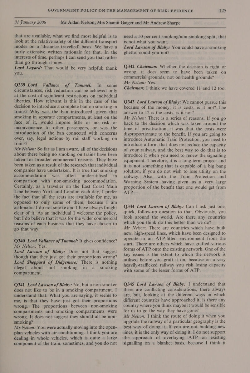  31 Fanuary 2006  that are available, what we find most helpful is to look at the relative safety of the different transport modes on a ‘distance travelled’ basis. We have a fairly extensive written rationale for that. In the interests of time, perhaps I can send you that rather than go through it now. Lord Layard: That would be very helpful; thank you. Q339 Lord Vallance of Tummel: In some circumstances, risk reduction can be achieved only at the cost of significant restrictions on individual liberties. How relevant is this in the case of the decision to introduce a complete ban on smoking in trains? Why was the ban introduced, given that smoking in separate compartments, at least on the face of it, would impose little or no risk or inconvenience to other passengers, or was the introduction of the ban connected with concerns over, say, legal actions by rail staff working on trains? Mr Nelson: So far as I am aware, all of the decisions about there being no smoking on trains have been taken for broader commercial reasons. They have been taken as a result of the research that individual companies have undertaken. It is true that smoking accommodation was. often underutilised in comparison with non-smoking accommodation. Certainly, as a traveller on the East Coast Main Line between York and London each day, I prefer the fact that all the seats are available for me, as opposed to only some of them, because I am asthmatic, I do not smoke and I have always fought clear of it. As an individual I welcome the policy, but I do believe that it was for the wider commercial reasons of each business that they have chosen to go that way. Q340 Lord Vallance of Tummel: It gives confidence? Mr Nelson: Yes. Lord Lawson of Blaby: Does not that suggest though that they just got their proportions wrong? Lord Sheppard of Didgemere: There is nothing illegal about not smoking in a _ smoking compartment. Q341 Lord Lawson of Blaby: No, but a non-smoker does not like to be in a smoking compartment. I understand that. What you are saying, it seems to me, is that they have just got their proportions wrong. The proportions between non-smoking compartments and smoking compartments were wrong. It does not suggest they should all be non- smoking? Mr Nelson: You were actually moving into the open- plan vehicles with air-conditioning. I think you are dealing in whole vehicles, which is quite a large component ’of the train, sometimes, and you do not need a 50 per cent smoking/non-smoking split, that is not what you want. Lord Lawson of Blaby: You could have a smoking ghetto, could you not? Q342 Chairman: Whether the decision is right or wrong, it does seem to have been taken on commercial grounds, not on health grounds? Mr Nelson: Yes. Chairman: | think we have covered 11 and 12 too. Q343 Lord Lawson of Blaby: We cannot pursue this because of the money; it is costs, is it not? The answer to 12 is the costs, is it not? Mr Nelson: There is a series of reasons. If you go back to the decision which was taken around the time of privatisation, it was that the costs were disproportionate to the benefit. If you are going to introduce Automatic Train Protection, you need to introduce a form that does not reduce the capacity of your railway, and the best way to do that is to introduce it when you need to renew the signalling equipment. Therefore, it is a long-term project and it is not something that is capable of a big bang solution, if you do not wish to lose utility on the railway. Also, with the Train Protection and Warning System having given us a very large proportion of the benefit that one would get from ATP— Q344 Lord Lawson of Blaby: Can | ask just one, quick, follow-up question to that. Obviously, you look around the world. Are there any countries which you think do this better than we do? Mr Nelson: There are countries which have built new, high-speed lines, which have been designed to operate in an ATP-fitted environment from the start. There are others which have grafted various forms of ATP onto the existing network. One of the key issues is the extent to which the network is utilised before you graft it on, because on a very heavily-trafficked railway you risk losing capacity with some of the lesser forms of ATP. Q345 Lord Lawson of Blaby: 1 understand that there are conflicting considerations, there always are, but, looking at the different ways in which different countries have approached it, is there any country where you think maybe it would be sensible for us to go the way they have gone? Mr Nelson: I think the route of doing it when you upgrade the railway of a particular geography is the best way of doing it. If you are not building new lines, it is the only way of doing it. I do not support the approach of overlaying ATP on existing signalling on a blanket basis, because I think it
