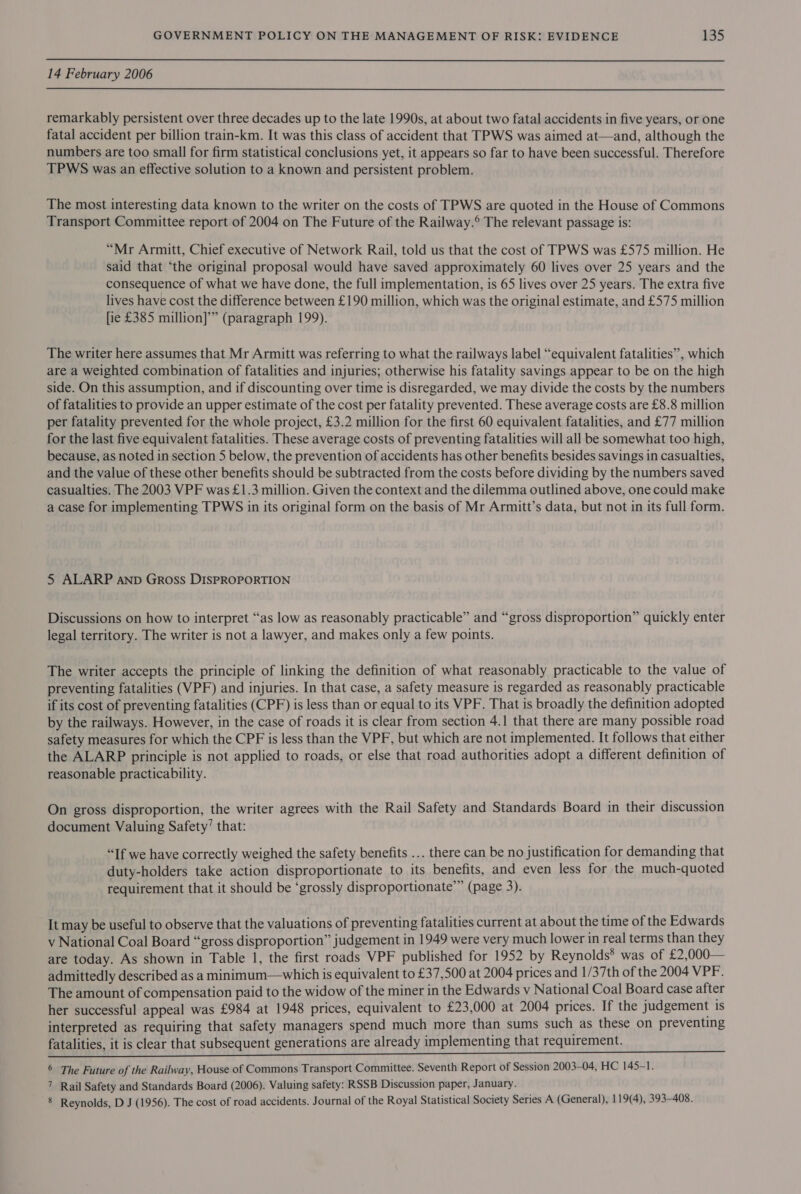14 February 2006  remarkably persistent over three decades up to the late 1990s, at about two fatal accidents in five years, or one fatal accident per billion train-km. It was this class of accident that TPWS was aimed at—and, although the numbers are too small for firm statistical conclusions yet, it appears so far to have been successful. Therefore TPWS was an effective solution to a known and persistent problem. The most interesting data known to the writer on the costs of TPWS are quoted in the House of Commons Transport Committee report of 2004 on The Future of the Railway.® The relevant passage is: “Mr Armitt, Chief executive of Network Rail, told us that the cost of TPWS was £575 million. He said that ‘the original proposal would have saved approximately 60 lives over 25 years and the consequence of what we have done, the full implementation, is 65 lives over 25 years. The extra five lives have cost the difference between £190 million, which was the original estimate, and £575 million [ie £385 million]’” (paragraph 199). The writer here assumes that Mr Armitt was referring to what the railways label “equivalent fatalities”, which are a weighted combination of fatalities and injuries; otherwise his fatality savings appear to be on the high side. On this assumption, and if discounting over time is disregarded, we may divide the costs by the numbers of fatalities to provide an upper estimate of the cost per fatality prevented. These average costs are £8.8 million per fatality prevented for the whole project, £3.2 million for the first 60 equivalent fatalities, and £77 million for the last five equivalent fatalities. These average costs of preventing fatalities will all be somewhat too high, because, as noted in section 5 below, the prevention of accidents has other benefits besides savings in casualties, and the value of these other benefits should be subtracted from the costs before dividing by the numbers saved casualties. The 2003 VPF was £1.3 million. Given the context and the dilemma outlined above, one could make a case for implementing TPWS in its original form on the basis of Mr Armitt’s data, but not in its full form. 5 ALARP AnpD Gross DISPROPORTION Discussions on how to interpret “as low as reasonably practicable” and “gross disproportion” quickly enter legal territory. The writer is not a lawyer, and makes only a few points. The writer accepts the principle of linking the definition of what reasonably practicable to the value of preventing fatalities (VPF) and injuries. In that case, a safety measure is regarded as reasonably practicable if its cost of preventing fatalities (CPF) is less than or equal to its VPF. That is broadly the definition adopted by the railways. However, in the case of roads it is clear from section 4.1 that there are many possible road safety measures for which the CPF is less than the VPF, but which are not implemented. It follows that either the ALARP principle is not applied to roads, or else that road authorities adopt a different definition of reasonable practicability. On gross disproportion, the writer agrees with the Rail Safety and Standards Board in their discussion document Valuing Safety’ that: “If we have correctly weighed the safety benefits ... there can be no justification for demanding that duty-holders take action disproportionate to its benefits, and even less for the much-quoted requirement that it should be ‘grossly disproportionate”” (page 3). It may be useful to observe that the valuations of preventing fatalities current at about the time of the Edwards v National Coal Board “gross disproportion” judgement in 1949 were very much lower in real terms than they are today. As shown in Table 1, the first roads VPF published for 1952 by Reynolds® was of £2,000— admittedly described as a minimum—which is equivalent to £37,500 at 2004 prices and 1/37th of the 2004 VPF. The amount of compensation paid to the widow of the miner in the Edwards v National Coal Board case after her successful appeal was £984 at 1948 prices, equivalent to £23,000 at 2004 prices. If the judgement is interpreted as requiring that safety managers spend much more than sums such as these on preventing fatalities, it is clear that subsequent generations are already implementing that requirement. 6 The Future of the Railway, House of Commons Transport Committee. Seventh Report of Session 2003-04, HC 145-1. 7 Rail Safety and Standards Board (2006). Valuing safety: RSSB Discussion paper, January. 8 Reynolds, D J (1956). The cost of road accidents. Journal of the Royal Statistical Society Series A (General), 119(4), 393-408.