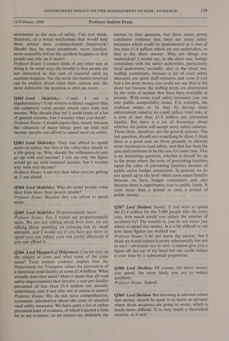 investment in the area of safety. Can you think, therefore, of a better mechanism that would help them defend their evidence-based framework? Should they be more prominent, more familiar, more accessible before the accident happens so that people can rely on it more? Professor Evans: | cannot think of any other way of doing it. In some ways the trouble is that people are not interested in this sort of material until an accident happens, but the more the bodies involved can be explicit about what their criteria are, the more defensible the position is after an event. Q362 Lord = Skidelsky: Could I ask a supplementary? Your written evidence suggests that the subjective value people attach rises with real income. Why should that be? I could think of a lot of general reasons, but I wonder what you think? Professor Evans: 1 would expect that, simply because the valuation of many things goes up with real income, people can afford to spend more on safety. Q363 Lord Skidelsky: They can afford to spend more on safety, but this is the value they attach to a life going up. Why should the willingness-to-pay go up with real income? I can see why the figure would go up with nominal income, but I wonder why with real income? Professor Evans: I am not clear what you are getting at, I am afraid. Q364 Lord Skidelsky: Why do richer people value their lives more than poorer people? Professor Evans: Because they can afford to spend more. Q365 Lord Skidelsky: Proportionately more. Professor Evans: Yes, | would say proportionately more. We are not talking about lives now, we are talking about spending on reducing risk by small amounts, and I would say if you have got more to spend you can reduce your risk pretty effectively if you can afford it. Q366 Lord Sheppard of Didgemere: Can we stay on the subject of costs and what some of the costs mean? Your written evidence implies that the Department for Transport values the prevention of a statistical road fatality at some £1.4 million. What actually does that mean? Does it mean that all road safety improvements that involve a cost per fatality prevented of less than £1.4 million are actually undertaken, and if not why not et cetera et cetera? Professor Evans: We do not have comprehensive, systematic information about the costs of adopted road safety measures. We have quite a lot of rather piecemeal kind of evidence, of which I quoted a little bit in my evidence, so we cannot say definitely the answer to that question, but there seems pretty conclusive evidence that there are many safety measures which could be implemented at a cost of less than £1.4 million which are not undertaken, so that is the short answer. Why are things not undertaken? I would say, in the short run, budget constraints with the safety authorities, particularly local authorities; secondly, also in the short run, staffing constraints, because a lot of road safety measures are quite staff-intensive and even if you had a lot more money you could not use that in the short run because the staffing levels are determined by the sorts of monies that have been available at present. With some road safety measures you run into public acceptability issues. For example, the evidence seems to be that by having more enforcement cameras we could reduce road risks at a cost of less than £1.4 million per prevented fatality. But there is a lot of discussion about whether the public will accept more safety cameras. Those three, therefore, are the general reasons. The last question, should not something be done, I think there is a good case on those grounds to allocate more resources to road safety, and that has been the case and continues to be the case for some time. This is an interesting question, whether it should be up to the point where the costs of preventing fatalities equal the value of preventing fatalities because of public sector budget constraints. In general, we do not spend up to the level where costs equal benefits because we have budget constraints and also because there is opportunity cost to public funds. It costs more than a pound to raise a pound of public money. Q367 Lord Sheldon: Surely, if you were to spend the £1.4 million for the 3,000 people who die every year, how much would you reduce the number of accidents by? The trouble is, you do not know just where to spend this money. It is a bit difficult to see how these figures are worked out. Professor Evans: 1 do not know the answer, but I think we would reduce it pretty substantially but not to zero—obviously not to zero. I cannot give you a figure off the top of my head but one could reduce it over time by a substantial proportion. Q368 Lord Sheldon: Of course, the more money you spend, the more likely you are to reduce accidents. Professor Evans: Indeed. Q369 Lord Sheldon: But knowing in advance where that money should be spent is to know in advance where those accidents are going to occur, which is much more difficult. It is very much a theoretical exercise, is it not?