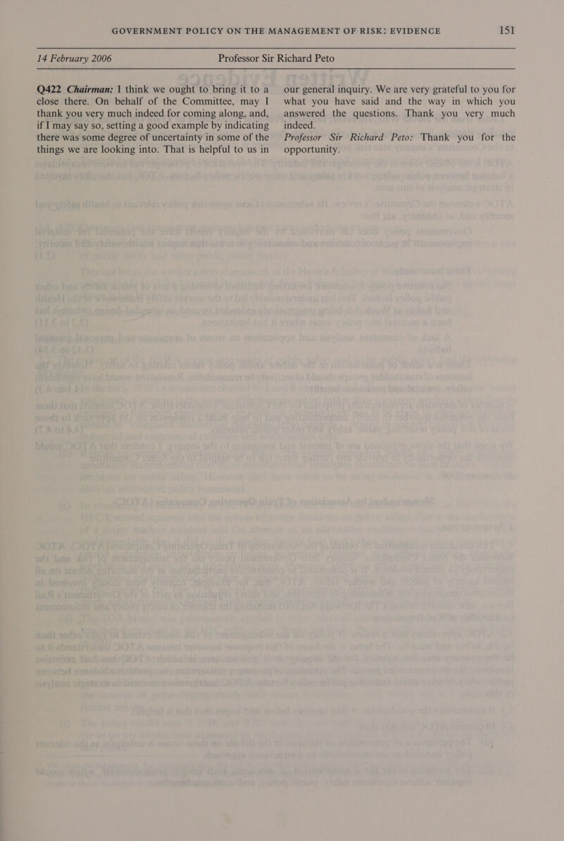 Q422 Chairman: | think we ought to bring it to a close there. On behalf of the Committee, may I thank you very much indeed for coming along, and, if I may say so, setting a good example by indicating there was some degree of uncertainty in some of the things we are looking into. That is helpful to us in our general inquiry. We are very grateful to you for what you have said and the way in which you answered the questions. Thank you very much indeed. Professor Sir Richard Peto: Thank you for the opportunity.