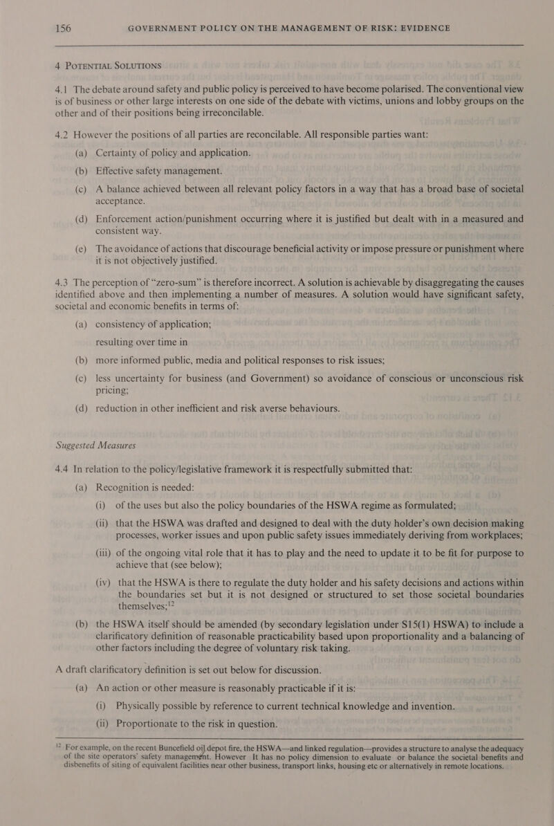 4 POTENTIAL SOLUTIONS 4.1 The debate around safety and public policy is perceived to have become polarised. The conventional view is of business or other large interests on one side of the debate with victims, unions and lobby groups on the other and of their positions being irreconcilable. 4.2 However the positions of all parties are reconcilable. All responsible parties want: (a) Certainty of policy and application. (b) Effective safety management. (c) A balance achieved between all relevant policy factors in a way that has a broad base of societal acceptance. (d) Enforcement action/punishment occurring where it is justified but dealt with in a measured and consistent way. (e) The avoidance of actions that discourage beneficial activity or impose pressure or punishment where it is not objectively justified. 4.3 The perception of “zero-sum” is therefore incorrect. A solution is achievable by disaggregating the causes identified above and then implementing a number of measures. A solution would have significant safety, societal and economic benefits in terms of: (a) consistency of application; resulting over time in (b) more informed public, media and political responses to risk issues; (c) less uncertainty for business (and Government) so avoidance of conscious or unconscious risk pricing; (d) reduction in other inefficient and risk averse behaviours. Suggested Measures 4.4 In relation to the policy/legislative framework it is respectfully submitted that: (a) Recognition is needed: (i) of the uses but also the policy boundaries of the HSWA regime as formulated; (ii) that the HSWA was drafted and designed to deal with the duty holder’s own decision making processes, worker issues and upon public safety issues immediately deriving from workplaces; (iii) of the ongoing vital role that it has to play and the need to update it to be fit for purpose to achieve that (see below); (iv) that the HSWA is there to regulate the duty holder and his safety decisions and actions within the boundaries set but it is not designed or structured to set those societal boundaries themselves; !? (b) the HSWA itself should be amended (by secondary legislation under $15(1) HSWA) to include a clarificatory definition of reasonable practicability based upon proportionality and a balancing of other factors including the degree of voluntary risk taking. A draft clarificatory definition is set out below for discussion. (a) An action or other measure is reasonably practicable if it is: (i) Physically possible by reference to current technical knowledge and invention. (ii) Proportionate to the risk in question.  '2 For example, on the recent Buncefield oil depot fire, the HSWA—and linked regulation—provides a structure to analyse the adequacy of the site operators’ safety management. However It has no policy dimension to evaluate or balance the societal benefits and disbenefits of siting of equivalent facilities near other business, transport links, housing etc or alternatively in remote locations.