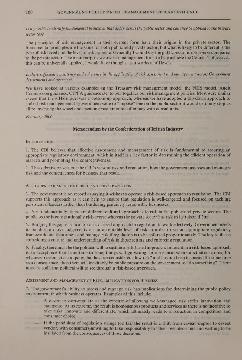 Is it possible to identify fundamental principles that apply across the public sector and can they be applied to the private sector too? The principles of risk management in their current form have their origins in the private sector. The fundamental principles are the same for both public and private sector, but what is likely to be different is the type of risk faced and the level of risk appetite. Generally I would say the public sector is risk averse compared to the private sector. The main purpose we use risk management for is to help achieve the Council’s objectives, this can be universally applied, I would have thought, as it works at all levels. Is there sufficient consistency and coherence in the application of risk assessment and management across Government departments and agencies? We have looked at various examples eg the Treasury risk management model, the NHS model, Audit Commission guidance, CIPFA guidance etc, to pull together our risk management policies. Most were similar except that the NHS model was a bottom-up approach, whereas we have adopted a top-down approach to embed risk management. If government were to “impose” one on the public sector it would certainly stop us all re-inventing the wheel and spending vast amounts of money with consultants. February 2006 Memorandum by the Conferderation of British Industry INTRODUCTION 1. The CBI believes that effective assessment and management of risk is fundamental to securing an appropriate regulatory environment, which in itself is a key factor in determining the efficient operation of markets and promoting UK competitiveness. 2. This submission sets out the CBI’s view of risk and regulation, how the government assesses and manages risk and the consequences for business that result. ATTITUDES TO RISK IN THE PUBLIC AND PRIVATE SECTORS 3. The government is on record as saying it wishes to operate a risk-based approach to regulation. The CBI supports this approach as it can help to ensure that regulation is well-targeted and focused on tackling persistent offenders rather than burdening genuinely responsible businesses. 4. Yet fundamentally, there are different cultural approaches to risk in the public and private sectors. The public sector is constitutionally risk-averse whereas the private sector has risk as its raison d’étre. 5. Bridging this gap is critical for a risk-based approach to regulation to work effectively. Government needs to be able to make judgements on an acceptable level of risk in order to set an appropriate regulatory framework and then assess and manage risk if regulation is to be enforced proportionately. The key to this is embedding a culture and understanding of risk in those setting and enforcing regulation. 6. Finally, there must be the political will to sustain a risk-based approach. Inherent in a risk-based approach is an acceptance that from time to time, things will go wrong. In a scenario where a situation arises, for whatever reason, at a company that has been considered “low risk” and has not been inspected for some time as a consequence, then there will inevitably be public pressure on the government to “do something”. There must be sufficient political will to see through a risk-based approach. ASSESSMENT AND MANAGEMENT OF RISK: IMPLICATIONS FOR BUSINESS 7. The government’s ability to assess and manage risk has implications for determining the public policy environment in which business operates. Examples of this include: — A desire to over-regulate at the expense of allowing well-managed risk stifles innovation and enterprise. At its extreme, the result is homogenous products and services as there is no incentive to take risks, innovate and differentiate, which ultimately leads to a reduction in competition and consumer choice. — If the pendulum of regulation swings too far, the result is a shift from caveat emptor to caveat vendor, with consumersunwilling to take responsibility for their own decisions and wishing to be insulated from the consequences of those decisions.