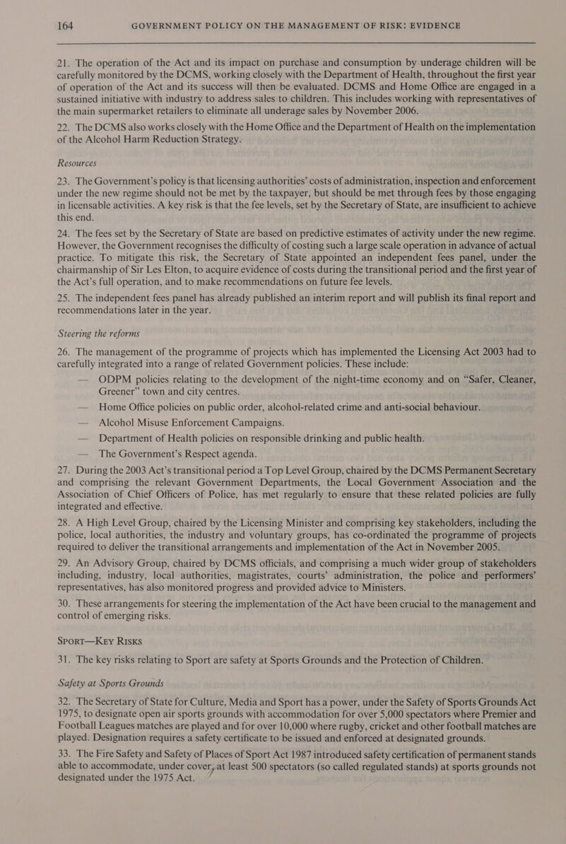 21. The operation of the Act and its impact on purchase and consumption by underage children will be carefully monitored by the DCMS, working closely with the Department of Health, throughout the first year of operation of the Act and its success will then be evaluated. DCMS and Home Office are engaged in a sustained initiative with industry to address sales to children. This includes working with representatives of the main supermarket retailers to eliminate all underage sales by November 2006. 22. The DCMS also works closely with the Home Office and the Department of Health on the implementation of the Alcohol Harm Reduction Strategy. Resources 23. The Government’s policy is that licensing authorities’ costs of administration, inspection and enforcement under the new regime should not be met by the taxpayer, but should be met through fees by those engaging in licensable activities. A key risk is that the fee levels, set by the Secretary of State, are insufficient to achieve this end. 24. The fees set by the Secretary of State are based on predictive estimates of activity under the new regime. However, the Government recognises the difficulty of costing such a large scale operation in advance of actual practice. To mitigate this risk, the Secretary of State appointed an independent fees panel, under the chairmanship of Sir Les Elton, to acquire evidence of costs during the transitional period and the first year of the Act’s full operation, and to make recommendations on future fee levels. 25. The independent fees panel has already published an interim report and will publish its final report and recommendations later in the year. Steering the reforms 26. The management of the programme of projects which has implemented the Licensing Act 2003 had to carefully integrated into a range of related Government policies. These include: — ODPM policies relating to the development of the night-time economy and on “Safer, Cleaner, Greener” town and city centres. — Home Office policies on public order, alcohol-related crime and anti-social behaviour. — Alcohol Misuse Enforcement Campaigns. — Department of Health policies on responsible drinking and public health. — The Government’s Respect agenda. 27. During the 2003 Act’s transitional period a Top Level Group, chaired by the DCMS Permanent Secretary and comprising the relevant Government Departments, the Local Government Association and the Association of Chief Officers of Police, has met regularly to ensure that these related policies are fully integrated and effective. 28. A High Level Group, chaired by the Licensing Minister and comprising key stakeholders, including the police, local authorities, the industry and voluntary groups, has co-ordinated the programme of projects required to deliver the transitional arrangements and implementation of the Act in November 2005. 29. An Advisory Group, chaired by DCMS officials, and comprising a much wider group of stakeholders including, industry, local authorities, magistrates, courts’ administration, the police and performers’ representatives, has also monitored progress and provided advice to Ministers. 30. These arrangements for steering the implementation of the Act have been crucial to the management and control of emerging risks. SPORT—Key RIskKS 31. The key risks relating to Sport are safety at Sports Grounds and the Protection of Children. Safety at Sports Grounds 32. The Secretary of State for Culture, Media and Sport has a power, under the Safety of Sports Grounds Act 1975, to designate open air sports grounds with accommodation for over 5,000 spectators where Premier and Football Leagues matches are played and for over 10,000 where rugby, cricket and other football matches are played. Designation requires a safety certificate to be issued and enforced at designated grounds. 33. The Fire Safety and Safety of Places of Sport Act 1987 introduced safety certification of permanent stands able to accommodate, under cover, at least 500 spectators (so called regulated stands) at sports grounds not designated under the 1975 Act.