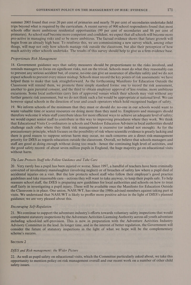 summer 2005 found that over 20 per cent of primaries and nearly 70 per cent of secondaries undertake field trips beyond what is required by the curriculum. A recent survey of 900 school respondents found that most schools offer more ambitious residential opportunities (99 per cent of secondaries and 86 per cent of primaries). As school staff become more competent and confident, we expect that all schools will become more pro-active in managing risks and so be more ambitious. The factual evidence shows that future growth will begin from an already high base. To reinforce this, we are commissioning a new survey which, among other things, will map not only how schools manage risk outside the classroom, but also their perception of how much activity other schools undertake. The results of this survey should help to give us a firm evidence base. Proportionate Risk Management 18. Government guidance says that safety measures should be proportionate to the risks involved, and reminds managers to focus on significant risks, not on the trivial. Schools must do what they reasonably can to prevent any serious accident but, of course, no-one can give an assurance of absolute safety and we do not expect schools to prevent every minor mishap. Schools must record the key points of risk assessments: we have helped them to make that task straightforward. As the forthcoming Manifesto for Education Outside the Classroom will remind them, we promote three simple standard forms: one to record the risk assessment, another to gain parental consent, and the third to obtain employer approval of less routine, more ambitious excursions. Some local authorities carry lists of approved venues which their schools may visit without any further generic risk assessment, but we do not think such a list would be appropriate at national level. We can however signal schools in the direction of tour and coach operators which hold recognised badges of safety. 19. We inform schools of the minimum that they must or should do: no-one in our schools would want to waste valuable time or scarce resources on doing more than they need to. Employers and managers should therefore welcome it when staff contribute ideas for more efficient ways to achieve an adequate level of safety; we would expect senior staff to contribute in this way to improving procedures where they work. We think that Educational Visits Co-ordinators in schools and Outdoor Education Advisers in local authorities should challenge each other where they think risk management is excessive (or indeed not enough). As for the precautionary principle, which focuses on the possibility of risk where scientific evidence is greatly lacking and there is good reason to suppose serious harm may occur, no such concerns are a direct risk-management priority for DfES as regards education outside the classroom. Overall, we believe that schools managers and staff are good at doing enough without doing too much—hence the continuing high level of activities, and the good safety record: of about seven million pupils in England, the huge majority go on educational visits without harm. The Law Protects Staff who Follow Guidance and Take Care 20. Very rarely has a pupil has been injured or worse. Since 1997, a handful of teachers have been criminally convicted of involuntary manslaughter (involving neglect) or of breaches of safety law where a pupil died of accidental injuries on a visit. But the law protects school staff who follow their employer’s good practice guidelines and take reasonable care—actions they will want to take anyway, to keep their pupils safe. To help reassure school staff, the DfES is preparing new guidelines for local authorities and schools on how to treat staff fairly in investigating a pupil injury. These will be available once the Manifesto for Education Outside the Classroom is in place. One union, NASUWT, has since the 1980s advised members against taking part in visits. We understand that NASUWT is likely to proffer more positive advice in the light of DfES’s planned guidance; we are very pleased about this. Encouraging Self-Regulation 21. We continue to support the adventure industry’s efforts towards voluntary safety inspections that would complement statutory inspections by the Adventure Activities Licensing Authority across all youth adventure including school-led self-provision. This is now in preparation with the Adventure Activities Industry Advisory Committee in the lead. In longer time, and in the interest of better regulation, the Government will consider the future of statutory inspections in the light of what we hope will be the complementary scheme’s success. SECTION 2 DfES and Risk management: the Wider Picture 22. As well as pupil safety on educational visits, which the Committee particularly asked about, we take this opportunity to mention policy on risk management overall and our recent work on a number of other child safety issues.