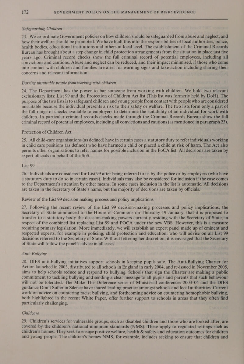 Safeguarding Children 23. Weco-ordinate Government policies on how children should be safeguarded from abuse and neglect, and how their welfare should be promoted. We have built this into the responsibilities of local authorities, police, health bodies, educational institutions and others at local level. The establishment of the Criminal Records Bureau has brought about a step change in child protection arrangements from the situation in place just five years ago. Criminal record checks show the full criminal record of potential employees, including all convictions and cautions. Abuse and neglect can be reduced, and their impact minimised, if those who come into contact with children and families are alert for warning signs and take action including sharing their concerns and relevant information. Barring unsuitable people from working with children 24. The Department has the power to bar someone from working with children. We hold two relevant exclusionary lists: List 99 and the Protection of Children Act list (This list was formerly held by DoH). The purpose of the two lists is to safeguard children and young people from contact with people who are considered unsuitable because the individual presents a risk to their safety or welfare. The two lists form only a part of the full range of checks available to employers to determine the suitability of an individual for work with children. In particular criminal records checks made through the Criminal Records Bureau show the full criminal record of potential employees, including all convictions and cautions (as mentioned in paragraph 23). Protection of Children Act 25. All child-care organisations (as defined) have in certain cases a statutory duty to refer individuals working in child care positions (as defined) who have harmed a child or placed a child at risk of harm. The Act also permits other organisations to refer names for possible inclusion in the PoCA list. All decisions are taken by expert officials on behalf of the SoS. List 99 26. Individuals are considered for List 99 after being referred to us by the police or by employers (who have a statutory duty to do so in certain cases). Individuals may also be considered for inclusion if the case comes to the Department’s attention by other means. In some cases inclusion in the list is automatic. All decisions are taken in the Secretary of State’s name, but the majority of decisions are taken by officials. Review of the List 99 decision making process and policy implications 27. Following the recent review of the List 99 decision-making processes and policy implications, the Secretary of State announced to the House of Commons on Thursday 19 January, that it is proposed to transfer to a statutory body the decision-making powers currently residing with the Secretary of State, in respect of the combined list replacing List 99 and POCA under the new VBS. However, this is a measure requiring primary legislation. More immediately, we will establish an expert panel made up of eminent and respected experts, for example in policing, child protection and education, who will advise on all List 99 decisions referred to the Secretary of State. Without fettering her discretion, it is envisaged that the Secretary of State will follow the panel’s advice in all cases. Anti-Bullying 28. DfES anti-bullying initiatives support schools in keeping pupils safe. The Anti-Bullying Charter for Action launched in 2003, distributed to all schools in England in early 2004, and re-issued in November 2005, aims to help schools reduce and respond to bullying. Schools that sign the Charter are making a public commitment to tackling bullying and sending a clear message to all pupils and parents that such behaviour will not be tolerated. The Make The Difference series of Ministerial conferences 2003-04 and the DfES guidance Don’t Suffer in Silence have shared leading practice amongst schools and local authorities. Current work on advice on countering racist bullying, and forthcoming advice on countering homophobic bullying, both highlighted in the recent White Paper, offer further support to schools in areas that they often find particularly challenging. Childcare 29. Children’s services for vulnerable groups, such as disabled children and those who are looked after, are covered by the children’s national minimum standards (NMS). These apply to regulated settings such as children’s homes. They seek to ensuye positive welfare, health &amp; safety and education outcomes for children and young people. The children’s homes NMS, for example, includes seeking to ensure that children and