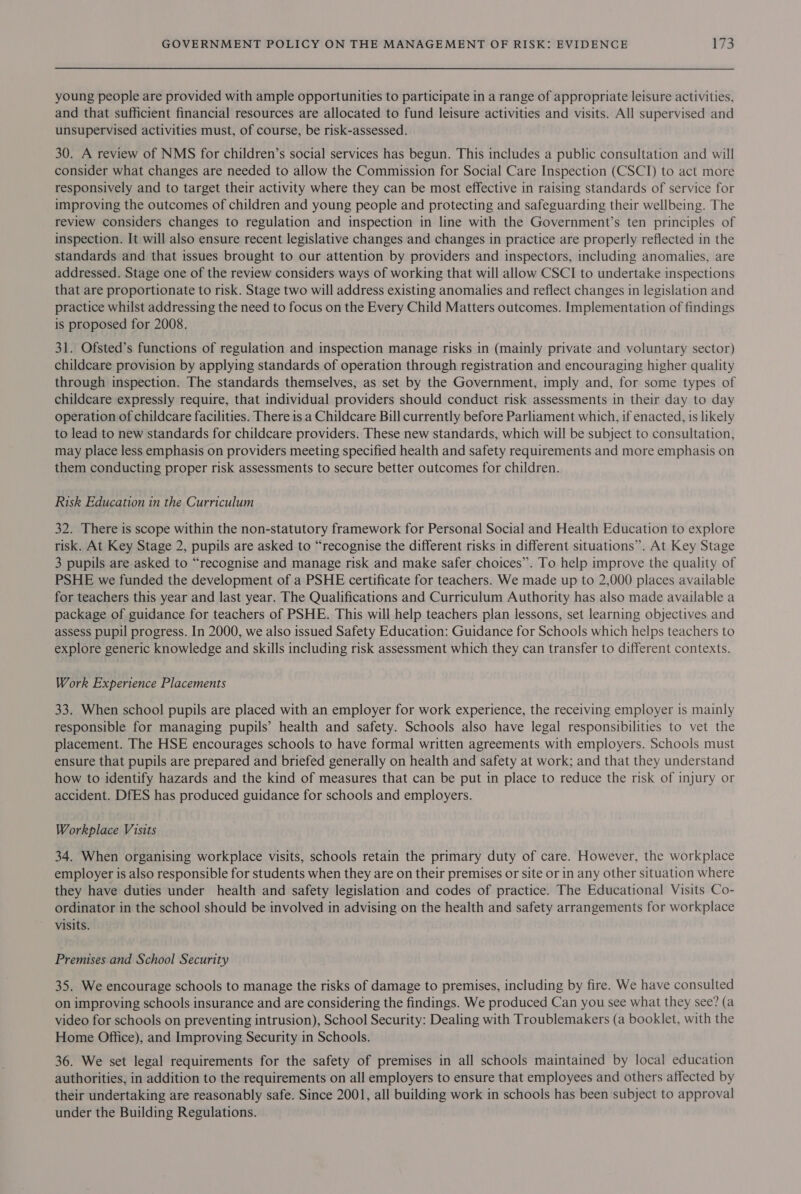 young people are provided with ample opportunities to participate in a range of appropriate leisure activities, and that sufficient financial resources are allocated to fund leisure activities and visits. All supervised and unsupervised activities must, of course, be risk-assessed. 30. A review of NMS for children’s social services has begun. This includes a public consultation and will consider what changes are needed to allow the Commission for Social Care Inspection (CSCI) to act more responsively and to target their activity where they can be most effective in raising standards of service for improving the outcomes of children and young people and protecting and safeguarding their wellbeing. The review considers changes to regulation and inspection in line with the Government’s ten principles of inspection. It will also ensure recent legislative changes and changes in practice are properly reflected in the standards and that issues brought to our attention by providers and inspectors, including anomalies, are addressed. Stage one of the review considers ways of working that will allow CSCI to undertake inspections that are proportionate to risk. Stage two will address existing anomalies and reflect changes in legislation and practice whilst addressing the need to focus on the Every Child Matters outcomes. Implementation of findings is proposed for 2008. 31. Ofsted’s functions of regulation and inspection manage risks in (mainly private and voluntary sector) childcare provision by applying standards of operation through registration and encouraging higher quality through inspection. The standards themselves, as set by the Government, imply and, for some types of childcare expressly require, that individual providers should conduct risk assessments in their day to day operation of childcare facilities. There is a Childcare Bill currently before Parliament which, if enacted, is likely to lead to new standards for childcare providers. These new standards, which will be subject to consultation, may place less emphasis on providers meeting specified health and safety requirements and more emphasis on them conducting proper risk assessments to secure better outcomes for children. Risk Education in the Curriculum 32. There is scope within the non-statutory framework for Personal Social and Health Education to explore risk. At Key Stage 2, pupils are asked to “recognise the different risks in different situations”. At Key Stage 3 pupils are asked to “recognise and manage risk and make safer choices”. To help improve the quality of PSHE we funded the development of a PSHE certificate for teachers. We made up to 2,000 places available for teachers this year and last year. The Qualifications and Curriculum Authority has also made available a package of guidance for teachers of PSHE. This will help teachers plan lessons, set learning objectives and assess pupil progress. In 2000, we also issued Safety Education: Guidance for Schools which helps teachers to explore generic knowledge and skills including risk assessment which they can transfer to different contexts. Work Experience Placements 33. When school pupils are placed with an employer for work experience, the receiving employer is mainly responsible for managing pupils’ health and safety. Schools also have legal responsibilities to vet the placement. The HSE encourages schools to have formal written agreements with employers. Schools must ensure that pupils are prepared and briefed generally on health and safety at work; and that they understand how to identify hazards and the kind of measures that can be put in place to reduce the risk of injury or accident. DfES has produced guidance for schools and employers. Workplace Visits 34. When organising workplace visits, schools retain the primary duty of care. However, the workplace employer is also responsible for students when they are on their premises or site or in any other situation where they have duties under health and safety legislation and codes of practice. The Educational Visits Co- ordinator in the school should be involved in advising on the health and safety arrangements for workplace visits. Premises and School Security 35. We encourage schools to manage the risks of damage to premises, including by fire. We have consulted on improving schools insurance and are considering the findings. We produced Can you see what they see? (a video for schools on preventing intrusion), School Security: Dealing with Troublemakers (a booklet, with the Home Office), and Improving Security in Schools. 36. We set legal requirements for the safety of premises in all schools maintained by local education authorities, in addition to the requirements on all employers to ensure that employees and others affected by their undertaking are reasonably safe. Since 2001, all building work in schools has been subject to approval under the Building Regulations.