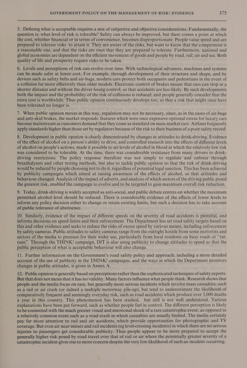 5. Defining what is acceptable requires a mix of subjective and objective considerations. Fundamentally, the question is: what level of risk is tolerable? Safety can always be improved, but there comes a point at which the cost, whether financial or in terms of convenience, becomes disproportionate. People value speed and are prepared to tolerate risks to attain it. They are aware of the risks, but want to know that the compromise is a reasonable one, and that the risks are ones that they are prepared to tolerate. Furthermore, national and global economies are dependent on the efficient movement of goods and people by road, rail, air and sea. Both quality of life and prosperity require risks to be taken. 6. Levels and perceptions of risk can evolve over time. With technological advances, machines and systems can be made safer at lower cost. For example, through development of their structure and shape, and by devices such as safety belts and air-bags, modern cars protect both occupants and pedestrians in the event of a collision far more effectively than older models. Electronic control of brakes means that cars can stop in a shorter distance and without the driver losing control, so that accidents are less likely. By such developments both the impact and the probability of the risk of collisions is reduced, and people generally consider that the extra cost is worthwhile. Thus public opinion continuously develops too, so that a risk that might once have been tolerated no longer is. 7. When public opinion moves in this way, regulation may not be necessary, since, as in the cases of air-bags and anti-skid brakes, the market responds: features which were once expensive optional extras for luxury cars become mainstream as customers demand that they come as standard on mass market cars. Airlines frequently apply standards higher than those set by regulators because of the risk to their business of a poor safety record. 8. Development in public opinion is clearly demonstrated by changes in attitudes to drink-driving. Evidence of the effect of alcohol on a person’s ability to drive, and controlled research into the effects of different levels of alcohol on people’s actions, made it possible to set levels of alcohol in blood at which the relatively low risk was considered to be tolerable. At the time, there was considerable resistance from many drivers to drink- driving restrictions. The policy response therefore was not simply to regulate and enforce through breathalysers and other testing methods, but also to tackle public opinion so that the risk of drink-driving would be reduced by people choosing not to do it, regardless of potential legal sanction. This has been achieved by publicity campaigns which aimed at raising awareness of the effects of alcohol, so that attitudes and behaviour changed. Analysis of the impact of adverts, and analysis of which sectors of the driving public posed the greatest risk, enabled the campaign to evolve and to be targeted to gain maximum overall risk reduction. 9. Today, drink-driving is widely accepted as anti-social, and public debate centres on whether the maximum permitted alcohol level should be reduced. There is considerable evidence of the effects of lower levels to inform any policy decision either to change or retain existing limits, but such a decision has to take account of public tolerance of abstinence. 10. Similarly, evidence of the impact of different speeds on the severity of road accidents is plentiful, and informs decisions on speed limits and their enforcement. The Department has set road safety targets based on this and other evidence and seeks to reduce the risks of excess speed by various means, including enforcement by safety cameras. Public attitudes to safety cameras range from the outright hostile from some motorists and sectors of the media to pressure for their wider use, particularly from local residents on busy roads or “rat- runs”. Through the THINK! campaign, DfT is also using publicity to change attitudes to speed so that the public perception of what is acceptable behaviour will also change. 11. Further information on the Government’s road safety policy and approach, including a more detailed account of the use of publicity in the THINK! campaigns, and the ways in which the Department monitors changes in public attitudes, is given in Annex A. 12. Public opinion is generally based on perceptions rather than the sophisticated techniques of safety experts. But that does not mean that it has no validity. Many factors influence what people think. Research shows that people and the media focus on rare, but generally more serious incidents which involve mass casualties, such as a rail or air crash (or indeed a multiple motorway pile-up), but tend to underestimate the likelihood of comparatively frequent and seemingly everyday risk, such as road accidents which produce over 3,000 deaths a year in this country. This phenomenon has been studied, but still is not well understood. Various explanations have been put forward, such as whether people feel in control. The different perception is likely to be connected with the much greater visual and emotional shock of a rare catastrophic event, as opposed to a relatively common event such as a road crash in which casualties are usually limited. The media certainly pay far more attention to rail and air accidents, which provide opportunities for photographic and TV coverage. But even air near-misses and rail incidents (eg level-crossing incidents) in which there are no serious injuries to passengers get considerable publicity. Thus people appear to be more prepared to accept the generally higher risk posed by road travel over that of rail or air where the potentially greater severity of a catastrophic incident gives rise to more concern despite the very low likelihood of such an incident occurring.