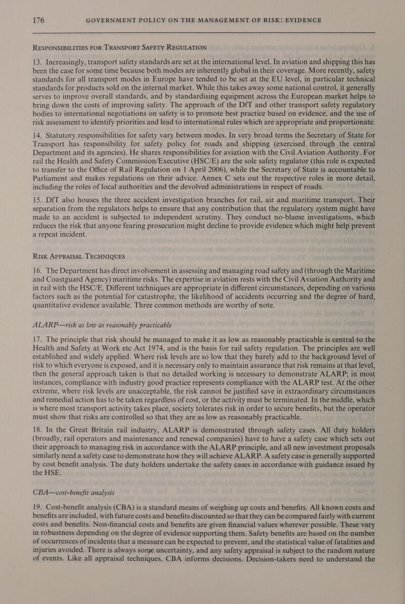 RESPONSIBILITIES FOR TRANSPORT SAFETY REGULATION 13. Increasingly, transport safety standards are set at the international level. In aviation and shipping this has been the case for some time because both modes are inherently global in their coverage. More recently, safety standards for all transport modes in Europe have tended to be set at the EU level, in particular technical standards for products sold on the internal market. While this takes away some national control, it generally serves to improve overall standards, and by standardising equipment across the European market helps to bring down the costs of improving safety. The approach of the DfT and other transport safety regulatory bodies to international negotiations on safety is to promote best practice based on evidence, and the use of risk assessment to identify priorities and lead to international rules which are appropriate and proportionate. 14. Statutory responsibilities for safety vary between modes. In very broad terms the Secretary of State for Transport has responsibility for safety policy for roads and shipping (exercised through the central Department and its agencies). He shares responsibilities for aviation with the Civil Aviation Authority. For rail the Health and Safety Commission/Executive (HSC/E) are the sole safety regulator (this role is expected to transfer to the Office of Rail Regulation on 1 April 2006), while the Secretary of State is accountable to Parliament and makes regulations on their advice. Annex C sets out the respective roles in more detail, including the roles of local authorities and the devolved administrations in respect of roads. 15. DfT also houses the three accident investigation branches for rail, air and maritime transport. Their separation from the regulators helps to ensure that any contribution that the regulatory system might have made to an accident is subjected to independent scrutiny. They conduct no-blame investigations, which reduces the risk that anyone fearing prosecution might decline to provide evidence which might help prevent a repeat incident. Risk APPRAISAL TECHNIQUES 16. The Department has direct involvement in assessing and managing road safety and (through the Maritime and Coastguard Agency) maritime risks. The expertise in aviation rests with the Civil Aviation Authority and in rail with the HSC/E. Different techniques are appropriate in different circumstances, depending on various factors such as the potential for catastrophe, the likelihood of accidents occurring and the degree of hard, quantitative evidence available. Three common methods are worthy of note. ALARP—risk as low as reasonably practicable 17. The principle that risk should be managed to make it as low as reasonably practicable is central to the Health and Safety at Work etc Act 1974, and is the basis for rail safety regulation. The principles are well established and widely applied. Where risk levels are so low that they barely add to the background level of risk to which everyone is exposed, and it is necessary only to maintain assurance that risk remains at that level, then the general approach taken is that no detailed working is necessary to demonstrate ALARP; in most instances, compliance with industry good practice represents compliance with the ALARP test. At the other extreme, where risk levels are unacceptable, the risk cannot be justified save in extraordinary circumstances and remedial action has to be taken regardless of cost, or the activity must be terminated. In the middle, which is where most transport activity takes place, society tolerates risk in order to secure benefits, but the operator must show that risks are controlled so that they are as low as reasonably practicable. 18. In the Great Britain rail industry, ALARP is demonstrated through safety cases. All duty holders (broadly, rail operators and maintenance and renewal companies) have to have a safety case which sets out their approach to managing risk in accordance with the ALARP principle, and all new investment proposals similarly need a safety case to demonstrate how they will achieve ALARP. A safety case is generally supported by cost benefit analysis. The duty holders undertake the safety cases in accordance with guidance issued by the HSE. CBA—cost-benefit analysis 19. Cost-benefit analysis (CBA) is a standard means of weighing up costs and benefits. All known costs and benefits are included, with future costs and benefits discounted so that they can be compared fairly with current costs and benefits. Non-financial costs and benefits are given financial values wherever possible. These vary in robustness depending on the degree of evidence supporting them. Safety benefits are based on the number of occurrences of incidents that a measure can be expected to prevent, and the statistical value of fatalities and injuries avoided. There is always some uncertainty, and any safety appraisal is subject to the random nature of events. Like all appraisal techniques, CBA informs decisions. Decision-takers need to understand the