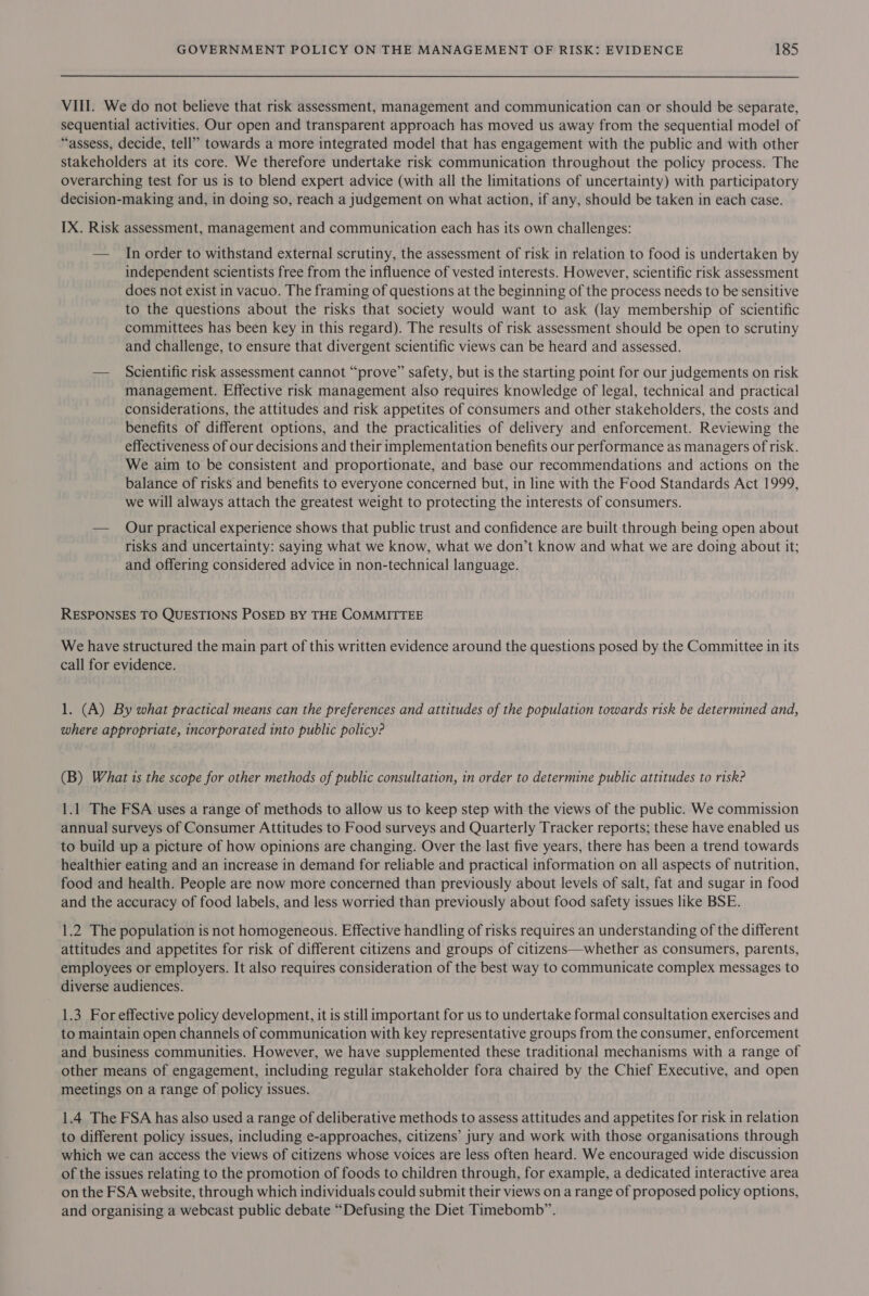 VIII. We do not believe that risk assessment, management and communication can or should be separate, sequential activities. Our open and transparent approach has moved us away from the sequential model of “assess, decide, tell” towards a more integrated model that has engagement with the public and with other stakeholders at its core. We therefore undertake risk communication throughout the policy process. The overarching test for us is to blend expert advice (with all the limitations of uncertainty) with participatory decision-making and, in doing so, reach a judgement on what action, if any, should be taken in each case. IX. Risk assessment, management and communication each has its own challenges: — In order to withstand external scrutiny, the assessment of risk in relation to food is undertaken by independent scientists free from the influence of vested interests. However, scientific risk assessment does not exist in vacuo. The framing of questions at the beginning of the process needs to be sensitive to the questions about the risks that society would want to ask (lay membership of scientific committees has been key in this regard). The results of risk assessment should be open to scrutiny and challenge, to ensure that divergent scientific views can be heard and assessed. — Scientific risk assessment cannot “prove” safety, but is the starting point for our judgements on risk management. Effective risk management also requires knowledge of legal, technical and practical considerations, the attitudes and risk appetites of consumers and other stakeholders, the costs and benefits of different options, and the practicalities of delivery and enforcement. Reviewing the effectiveness of our decisions and their implementation benefits our performance as managers of risk. We aim to be consistent and proportionate, and base our recommendations and actions on the balance of risks and benefits to everyone concerned but, in line with the Food Standards Act 1999, we will always attach the greatest weight to protecting the interests of consumers. — Onur practical experience shows that public trust and confidence are built through being open about risks and uncertainty: saying what we know, what we don’t know and what we are doing about it; and offering considered advice in non-technical language. RESPONSES TO QUESTIONS POSED BY THE COMMITTEE We have structured the main part of this written evidence around the questions posed by the Committee in its call for evidence. 1. (A) By what practical means can the preferences and attitudes of the population towards risk be determined and, where appropriate, incorporated into public policy? (B) What is the scope for other methods of public consultation, in order to determine public attitudes to risk? 1.1 The FSA uses a range of methods to allow us to keep step with the views of the public. We commission annual surveys of Consumer Attitudes to Food surveys and Quarterly Tracker reports; these have enabled us to build up a picture of how opinions are changing. Over the last five years, there has been a trend towards healthier eating and an increase in demand for reliable and practical information on all aspects of nutrition, food and health. People are now more concerned than previously about levels of salt, fat and sugar in food and the accuracy of food labels, and less worried than previously about food safety issues like BSE. 1.2 The population is not homogeneous. Effective handling of risks requires an understanding of the different attitudes and appetites for risk of different citizens and groups of citizens—whether as consumers, parents, employees or employers. It also requires consideration of the best way to communicate complex messages to diverse audiences. 1.3 For effective policy development, it is still important for us to undertake formal consultation exercises and to maintain open channels of communication with key representative groups from the consumer, enforcement and business communities. However, we have supplemented these traditional mechanisms with a range of other means of engagement, including regular stakeholder fora chaired by the Chief Executive, and open meetings on a range of policy issues. 1.4 The FSA has also used a range of deliberative methods to assess attitudes and appetites for risk in relation to different policy issues, including e-approaches, citizens’ jury and work with those organisations through which we can access the views of citizens whose voices are less often heard. We encouraged wide discussion of the issues relating to the promotion of foods to children through, for example, a dedicated interactive area on the FSA website, through which individuals could submit their views on a range of proposed policy options, and organising a webcast public debate “Defusing the Diet Timebomb”.