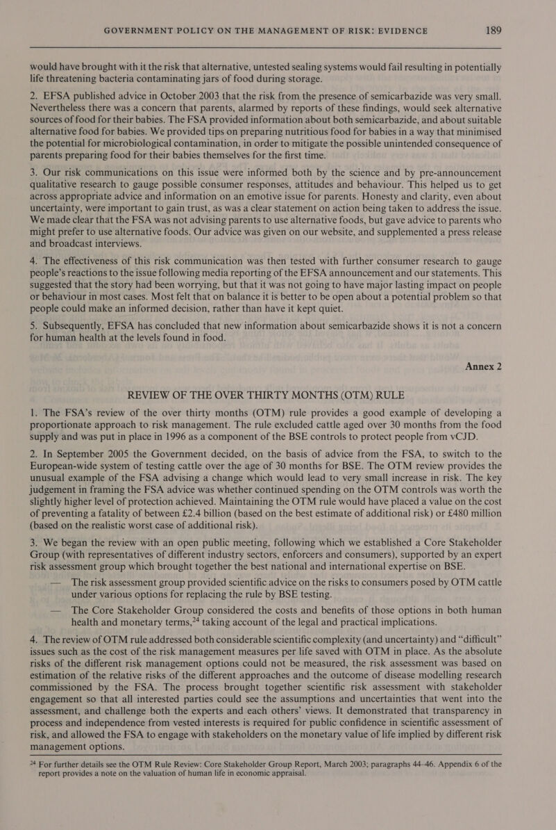 would have brought with it the risk that alternative, untested sealing systems would fail resulting in potentially life threatening bacteria contaminating jars of food during storage. 2. EFSA published advice in October 2003 that the risk from the presence of semicarbazide was very small. Nevertheless there was a concern that parents, alarmed by reports of these findings, would seek alternative sources of food for their babies. The FSA provided information about both semicarbazide, and about suitable alternative food for babies. We provided tips on preparing nutritious food for babies in a way that minimised the potential for microbiological contamination, in order to mitigate the possible unintended consequence of parents preparing food for their babies themselves for the first time. 3. Our risk communications on this issue were informed both by the science and by pre-announcement qualitative research to gauge possible consumer responses, attitudes and behaviour. This helped us to get across appropriate advice and information on an emotive issue for parents. Honesty and clarity, even about uncertainty, were important to gain trust, as was a clear statement on action being taken to address the issue. We made clear that the FSA was not advising parents to use alternative foods, but gave advice to parents who might prefer to use alternative foods. Our advice was given on our website, and supplemented a press release and broadcast interviews. 4. The effectiveness of this risk communication was then tested with further consumer research to gauge people’s reactions to the issue following media reporting of the EFSA announcement and our statements. This suggested that the story had been worrying, but that it was not going to have major lasting impact on people or behaviour in most cases. Most felt that on balance it is better to be open about a potential problem so that people could make an informed decision, rather than have it kept quiet. 5. Subsequently, EFSA has concluded that new information about semicarbazide shows it is not a concern for human health at the levels found in food. Annex 2 REVIEW OF THE OVER THIRTY MONTHS (OTM) RULE 1. The FSA’s review of the over thirty months (OTM) rule provides a good example of developing a proportionate approach to risk management. The rule excluded cattle aged over 30 months from the food supply and was put in place in 1996 as a component of the BSE controls to protect people from vCJD. 2. In September 2005 the Government decided, on the basis of advice from the FSA, to switch to the European-wide system of testing cattle over the age of 30 months for BSE. The OTM review provides the unusual example of the FSA advising a change which would lead to very small increase in risk. The key judgement in framing the FSA advice was whether continued spending on the OTM controls was worth the slightly higher level of protection achieved. Maintaining the OTM rule would have placed a value on the cost of preventing a fatality of between £2.4 billion (based on the best estimate of additional risk) or £480 million (based on the realistic worst case of additional risk). 3. We began the review with an open public meeting, following which we established a Core Stakeholder Group (with representatives of different industry sectors, enforcers and consumers), supported by an expert risk assessment group which brought together the best national and international expertise on BSE. — The risk assessment group provided scientific advice on the risks to consumers posed by OTM cattle under various options for replacing the rule by BSE testing. — The Core Stakeholder Group considered the costs and benefits of those options in both human health and monetary terms,” taking account of the legal and practical implications. 4. The review of OTM rule addressed both considerable scientific complexity (and uncertainty) and “difficult” issues such as the cost of the risk management measures per life saved with OTM in place. As the absolute risks of the different risk management options could not be measured, the risk assessment was based on estimation of the relative risks of the different approaches and the outcome of disease modelling research commissioned by the FSA. The process brought together scientific risk assessment with stakeholder engagement so that all interested parties could see the assumptions and uncertainties that went into the assessment, and challenge both the experts and each others’ views. It demonstrated that transparency in process and independence from vested interests is required for public confidence in scientific assessment of risk, and allowed the FSA to engage with stakeholders on the monetary value of life implied by different risk management options. 24 For further details see the OTM Rule Review: Core Stakeholder Group Report, March 2003; paragraphs 44-46. Appendix 6 of the report provides a note on the valuation of human life in economic appraisal.