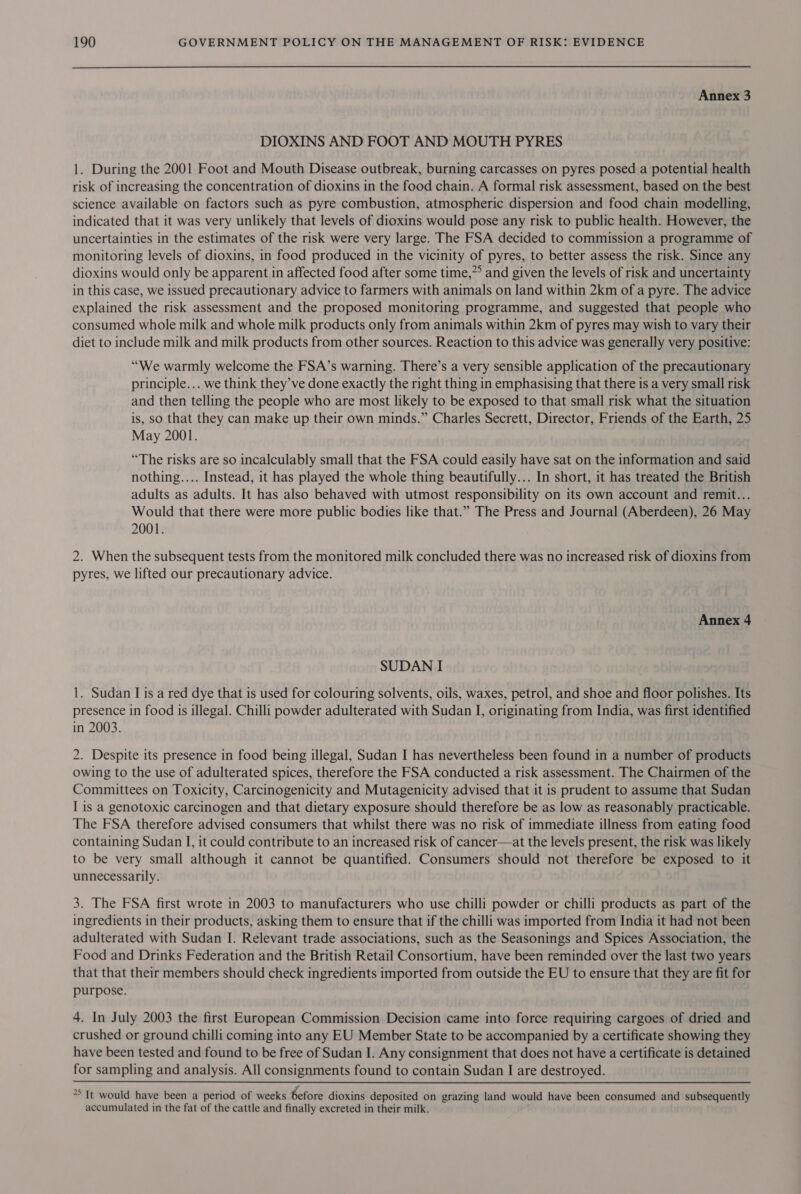 Annex 3 DIOXINS AND FOOT AND MOUTH PYRES 1. During the 2001 Foot and Mouth Disease outbreak, burning carcasses on pyres posed a potential health risk of increasing the concentration of dioxins in the food chain. A formal risk assessment, based on the best science available on factors such as pyre combustion, atmospheric dispersion and food chain modelling, indicated that it was very unlikely that levels of dioxins would pose any risk to public health. However, the uncertainties in the estimates of the risk were very large. The FSA decided to commission a programme of monitoring levels of dioxins, in food produced in the vicinity of pyres, to better assess the risk. Since any dioxins would only be apparent in affected food after some time,” and given the levels of risk and uncertainty in this case, we issued precautionary advice to farmers with animals on land within 2km of a pyre. The advice explained the risk assessment and the proposed monitoring programme, and suggested that people who consumed whole milk and whole milk products only from animals within 2km of pyres may wish to vary their diet to include milk and milk products from other sources. Reaction to this advice was generally very positive: “We warmly welcome the FSA’s warning. There’s a very sensible application of the precautionary principle... we think they’ve done exactly the right thing in emphasising that there is a very small risk and then telling the people who are most likely to be exposed to that small risk what the situation is, so that they can make up their own minds.” Charles Secrett, Director, Friends of the Earth, 25 May 2001. “The risks are so incalculably small that the FSA could easily have sat on the information and said nothing.... Instead, it has played the whole thing beautifully... In short, it has treated the British adults as adults. It has also behaved with utmost responsibility on its own account and remit... Would that there were more public bodies like that.” The Press and Journal (Aberdeen), 26 May 2001. 2. When the subsequent tests from the monitored milk concluded there was no increased risk of dioxins from pyres, we lifted our precautionary advice. Annex 4 SUDAN I 1. Sudan I is a red dye that is used for colouring solvents, oils, waxes, petrol, and shoe and floor polishes. Its presence in food is illegal. Chilli powder adulterated with Sudan I, originating from India, was first identified in 2003. 2. Despite its presence in food being illegal, Sudan I has nevertheless been found in a number of products owing to the use of adulterated spices, therefore the FSA conducted a risk assessment. The Chairmen of the Committees on Toxicity, Carcinogenicity and Mutagenicity advised that it is prudent to assume that Sudan I is a genotoxic carcinogen and that dietary exposure should therefore be as low as reasonably practicable. The FSA therefore advised consumers that whilst there was no risk of immediate illness from eating food containing Sudan I, it could contribute to an increased risk of cancer—at the levels present, the risk was likely to be very small although it cannot be quantified. Consumers should not therefore be exposed to it unnecessarily. 3. The FSA first wrote in 2003 to manufacturers who use chilli powder or chilli products as part of the ingredients in their products, asking them to ensure that if the chilli was imported from India it had not been adulterated with Sudan I. Relevant trade associations, such as the Seasonings and Spices Association, the Food and Drinks Federation and the British Retail Consortium, have been reminded over the last two years that that their members should check ingredients imported from outside the EU to ensure that they are fit for purpose. 4. In July 2003 the first European Commission Decision came into force requiring cargoes of dried and crushed or ground chilli coming into any EU Member State to be accompanied by a certificate showing they have been tested and found to be free of Sudan I. Any consignment that does not have a certificate is detained for sampling and analysis. All consignments found to contain Sudan I are destroyed. °° It would have been a period of weeks before dioxins deposited on grazing land would have been consumed and subsequently accumulated in the fat of the cattle and finally excreted in their milk.