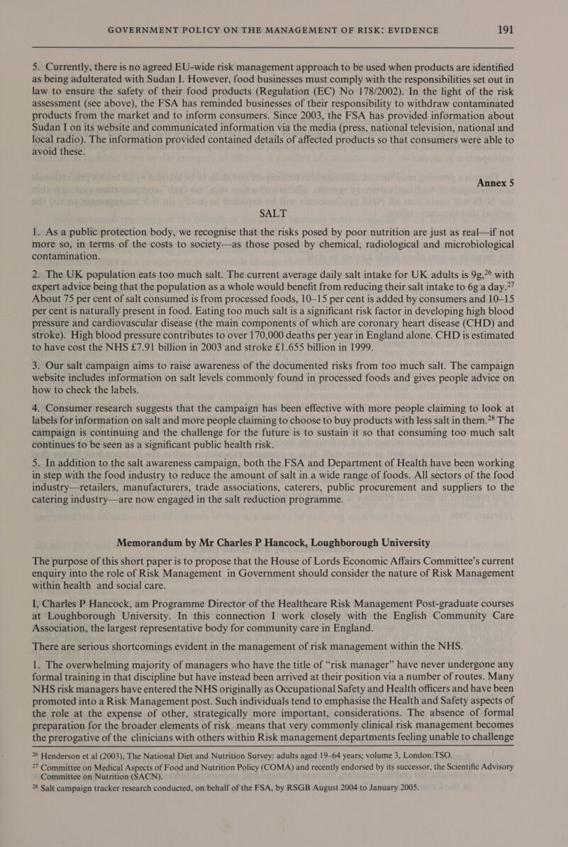 5. Currently, there is no agreed EU-wide risk management approach to be used when products are identified as being adulterated with Sudan I. However, food businesses must comply with the responsibilities set out in law to ensure the safety of their food products (Regulation (EC) No 178/2002). In the light of the risk assessment (see above), the FSA has reminded businesses of their responsibility to withdraw contaminated products from the market and to inform consumers. Since 2003, the FSA has provided information about Sudan I on its website and communicated information via the media (press, national television, national and local radio). The information provided contained details of affected products so that consumers were able to avoid these. Annex 5 SALT 1. As a public protection body, we recognise that the risks posed by poor nutrition are just as real—if not more so, in terms of the costs to society—as those posed by chemical, radiological and microbiological contamination. 2. The UK population eats too much salt. The current average daily salt intake for UK adults is 9g,*° with expert advice being that the population as a whole would benefit from reducing their salt intake to 6g a day.’ About 75 per cent of salt consumed is from processed foods, 10-15 per cent is added by consumers and 10-15 per cent is naturally present in food. Eating too much salt is a significant risk factor in developing high blood pressure and cardiovascular disease (the main components of which are coronary heart disease (CHD) and stroke). High blood pressure contributes to over 170,000 deaths per year in England alone. CHD is estimated to have cost the NHS £7.91 billion in 2003 and stroke £1.655 billion in 1999. 3. Our salt campaign aims to raise awareness of the documented risks from too much salt. The campaign website includes information on salt levels commonly found in processed foods and gives people advice on how to check the labels. 4. Consumer research suggests that the campaign has been effective with more people claiming to look at labels for information on salt and more people claiming to choose to buy products with less salt in them.”® The campaign is continuing and the challenge for the future is to sustain it so that consuming too much salt continues to be seen as a significant public health risk. 5. In addition to the salt awareness campaign, both the FSA and Department of Health have been working in step with the food industry to reduce the amount of salt in a wide range of foods. All sectors of the food industry—tetailers, manufacturers, trade associations, caterers, public procurement and suppliers to the catering industry—are now engaged in the salt reduction programme. Memorandum by Mr Charles P Hancock, Loughborough University The purpose of this short paper is to propose that the House of Lords Economic Affairs Committee’s current enquiry into the role of Risk Management in Government should consider the nature of Risk Management within health and social care. I, Charles P Hancock, am Programme Director of the Healthcare Risk Management Post-graduate courses at Loughborough University. In this connection I work closely with the English Community Care Association, the largest representative body for community care in England. There are serious shortcomings evident in the management of risk management within the NHS. 1. The overwhelming majority of managers who have the title of “risk manager” have never undergone any formal training in that discipline but have instead been arrived at their position via a number of routes. Many NHS risk managers have entered the NHS originally as Occupational Safety and Health officers and have been promoted into a Risk Management post. Such individuals tend to emphasise the Health and Safety aspects of the role at the expense of other, strategically more important, considerations. The absence of formal preparation for the broader elements of risk means that very commonly clinical risk management becomes the prerogative of the clinicians with others within Risk management departments feeling unable to challenge  26 Henderson et al (2003), The National Diet and Nutrition Survey: adults aged 19-64 years; volume 3, London:TSO. 27 Committee on Medical Aspects of Food and Nutrition Policy (COMA) and recently endorsed by its successor, the Scientific Advisory Committee on Nutrition (SACN). 28 Salt campaign tracker research conducted, on behalf of the FSA, by RSGB August 2004 to January 2005.