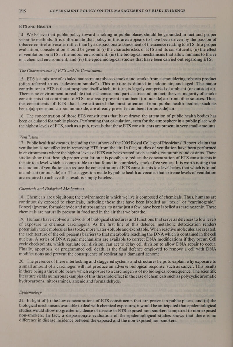 ETS AND HEALTH 14. We believe that public policy toward smoking in public places should be grounded in fact and proper scientific methods. It is unfortunate that policy in this area appears to have been driven by the passion of tobacco control advocates rather than by a dispassionate assessment of the science relating to ETS. In a proper evaluation, consideration should be given to (i) the characteristics of ETS and its constituents; (ii) the effect of ventilation on ETS in the indoor environment; (iii) the biological mechanisms that allow humans to thrive in a chemical environment; and (iv) the epidemiological studies that have been carried out regarding ETS. The Characteristics of ETS and Its Constituents 15. ETS is a mixture of exhaled mainstream tobacco smoke and smoke from a smouldering tobacco product (often referred to as “sidestream smoke”). This mixture is diluted in indoor air, and aged. The major contributor to ETS is the atmosphere itself which, in turn, is largely comprised of ambient (or outside) air. There is no environment in real life that is chemical and particle free and, in fact, the vast majority of smoke constituents that contribute to ETS are already present in ambient (or outside) air from other sources. Thus, the constituents of ETS that have attracted the most attention from public health bodies,: such as benzo[a]pyrene and carbon monoxide, are already present in ambient (or outside) air. 16. The concentration of those ETS constituents that have drawn the attention of public health bodies has been calculated for public places. Performing that calculation, even for the atmosphere in a public place with the highest levels of ETS, such as a pub, reveals that these ETS constituents are present in very small amounts. Ventilation 17. Public health advocates, including the authors of the 2005 Royal College of Physicians’ Report, claim that ventilation is not effective in removing ETS from the air. In fact, studies of ventilation have been performed in environments where the highest levels of ETS can be expected, such as pubs, restaurants and casinos. These studies show that through proper ventilation it is possible to reduce the concentration of ETS constituents in the air to a level which is comparable to that found in completely smoke-free venues. It is worth noting that no amount of ventilation can reduce the concentration of ETS constituents to a level below that which is found in ambient (or outside) air. The suggestion made by public health advocates that extreme levels of ventilation are required to achieve this result is simply baseless. Chemicals and Biological Mechanisms 18. Chemicals are ubiquitous; the environment in which we live is composed of chemicals. Thus, humans are continuously exposed to chemicals, including those that have been labelled as “toxic” or “carcinogenic.” Benzo[a]pyrene, formaldehyde and nitrosamines, to name just a few, have been labelled as carcinogenic. These chemicals are naturally present in food and in the air that we breathe. 19. Humans have evolved a network of biological structures and functions that serve as defences to low levels of exposure to chemical carcinogens. As the first line of this defence, metabolic detoxication renders potentially toxic molecules less toxic, more water-soluble and excretable. When reactive molecules are created, the architecture of the cell presents barriers to that metabolite reaching the DNA which is contained in the cell nucleus. A series of DNA repair mechanisms are available to correct DNA modifications if they occur. Cell cycle checkpoints, which regulate cell division, can act to delay cell division to allow DNA repair to occur. Finally, apoptosis, or programmed cell death, is the final defence employed to remove a cell with DNA modifications and prevent the consequence of replicating a damaged genome. 20. The presence of these interlocking and staggered systems and structures helps to explain why exposure to a small amount of a carcinogen will not produce an adverse biological response, such as cancer. This results in there being a threshold below which exposure to a carcinogen is of no biological consequence. The scientific literature yields numerous examples of this threshold effect in the case of chemicals such as polycyclic aromatic hydrocarbons, nitrosamines, arsenic and formaldehyde. Epidemiology 21. In light of (i) the low concentrations of ETS constituents that are present in public places, and (ii) the biological mechanisms available to deal with chemical exposures, it would be anticipated that epidemiological studies would show no greater incidence of disease in ETS-exposed non-smokers compared to non-exposed non-smokers. In fact, a dispassionate evaluation of the epidemiological studies shows that there is no difference in disease incidence between the exposed and the non-exposed non-smokers.