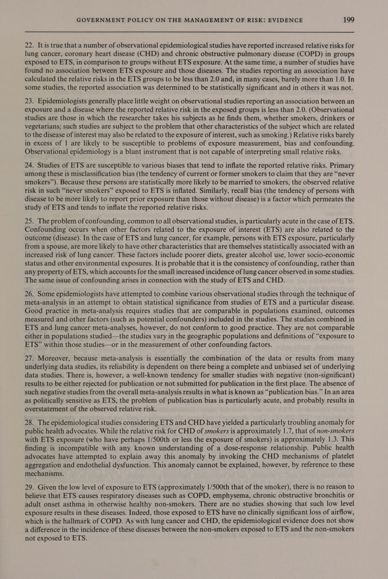 22. It is true that a number of observational epidemiological studies have reported increased relative risks for lung cancer, coronary heart disease (CHD) and chronic obstructive pulmonary disease (COPD) in groups exposed to ETS, in comparison to groups without ETS exposure. At the same time, a number of studies have found no association between ETS exposure and those diseases. The studies reporting an association have calculated the relative risks in the ETS groups to be less than 2.0 and, in many cases, barely more than 1.0. In some studies, the reported association was determined to be statistically significant and in others it was not. 23. Epidemiologists generally place little weight on observational studies reporting an association between an exposure and a disease where the reported relative risk in the exposed groups is less than 2.0. (Observational studies are those in which the researcher takes his subjects as he finds them, whether smokers, drinkers or vegetarians; such studies are subject to the problem that other characteristics of the subject which are related to the disease of interest may also be related to the exposure of interest, such as smoking.) Relative risks barely in excess of 1 are likely to be susceptible to problems of exposure measurement, bias and confounding. Observational epidemiology is a blunt instrument that is not capable of interpreting small relative risks. 24. Studies of ETS are susceptible to various biases that tend to inflate the reported relative risks. Primary among these is misclassification bias (the tendency of current or former smokers to claim that they are “never smokers”). Because these persons are statistically more likely to be married to smokers, the observed relative risk in such “never smokers” exposed to ETS is inflated. Similarly, recall bias (the tendency of persons with disease to be more likely to report prior exposure than those without disease) is a factor which permeates the study of ETS and tends to inflate the reported relative risks. 25. The problem of confounding, common to all observational studies, is particularly acute in the case of ETS. Confounding occurs when other factors related to the exposure of interest (ETS) are also related to the outcome (disease). In the case of ETS and lung cancer, for example, persons with ETS exposure, particularly from a spouse, are more likely to have other characteristics that are themselves statistically associated with an increased risk of lung cancer. These factors include poorer diets, greater alcohol use, lower socio-economic status and other environmental exposures. It is probable that it is the consistency of confounding, rather than any property of ETS, which accounts for the small increased incidence of lung cancer observed in some studies. The same issue of confounding arises in connection with the study of ETS and CHD. 26. Some epidemiologists have attempted to combine various observational studies through the technique of meta-analysis in an attempt to obtain statistical significance from studies of ETS and a particular disease. Good practice in meta-analysis requires studies that are comparable in populations examined, outcomes measured and other factors (such as potential confounders) included in the studies. The studies combined in ETS and lung cancer meta-analyses, however, do not conform to good practice. They are not comparable either in populations studied—the studies vary in the geographic populations and definitions of “exposure to ETS” within those studies—or in the measurement of other confounding factors. 27. Moreover, because meta-analysis is essentially the combination of the data or results from many underlying data studies, its reliability is dependent on there being a complete and unbiased set of underlying data studies. There is, however, a well-known tendency for smaller studies with negative (non-significant) results to be either rejected for publication or not submitted for publication in the first place. The absence of such negative studies from the overall meta-analysis results in what is known as “publication bias.” In an area as politically sensitive as ETS, the problem of publication bias is particularly acute, and probably results in overstatement of the observed relative risk. 28. The epidemiological studies considering ETS and CHD have yielded a particularly troubling anomaly for public health advocates. While the relative risk for CHD of smokers is approximately 1.7, that of non-smokers with ETS exposure (who have perhaps 1/500th or less the exposure of smokers) is approximately 1.3. This finding is incompatible with any known understanding of a dose-response relationship. Public health advocates have attempted to explain away this anomaly by invoking the CHD mechanisms of platelet aggregation and endothelial dysfunction. This anomaly cannot be explained, however, by reference to these mechanisms. 29. Given the low level of exposure to ETS (approximately 1/500th that of the smoker), there is no reason to believe that ETS causes respiratory diseases such as COPD, emphysema, chronic obstructive bronchitis or adult onset asthma in otherwise healthy non-smokers. There are no studies showing that such low level exposure results in these diseases. Indeed, those exposed to ETS have no clinically significant loss of airflow, which is the hallmark of COPD. As with lung cancer and CHD, the epidemiological evidence does not show a difference in the incidence of these diseases between the non-smokers exposed to ETS and the non-smokers not exposed to ETS.