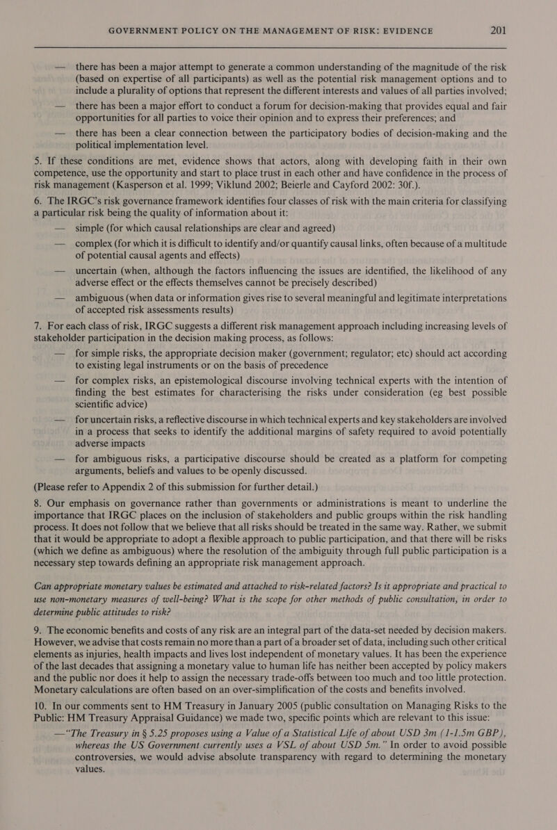 — there has been a major attempt to generate a common understanding of the magnitude of the risk (based on expertise of all participants) as well as the potential risk management options and to include a plurality of options that represent the different interests and values of all parties involved; — there has been a major effort to conduct a forum for decision-making that provides equal and fair opportunities for all parties to voice their opinion and to express their preferences; and — there has been a clear connection between the participatory bodies of decision-making and the political implementation level. 5. If these conditions are met, evidence shows that actors, along with developing faith in their own competence, use the opportunity and start to place trust in each other and have confidence in the process of risk management (Kasperson et al. 1999; Viklund 2002; Beierle and Cayford 2002: 30f.). 6. The IRGC’s risk governance framework identifies four classes of risk with the main criteria for classifying a particular risk being the quality of information about it: — simple (for which causal relationships are clear and agreed) — complex (for which it is difficult to identify and/or quantify causal links, often because of a multitude of potential causal agents and effects) — uncertain (when, although the factors influencing the issues are identified, the likelihood of any adverse effect or the effects themselves cannot be precisely described) — ambiguous (when data or information gives rise to several meaningful and legitimate interpretations of accepted risk assessments results) 7. For each class of risk, IRGC suggests a different risk management approach including increasing levels of stakeholder participation in the decision making process, as follows: — for simple risks, the appropriate decision maker (government; regulator; etc) should act according to existing legal instruments or on the basis of precedence — for complex risks, an epistemological discourse involving technical experts with the intention of finding the best estimates for characterising the risks under consideration (eg best possible scientific advice) — foruncertain risks, a reflective discourse in which technical experts and key stakeholders are involved in a process that seeks to identify the additional margins of safety required to avoid potentially adverse impacts — for ambiguous risks, a participative discourse should be created as a platform for competing arguments, beliefs and values to be openly discussed. (Please refer to Appendix 2 of this submission for further detail.) 8. Our emphasis on governance rather than governments or administrations is meant to underline the importance that IRGC places on the inclusion of stakeholders and public groups within the risk handling process. It does not follow that we believe that all risks should be treated in the same way. Rather, we submit that it would be appropriate to adopt a flexible approach to public participation, and that there will be risks (which we define as ambiguous) where the resolution of the ambiguity through full public participation is a necessary step towards defining an appropriate risk management approach. Can appropriate monetary values be estimated and attached to risk-related factors? Is it appropriate and practical to use non-monetary measures of well-being? What is the scope for other methods of public consultation, in order to determine public attitudes to risk? 9. The economic benefits and costs of any risk are an integral part of the data-set needed by decision makers. However, we advise that costs remain no more than a part of a broader set of data, including such other critical elements as injuries, health impacts and lives lost independent of monetary values. It has been the experience of the last decades that assigning a monetary value to human life has neither been accepted by policy makers and the public nor does it help to assign the necessary trade-offs between too much and too little protection. Monetary calculations are often based on an over-simplification of the costs and benefits involved. 10. In our comments sent to HM Treasury in January 2005 (public consultation on Managing Risks to the Public: HM Treasury Appraisal Guidance) we made two, specific points which are relevant to this issue: —“The Treasury in § 5.25 proposes using a Value of a Statistical Life of about USD 3m (1-1.5m GBP), whereas the US Government currently uses a VSL of about USD 5m.” In order to avoid possible controversies, we would advise absolute transparency with regard to determining the monetary values.