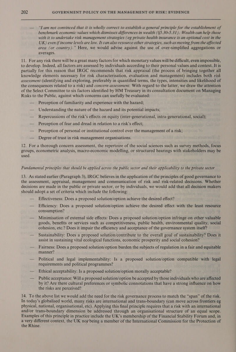 — “Iamnot convinced that it is wholly correct to establish a general principle for the establishment of ‘benchmark economic values which dismisses differences in wealth (§5.30-5.31). Wealth can help those with it to undertake risk management strategies (eg private health insurance is an optional cost in the UK) even if income levels are low. It can also resource other strategies, such as moving from the affected area (or country).” Here, we would advise against the use of over-simplified aggregations or averages. 11. For any risk there will be a great many factors for which monetary values will be difficult, even impossible, to develop. Indeed, all factors are assessed by individuals according to their personal values and context. It is partially for this reason that IRGC recommends that risk appraisal (the process of bringing together all knowledge elements necessary for risk characterisation, evaluation and management) includes both risk assessment (identifying and exploring, preferably in quantified terms, the types, intensities and likelihood of the consequences related to a risk) and concern assessment. With regard to the latter, we draw the attention of the Select Committee to six factors identified by HM Treasury in its consultation document on Managing Risks to the Public, against which concerns can usefully be evaluated: — Perception of familiarity and experience with the hazard; — Understanding the nature of the hazard and its potential impacts; — Repercussions of the risk’s effects on equity (inter-generational, intra-generational, social); — Perception of fear and dread in relation to a risk’s effect; — Perception of personal or institutional control over the management of a risk; — Degree of trust in risk management organisations. 12. For a thorough concern assessment, the repertoire of the social sciences such as survey methods, focus groups, econometric analysis, macro-economic modelling, or structured hearings with stakeholders may be used. Fundamental principles that should be applied across the public sector and their applicability to the private sector 13. As stated earlier (Paragraph 3), IRGC believes in the application of the principles of good governance to the assessment, appraisal, management and communication of risk and risk-related decisions. Whether decisions are made in the public or private sector, or by individuals, we would add that all decision makers should adopt a set of criteria which include the following: — Effectiveness: Does a proposed solution/option achieve the desired effect? — Efficiency: Does a proposed solution/option achieve the desired effect with the least resource consumption? — Minimisation of external side effects: Does a proposed solution/option infringe on other valuable goods, benefits or services such as competitiveness, public health, environmental quality, social cohesion, etc.? Does it impair the efficiency and acceptance of the governance system itself? — Sustainability: Does a proposed solution/contribute to the overall goal of sustainability? Does it assist in sustaining vital ecological functions, economic prosperity and social cohesion? — Fairness: Does a proposed solution/option burden the subjects of regulation in a fair and equitable manner? — Political and legal implementability: Is a proposed solution/option compatible with legal requirements and political programmes? — Ethical acceptability: Is a proposed solution/option morally acceptable? — Public acceptance: Willa proposed solution/option be accepted by those individuals who are affected by it? Are there cultural preferences or symbolic connotations that have a strong influence on how the risks are perceived? 14. To the above list we would add the need for the risk governance process to match the “span” of the risk. In today’s globalised world, many risks are international and trans-boundary (can move across frontiers eg physical, national, organisational, etc). Applying this final principle requires that a risk with an international and/or trans-boundary dimension be addressed through an organisational structure of an equal scope. Examples of this principle in practice include the UK’s membership of the Financial Stability Forum and, in a very different context, the UK noy being a member of the International Commission for the Protection of the Rhine.