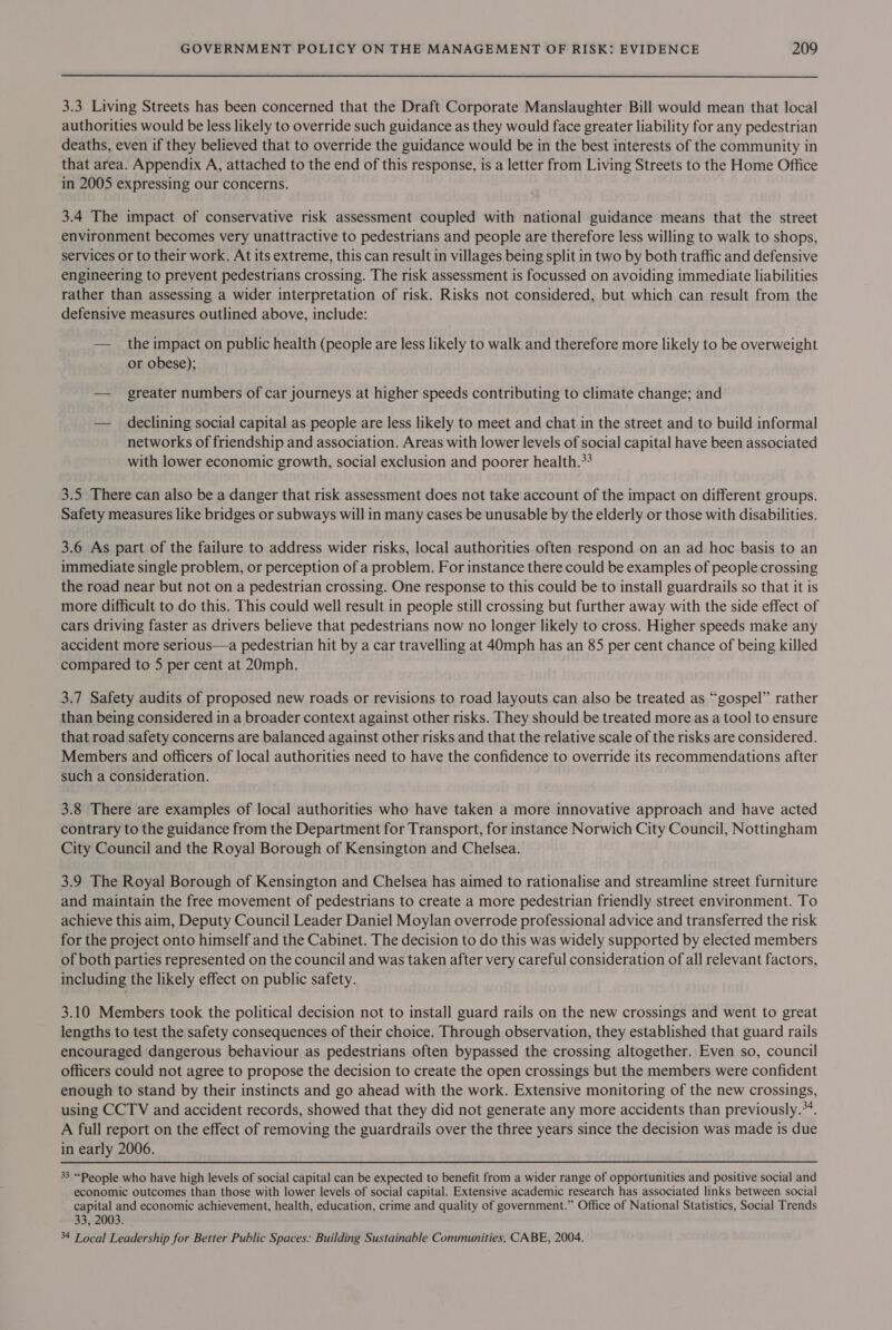 3.3 Living Streets has been concerned that the Draft Corporate Manslaughter Bill would mean that local authorities would be less likely to override such guidance as they would face greater liability for any pedestrian deaths, even if they believed that to override the guidance would be in the best interests of the community in that area. Appendix A, attached to the end of this response, is a letter from Living Streets to the Home Office in 2005 expressing our concerns. 3.4 The impact of conservative risk assessment coupled with national guidance means that the street environment becomes very unattractive to pedestrians and people are therefore less willing to walk to shops, services or to their work. At its extreme, this can result in villages being split in two by both traffic and defensive engineering to prevent pedestrians crossing. The risk assessment is focussed on avoiding immediate liabilities rather than assessing a wider interpretation of risk. Risks not considered, but which can result from the defensive measures outlined above, include: — _ the impact on public health (people are less likely to walk and therefore more likely to be overweight or obese); — greater numbers of car journeys at higher speeds contributing to climate change; and — declining social capital as people are less likely to meet and chat in the street and to build informal networks of friendship and association. Areas with lower levels of social capital have been associated with lower economic growth, social exclusion and poorer health.** 3.5 There can also be a danger that risk assessment does not take account of the impact on different groups. Safety measures like bridges or subways will in many cases be unusable by the elderly or those with disabilities. 3.6 As part of the failure to address wider risks, local authorities often respond on an ad hoc basis to an immediate single problem, or perception of a problem. For instance there could be examples of people crossing the road near but not on a pedestrian crossing. One response to this could be to install guardrails so that it is more difficult to do this. This could well result in people still crossing but further away with the side effect of cars driving faster as drivers believe that pedestrians now no longer likely to cross. Higher speeds make any accident more serious—a pedestrian hit by a car travelling at 40mph has an 85 per cent chance of being killed compared to 5 per cent at 20mph. 3.7 Safety audits of proposed new roads or revisions to road layouts can also be treated as “gospel” rather than being considered in a broader context against other risks. They should be treated more as a tool to ensure that road safety concerns are balanced against other risks and that the relative scale of the risks are considered. Members and officers of local authorities need to have the confidence to override its recommendations after such a consideration. 3.8 There are examples of local authorities who have taken a more innovative approach and have acted contrary to the guidance from the Department for Transport, for instance Norwich City Council, Nottingham City Council and the Royal Borough of Kensington and Chelsea. 3.9 The Royal Borough of Kensington and Chelsea has aimed to rationalise and streamline street furniture and maintain the free movement of pedestrians to create a more pedestrian friendly street environment. To achieve this aim, Deputy Council Leader Daniel Moylan overrode professional advice and transferred the risk for the project onto himself and the Cabinet. The decision to do this was widely supported by elected members of both parties represented on the council and was taken after very careful consideration of all relevant factors, including the likely effect on public safety. 3.10 Members took the political decision not to install guard rails on the new crossings and went to great lengths to test the safety consequences of their choice. Through observation, they established that guard rails encouraged dangerous behaviour as pedestrians often bypassed the crossing altogether. Even so, council officers could not agree to propose the decision to create the open crossings but the members were confident enough to stand by their instincts and go ahead with the work. Extensive monitoring of the new crossings, using CCTV and accident records, showed that they did not generate any more accidents than previously.*4. A full report on the effect of removing the guardrails over the three years since the decision was made is due in early 2006. % “People who have high levels of social capital can be expected to benefit from a wider range of opportunities and positive social and economic outcomes than those with lower levels of social capital. Extensive academic research has associated links between social capital and economic achievement, health, education, crime and quality of government.” Office of National Statistics, Social Trends 33, 2003. 34 Local Leadership for Better Public Spaces: Building Sustainable Communities, CABE, 2004.