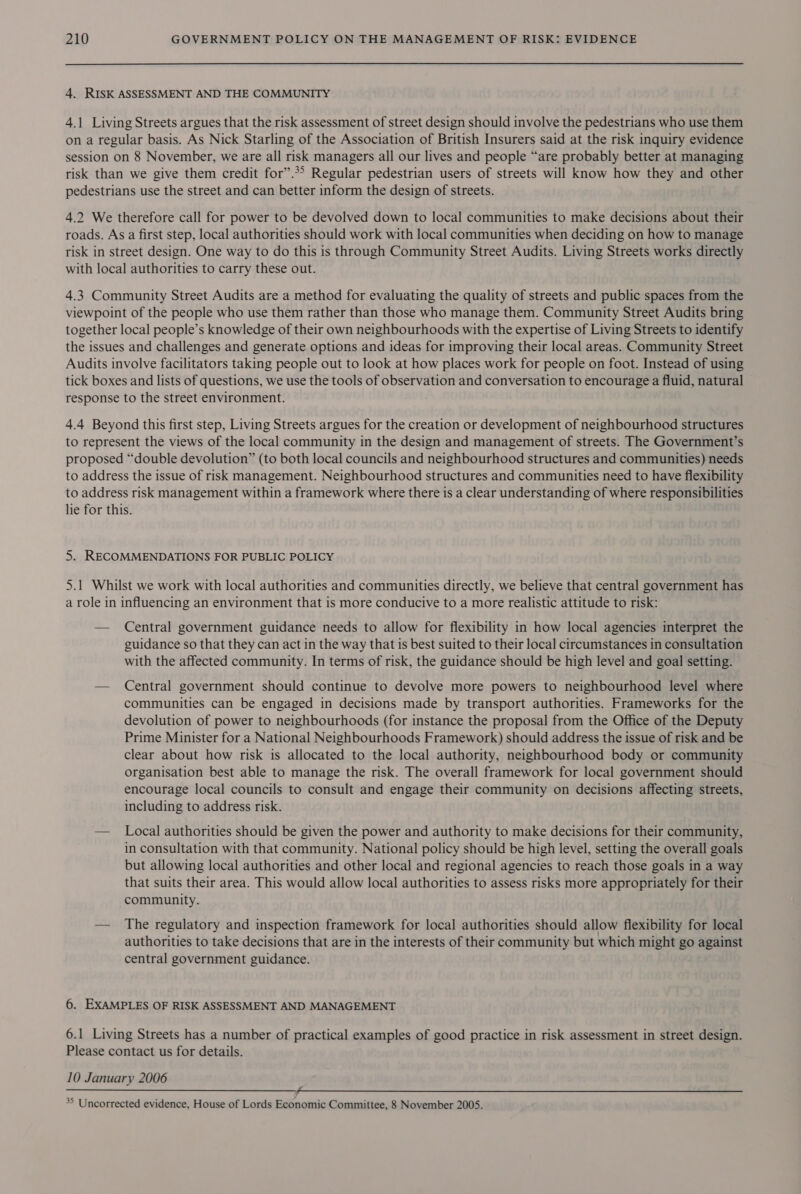 4. RISK ASSESSMENT AND THE COMMUNITY 4.1 Living Streets argues that the risk assessment of street design should involve the pedestrians who use them on a regular basis. As Nick Starling of the Association of British Insurers said at the risk inquiry evidence session on 8 November, we are all risk managers all our lives and people “are probably better at managing risk than we give them credit for”.*&gt; Regular pedestrian users of streets will know how they and other pedestrians use the street and can better inform the design of streets. 4.2 We therefore call for power to be devolved down to local communities to make decisions about their roads. As a first step, local authorities should work with local communities when deciding on how to manage risk in street design. One way to do this is through Community Street Audits. Living Streets works directly with local authorities to carry these out. 4.3 Community Street Audits are a method for evaluating the quality of streets and public spaces from the viewpoint of the people who use them rather than those who manage them. Community Street Audits bring together local people’s knowledge of their own neighbourhoods with the expertise of Living Streets to identify the issues and challenges and generate options and ideas for improving their local areas. Community Street Audits involve facilitators taking people out to look at how places work for people on foot. Instead of using tick boxes and lists of questions, we use the tools of observation and conversation to encourage a fluid, natural response to the street environment. 4.4 Beyond this first step, Living Streets argues for the creation or development of neighbourhood structures to represent the views of the local community in the design and management of streets. The Government’s proposed “double devolution” (to both local councils and neighbourhood structures and communities) needs to address the issue of risk management. Neighbourhood structures and communities need to have flexibility to address risk management within a framework where there is a clear understanding of where responsibilities lie for this. 5. RECOMMENDATIONS FOR PUBLIC POLICY 5.1 Whilst we work with local authorities and communities directly, we believe that central government has a role in influencing an environment that is more conducive to a more realistic attitude to risk: — Central government guidance needs to allow for flexibility in how local agencies interpret the guidance so that they can act in the way that is best suited to their local circumstances in consultation with the affected community. In terms of risk, the guidance should be high level and goal setting. — Central government should continue to devolve more powers to neighbourhood level where communities can be engaged in decisions made by transport authorities. Frameworks for the devolution of power to neighbourhoods (for instance the proposal from the Office of the Deputy Prime Minister for a National Neighbourhoods Framework) should address the issue of risk and be clear about how risk is allocated to the local authority, neighbourhood body or community organisation best able to manage the risk. The overall framework for local government should encourage local councils to consult and engage their community on decisions affecting streets, including to address risk. — Local authorities should be given the power and authority to make decisions for their community, in consultation with that community. National policy should be high level, setting the overall goals but allowing local authorities and other local and regional agencies to reach those goals in a way that suits their area. This would allow local authorities to assess risks more appropriately for their community. — The regulatory and inspection framework for local authorities should allow flexibility for local authorities to take decisions that are in the interests of their community but which might go against central government guidance. 6. EXAMPLES OF RISK ASSESSMENT AND MANAGEMENT 6.1 Living Streets has a number of practical examples of good practice in risk assessment in street design. Please contact us for details. 10 January 2006 35 Uncorrected evidence, House of Lords Economic Committee, 8 November 2005.