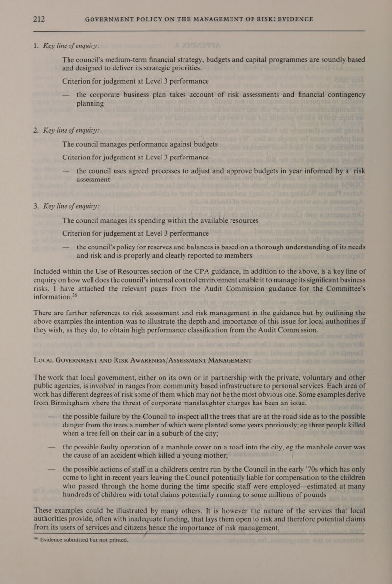 1. Key line of enquiry: The council’s medium-term financial strategy, budgets and capital programmes are soundly based and designed to deliver its strategic priorities. Criterion for judgement at Level 3 performance — the corporate business plan takes account of risk assessments and financial contingency planning 2. Key line of enquiry: The council manages performance against budgets Criterion for judgement at Level 3 performance — the council uses agreed processes to adjust and approve budgets in year informed by a risk assessment 3. Key line of enquiry: The council manages its spending within the available resources Criterion for judgement at Level 3 performance — the council’s policy for reserves and balances is based on a thorough understanding of its needs and risk and is properly and clearly reported to members Included within the Use of Resources section of the CPA guidance, in addition to the above, is a key line of enquiry on how well does the council’s internal control environment enable it to manage its significant business risks. I have attached the relevant pages from the Audit Commission guidance for the Committee’s information.*° There are further references to risk assessment and risk management in the guidance but by outlining the above examples the intention was to illustrate the depth and importance of this issue for local authorities if they wish, as they do, to obtain high performance classification from the Audit Commission. LocaL GOVERNMENT AND RISK AWARENESS/ASSESSMENT MANAGEMENT The work that local government, either on its own or in partnership with the private, voluntary and other public agencies, is involved in ranges from community based infrastructure to personal services. Each area of work has different degrees of risk some of them which may not be the most obvious one. Some examples derive from Birmingham where the threat of corporate manslaughter charges has been an issue. — the possible failure by the Council to inspect all the trees that are at the road side as to the possible danger from the trees a number of which were planted some years previously; eg three people killed when a tree fell on their car in a suburb of the city; — the possible faulty operation of a manhole cover on a road into the city, eg the manhole cover was the cause of an accident which killed a young mother; — _ the possible actions of staff in a childrens centre run by the Council in the early ’70s which has only come to light in recent years leaving the Council potentially liable for compensation to the children who passed through the home during the time specific staff were employed—estimated at many hundreds of children with total claims potentially running to some millions of pounds These examples could be illustrated by many others. It is however the nature of the services that local authorities provide, often with inadequate funding, that lays them open to risk and therefore potential claims from its users of services and citizens hence the importance of risk management.