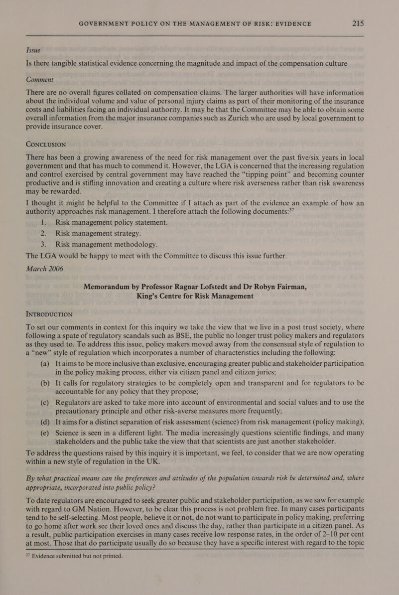 Tssue Is there tangible statistical evidence concerning the magnitude and impact of the compensation culture Comment There are no overall figures collated on compensation claims. The larger authorities will have information about the individual volume and value of personal injury claims as part of their monitoring of the insurance costs and liabilities facing an individual authority. It may be that the Committee may be able to obtain some overall information from the major insurance companies such as Zurich who are used by local government to provide insurance cover. CONCLUSION There has been a growing awareness of the need for risk management over the past five/six years in local government and that has much to commend it. However, the LGA is concerned that the increasing regulation and control exercised by central government may have reached the “tipping point” and becoming counter productive and is stifling innovation and creating a culture where risk averseness rather than risk awareness may be rewarded. I thought it might be helpful to the Committee if I attach as part of the evidence an example of how an authority approaches risk management. I therefore attach the following documents:*’ 1. Risk management policy statement. 2. Risk management strategy. 3. Risk management methodology. The LGA would be happy to meet with the Committee to discuss this issue further. March 2006 Memorandum by Professor Ragnar Lofstedt and Dr Robyn Fairman, King’s Centre for Risk Management INTRODUCTION To set our comments in context for this inquiry we take the view that we live in a post trust society, where following a spate of regulatory scandals such as BSE, the public no longer trust policy makers and regulators as they used to. To address this issue, policy makers moved away from the consensual style of regulation to a “new” style of regulation which incorporates a number of characteristics including the following: (a) It aims to be more inclusive than exclusive, encouraging greater public and stakeholder participation in the policy making process, either via citizen panel and citizen juries; (b) It calls for regulatory strategies to be completely open and transparent and for regulators to be accountable for any policy that they propose; (c) Regulators are asked to take more into account of environmental and social values and to use the precautionary principle and other risk-averse measures more frequently; (d) It aims for a distinct separation of risk assessment (science) from risk management (policy making); (e) Science is seen in a different light. The media increasingly questions scientific findings, and many stakeholders and the public take the view that that scientists are just another stakeholder. To address the questions raised by this inquiry it is important, we feel, to consider that we are now operating within a new style of regulation in the UK. By what practical means can the preferences and attitudes of the population towards risk be determined and, where appropriate, incorporated into public policy? To date regulators are encouraged to seek greater public and stakeholder participation, as we saw for example with regard to GM Nation. However, to be clear this process is not problem free. In many cases participants tend to be self-selecting. Most people, believe it or not, do not want to participate in policy making, preferring to go home after work see their loved ones and discuss the day, rather than participate in a citizen panel. As a result, public participation exercises in many cases receive low response rates, in the order of 2-10 per cent at most. Those that do participate usually do so because they have a specific interest with regard to the topic