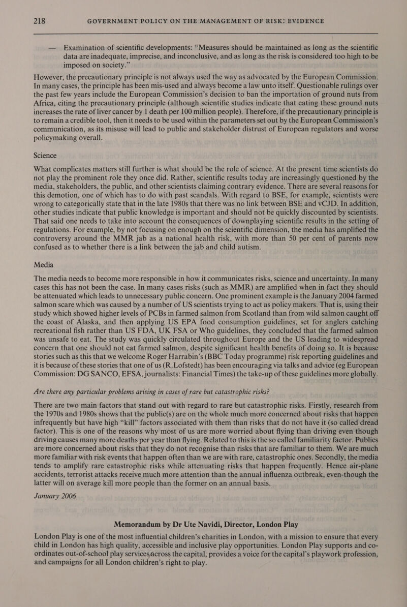 — Examination of scientific developments: “Measures should be maintained as long as the scientific data are inadequate, imprecise, and inconclusive, and as long as the risk is considered too high to be imposed on society.” However, the precautionary principle is not always used the way as advocated by the European Commission. In many cases, the principle has been mis-used and always become a law unto itself. Questionable rulings over the past few years include the European Commission’s decision to ban the importation of ground nuts from Africa, citing the precautionary principle (although scientific studies indicate that eating these ground nuts increases the rate of liver cancer by | death per 100 million people). Therefore, if the precautionary principle is to remain a credible tool, then it needs to be used within the parameters set out by the European Commission’s communication, as its misuse will lead to public and stakeholder distrust of European regulators and worse policymaking overall. Science What complicates matters still further is what should be the role of science. At the present time scientists do not play the prominent role they once did. Rather, scientific results today are increasingly questioned by the media, stakeholders, the public, and other scientists claiming contrary evidence. There are several reasons for this demotion, one of which has to do with past scandals. With regard to BSE, for example, scientists were wrong to categorically state that in the late 1980s that there was no link between BSE and vCJD. In addition, other studies indicate that public knowledge is important and should not be quickly discounted by scientists. That said one needs to take into account the consequences of downplaying scientific results in the setting of regulations. For example, by not focusing on enough on the scientific dimension, the media has amplified the controversy around the MMR jab as a national health risk, with more than 50 per cent of parents now confused as to whether there is a link between the jab and child autism. Media The media needs to become more responsible in how it communicates risks, science and uncertainty. In many cases this has not been the case. In many cases risks (such as MMR) are amplified when in fact they should be attenuated which leads to unnecessary public concern. One prominent example is the January 2004 farmed salmon scare which was caused by a number of US scientists trying to act as policy makers. That is, using their study which showed higher levels of PCBs in farmed salmon from Scotland than from wild salmon caught off the coast of Alaska, and then applying US EPA food consumption guidelines, set for anglers catching recreational fish rather than US FDA, UK FSA or Who guidelines, they concluded that the farmed salmon was unsafe to eat. The study was quickly circulated throughout Europe and the US leading to widespread concern that one should not eat farmed salmon, despite significant health benefits of doing so. It is because stories such as this that we welcome Roger Harrabin’s (BBC Today programme) risk reporting guidelines and it is because of these stories that one of us (R.Lofstedt) has been encouraging via talks and advice (eg European Commission: DG SANCO, EFSA, journalists: Financial Times) the take-up of these guidelines more globally. Are there any particular problems arising in cases of rare but catastrophic risks? There are two main factors that stand out with regard to rare but catastrophic risks. Firstly, research from the 1970s and 1980s shows that the public(s) are on the whole much more concerned about risks that happen infrequently but have high “kill” factors associated with them than risks that do not have it (so called dread factor). This is one of the reasons why most of us are more worried about flying than driving even though driving causes many more deaths per year than flying. Related to this is the so called familiarity factor. Publics are more concerned about risks that they do not recognise than risks that are familiar to them. We are much more familiar with risk events that happen often than we are with rare, catastrophic ones. Secondly, the media tends to amplify rare catastrophic risks while attenuating risks that happen frequently. Hence air-plane accidents, terrorist attacks receive much more attention than the annual influenza outbreak, even-though the latter will on average kill more people than the former on an annual basis. January 2006 Memorandum by Dr Ute Navidi, Director, London Play London Play is one of the most influential children’s charities in London, with a mission to ensure that every child in London has high quality, accessible and inclusive play opportunities. London Play supports and co- ordinates out-of-school play servicesacross the capital, provides a voice for the capital’s playwork profession, and campaigns for all London children’s right to play.