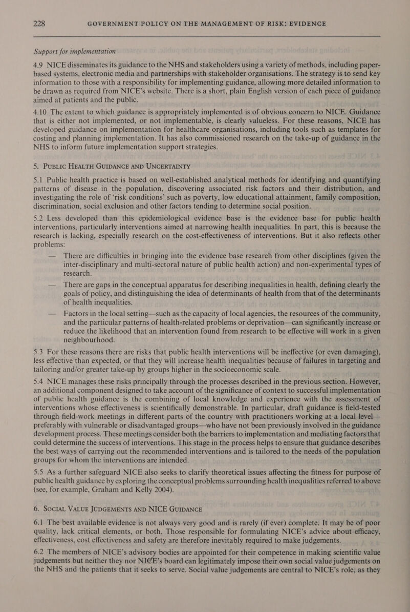 Support for implementation 4.9 NICE disseminates its guidance to the NHS and stakeholders using a variety of methods, including paper- based systems, electronic media and partnerships with stakeholder organisations. The strategy is to send key information to those with a responsibility for implementing guidance, allowing more detailed information to be drawn as required from NICE’s website. There is a short, plain English version of each piece of guidance aimed at patients and the public. 4.10 The extent to which guidance is appropriately implemented is of obvious concern to NICE. Guidance that is either not implemented, or not implementable, is clearly valueless. For these reasons, NICE has developed guidance on implementation for healthcare organisations, including tools such as templates for costing and planning implementation. It has also commissioned research on the take-up of guidance in the NHS to inform future implementation support strategies. 5. PusBLic HEALTH GUIDANCE AND UNCERTAINTY 5.1 Public health practice is based on well-established analytical methods for identifying and quantifying patterns of disease in the population, discovering associated risk factors and their distribution, and investigating the role of ‘risk conditions’ such as poverty, low educational attainment, family composition, discrimination, social exclusion and other factors tending to determine social position. 5.2 Less developed than this epidemiological evidence base is the evidence base for public health interventions, particularly interventions aimed at narrowing health inequalities. In part, this is because the research is lacking, especially research on the cost-effectiveness of interventions. But it also reflects other problems: — There are difficulties in bringing into the evidence base research from other disciplines (given the inter-disciplinary and multi-sectoral nature of public health action) and non-experimental types of research. — There are gaps in the conceptual apparatus for describing inequalities in health, defining clearly the goals of policy, and distinguishing the idea of determinants of health from that of the determinants of health inequalities. — Factors in the local setting—such as the capacity of local agencies, the resources of the community, and the particular patterns of health-related problems or deprivation—can significantly increase or reduce the likelihood that an intervention found from research to be effective will work in a given neighbourhood. 5.3 For these reasons there are risks that public health interventions will be ineffective (or even damaging), less effective than expected, or that they will increase health inequalities because of failures in targeting and tailoring and/or greater take-up by groups higher in the socioeconomic scale. 5.4 NICE manages these risks principally through the processes described in the previous section. However, an additional component designed to take account of the significance of context to successful implementation of public health guidance is the combining of local knowledge and experience with the assessment of interventions whose effectiveness is scientifically demonstrable. In particular, draft guidance is field-tested through field-work meetings in different parts of the country with practitioners working at a local level— preferably with vulnerable or disadvantaged groups—who have not been previously involved in the guidance development process. These meetings consider both the barriers to implementation and mediating factors that could determine the success of interventions. This stage in the process helps to ensure that guidance describes the best ways of carrying out the recommended interventions and is tailored to the needs of the population groups for whom the interventions are intended. 5.5 As a further safeguard NICE also seeks to clarify theoretical issues affecting the fitness for purpose of public health guidance by exploring the conceptual problems surrounding health inequalities referred to above (see, for example, Graham and Kelly 2004). 6. SocIAL VALUE JUDGEMENTS AND NICE GuIDANCE 6.1 The best available evidence is not always very good and is rarely (if ever) complete. It may be of poor quality, lack critical elements, or both. Those responsible for formulating NICE’s advice about efficacy, effectiveness, cost effectiveness and safety are therefore inevitably required to make judgements. 6.2 The members of NICE’s advisory bodies are appointed for their competence in making scientific value judgements but neither they nor NIGE’s board can legitimately impose their own social value judgements on the NHS and the patients that it seeks to serve. Social value judgements are central to NICE’s role, as they