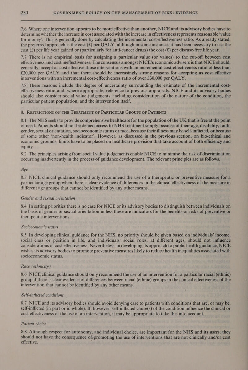 7.6 Where one intervention appears to be more effective than another, NICE and its advisory bodies have to determine whether the increase in cost associated with the increase in effectiveness represents reasonable ‘value for money’. This is generally done by calculating the incremental cost-effectiveness ratio. As already stated, the preferred approach is the cost (£) per QALY, although in some instances it has been necessary to use the cost (£) per life year gained or (particularly for anti-cancer drugs) the cost (£) per disease-free life year. 7.7 There is no empirical basis for assigning a particular value (or values) to the cut-off between cost effectiveness and cost ineffectiveness. The consensus amongst NICE’s economic advisers is that NICE should, generally, accept as cost effective those interventions with an incremental cost-effectiveness ratio of less than £20,000 per QALY and that there should be increasingly strong reasons for accepting as cost effective interventions with an incremental cost-effectiveness ratio of over £30,000 per QALY. 7.8 These reasons include the degree of uncertainty surrounding the estimate of the incremental cost- effectiveness ratio and, where appropriate, reference to previous appraisals. NICE and its advisory bodies should also consider social value judgements, including consideration of the nature of the condition, the particular patient population, and the intervention itself. 8. RESTRICTIONS ON THE TREATMENT OF PARTICULAR GROUPS OF PATIENTS 8.1 The NHS seeks to provide comprehensive healthcare for the population of the UK that is free at the point of need. Patients should not be denied access to NHS treatment simply because of their age, disability, faith, gender, sexual orientation, socioeconomic status or race, because their illness may be self-inflicted, or because of some other ‘non-health indicator’. However, as discussed in the previous section, on bio-ethical and economic grounds, limits have to be placed on healthcare provision that take account of both efficiency and equity. 8.2 The principles arising from social value judgements enable NICE to minimise the risk of discrimination occurring inadvertently in the process of guidance development. The relevant principles are as follows. Age 8.3 NICE clinical guidance should only recommend the use of a therapeutic or preventive measure for a particular age group when there is clear evidence of differences in the clinical effectiveness of the measure in different age groups that cannot be identified by any other means. Gender and sexual orientation 8.4 In setting priorities there is no case for NICE or its advisory bodies to distinguish between individuals on the basis of gender or sexual orientation unless these are indicators for the benefits or risks of preventive or therapeutic interventions. Socioeconomic status 8.5 In developing clinical guidance for the NHS, no priority should be given based on individuals’ income, social class or position in life, and individuals’ social roles, at different ages, should not influence considerations of cost effectiveness. Nevertheless, in developing its approach to public health guidance, NICE wishes its advisory bodies to promote preventive measures likely to reduce health inequalities associated with socioeconomic status. Race (ethnicity) 8.6 NICE clinical guidance should only recommend the use of an intervention for a particular racial (ethnic) group if there is clear evidence of differences between racial (ethnic) groups in the clinical effectiveness of the intervention that cannot be identified by any other means. Self-inflicted conditions 8.7 NICE and its advisory bodies should avoid denying care to patients with conditions that are, or may be, self-inflicted (in part or in whole). If, however, self-inflicted cause(s) of the condition influence the clinical or cost effectiveness of the use of an intervention, it may be appropriate to take this into account. Patient choice 8.8 Although respect for autonomy, and individual choice, are important for the NHS and its users, they should not have the consequence ofypromoting the use of interventions that are not clinically and/or cost effective.