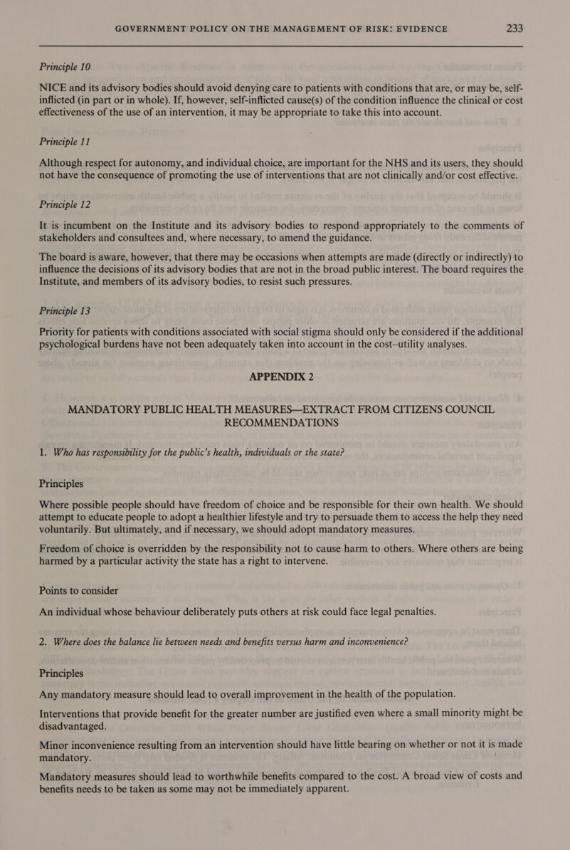 Principle 10 NICE and its advisory bodies should avoid denying care to patients with conditions that are, or may be, self- inflicted (in part or in whole). If, however, self-inflicted cause(s) of the condition influence the clinical or cost effectiveness of the use of an intervention, it may be appropriate to take this into account. Principle 11 Although respect for autonomy, and individual choice, are important for the NHS and its users, they should not have the consequence of promoting the use of interventions that are not clinically and/or cost effective. Principle 12 It is incumbent on the Institute and its advisory bodies to respond appropriately to the comments of stakeholders and consultees and, where necessary, to amend the guidance. The board is aware, however, that there may be occasions when attempts are made (directly or indirectly) to influence the decisions of its advisory bodies that are not in the broad public interest. The board requires the Institute, and members of its advisory bodies, to resist such pressures. Principle 13 Priority for patients with conditions associated with social stigma should only be considered if the additional psychological burdens have not been adequately taken into account in the cost—utility analyses. APPENDIX 2 MANDATORY PUBLIC HEALTH MEASURES—EXTRACT FROM CITIZENS COUNCIL RECOMMENDATIONS 1. Who has responsibility for the public’s health, individuals or the state? Principles Where possible people should have freedom of choice and be responsible for their own health. We should attempt to educate people to adopt a healthier lifestyle and try to persuade them to access the help they need voluntarily. But ultimately, and if necessary, we should adopt mandatory measures. Freedom of choice is overridden by the responsibility not to cause harm to others. Where others are being harmed by a particular activity the state has a right to intervene. Points to consider An individual whose behaviour deliberately puts others at risk could face legal penalties. 2. Where does the balance lie between needs and benefits versus harm and inconvenience? Principles Any mandatory measure should lead to overall improvement in the health of the population. Interventions that provide benefit for the greater number are justified even where a small minority might be disadvantaged. Minor inconvenience resulting from an intervention should have little bearing on whether or not it is made mandatory. Mandatory measures should lead to worthwhile benefits compared to the cost. A broad view of costs and benefits needs to be taken as some may not be immediately apparent.