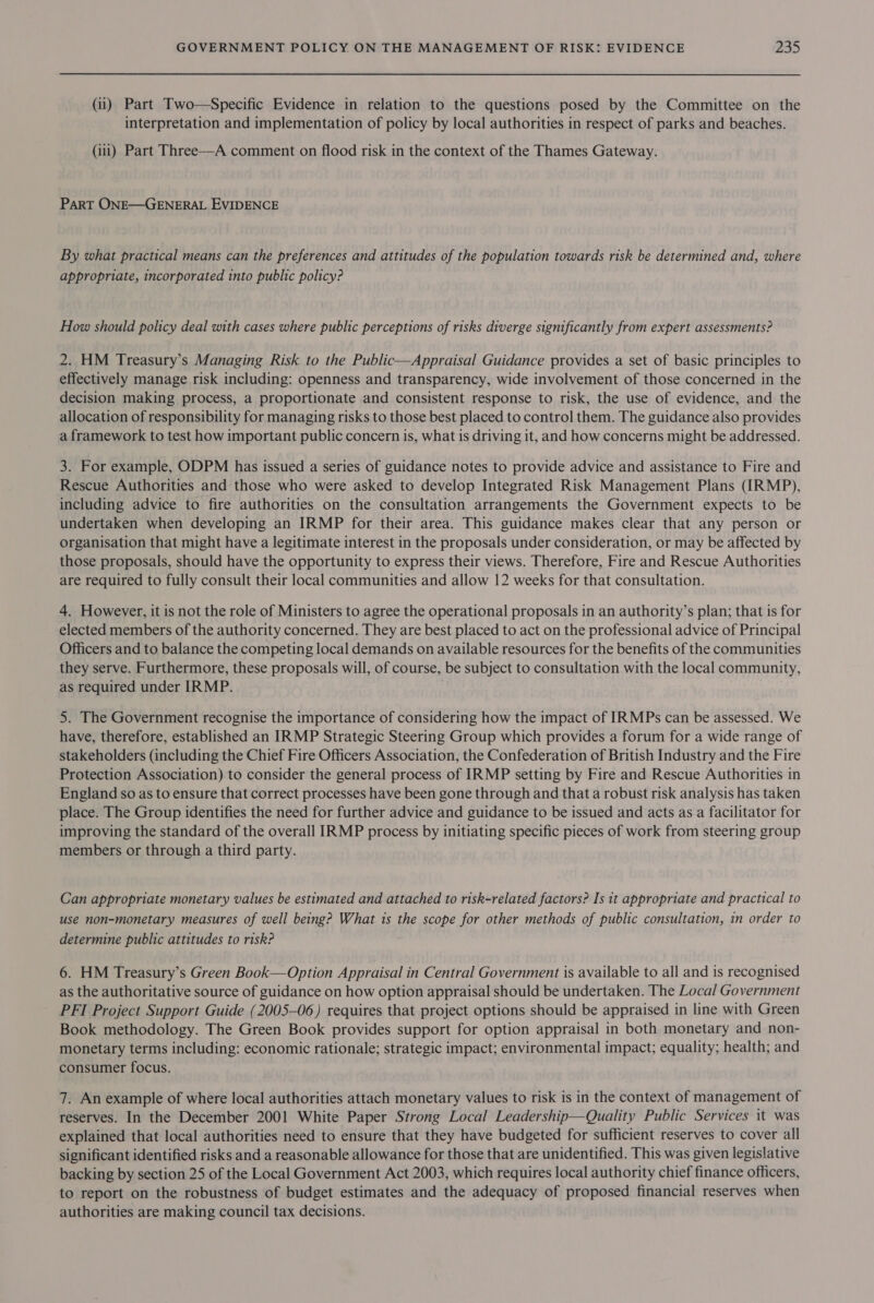 (ii) Part Two—Specific Evidence in relation to the questions posed by the Committee on the interpretation and implementation of policy by local authorities in respect of parks and beaches. (iii) Part Three—A comment on flood risk in the context of the Thames Gateway. ParT ONE—GENERAL EVIDENCE By what practical means can the preferences and attitudes of the population towards risk be determined and, where appropriate, incorporated into public policy? How should policy deal with cases where public perceptions of risks diverge significantly from expert assessments? 2. HM Treasury’s Managing Risk to the Public—Appraisal Guidance provides a set of basic principles to effectively manage risk including: openness and transparency, wide involvement of those concerned in the decision making process, a proportionate and consistent response to risk, the use of evidence, and the allocation of responsibility for managing risks to those best placed to control them. The guidance also provides a framework to test how important public concern is, what is driving it, and how concerns might be addressed. 3. For example, ODPM has issued a series of guidance notes to provide advice and assistance to Fire and Rescue Authorities and those who were asked to develop Integrated Risk Management Plans (IRMP), including advice to fire authorities on the consultation arrangements the Government expects to be undertaken when developing an IRMP for their area. This guidance makes clear that any person or organisation that might have a legitimate interest in the proposals under consideration, or may be affected by those proposals, should have the opportunity to express their views. Therefore, Fire and Rescue Authorities are required to fully consult their local communities and allow 12 weeks for that consultation. 4. However, it is not the role of Ministers to agree the operational proposals in an authority’s plan; that is for elected members of the authority concerned. They are best placed to act on the professional advice of Principal Officers and to balance the competing local demands on available resources for the benefits of the communities they serve. Furthermore, these proposals will, of course, be subject to consultation with the local community, as required under IRMP. 5. The Government recognise the importance of considering how the impact of IRMPs can be assessed. We have, therefore, established an IRMP Strategic Steering Group which provides a forum for a wide range of stakeholders (including the Chief Fire Officers Association, the Confederation of British Industry and the Fire Protection Association) to consider the general process of IRMP setting by Fire and Rescue Authorities in England so as to ensure that correct processes have been gone through and that a robust risk analysis has taken place. The Group identifies the need for further advice and guidance to be issued and acts as a facilitator for improving the standard of the overall IRMP process by initiating specific pieces of work from steering group members or through a third party. Can appropriate monetary values be estimated and attached to risk-related factors? Is it appropriate and practical to use non-monetary measures of well being? What is the scope for other methods of public consultation, in order to determine public attitudes to risk? 6. HM Treasury’s Green Book—Option Appraisal in Central Government is available to all and is recognised as the authoritative source of guidance on how option appraisal should be undertaken. The Local Government PFI Project Support Guide (2005-06) requires that project options should be appraised in line with Green Book methodology. The Green Book provides support for option appraisal in both monetary and non- monetary terms including: economic rationale; strategic impact; environmental impact; equality; health; and consumer focus. 7. An example of where local authorities attach monetary values to risk is in the context of management of reserves. In the December 2001 White Paper Strong Local Leadership—Quality Public Services it was explained that local authorities need to ensure that they have budgeted for sufficient reserves to cover all significant identified risks and a reasonable allowance for those that are unidentified. This was given legislative backing by section 25 of the Local Government Act 2003, which requires local authority chief finance officers, to report on the robustness of budget estimates and the adequacy of proposed financial reserves when authorities are making council tax decisions.