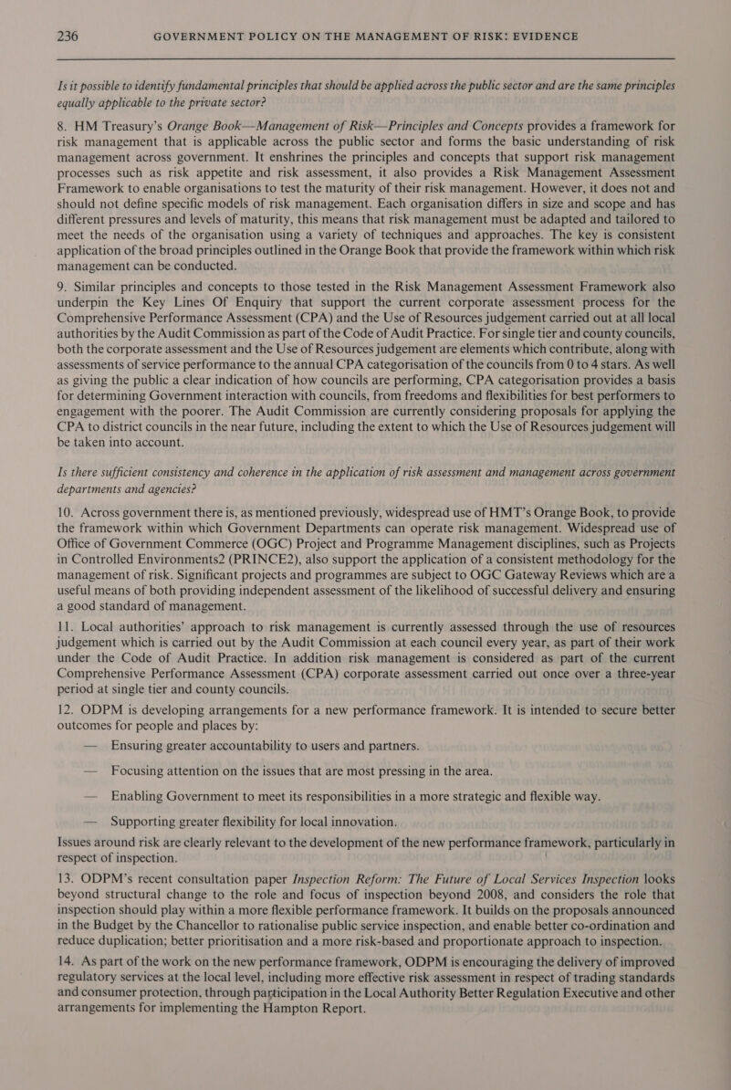 Is it possible to identify fundamental principles that should be applied across the public sector and are the same principles equally applicable to the private sector? 8. HM Treasury’s Orange Book—Management of Risk—Principles and Concepts provides a framework for risk management that is applicable across the public sector and forms the basic understanding of risk management across government. It enshrines the principles and concepts that support risk management processes such as risk appetite and risk assessment, it also provides a Risk Management Assessment Framework to enable organisations to test the maturity of their risk management. However, it does not and should not define specific models of risk management. Each organisation differs in size and scope and has different pressures and levels of maturity, this means that risk management must be adapted and tailored to meet the needs of the organisation using a variety of techniques and approaches. The key is consistent application of the broad principles outlined in the Orange Book that provide the framework within which risk management can be conducted. 9. Similar principles and concepts to those tested in the Risk Management Assessment Framework also underpin the Key Lines Of Enquiry that support the current corporate assessment process for the Comprehensive Performance Assessment (CPA) and the Use of Resources judgement carried out at all local authorities by the Audit Commission as part of the Code of Audit Practice. For single tier and county councils, both the corporate assessment and the Use of Resources judgement are elements which contribute, along with assessments of service performance to the annual CPA categorisation of the councils from 0 to 4 stars. As well as giving the public a clear indication of how councils are performing, CPA categorisation provides a basis for determining Government interaction with councils, from freedoms and flexibilities for best performers to engagement with the poorer. The Audit Commission are currently considering proposals for applying the CPA to district councils in the near future, including the extent to which the Use of Resources judgement will be taken into account. Is there sufficient consistency and coherence in the application of risk assessment and management across government departments and agencies? 10. Across government there is, as mentioned previously, widespread use of HMT’s Orange Book, to provide the framework within which Government Departments can operate risk management. Widespread use of Office of Government Commerce (OGC) Project and Programme Management disciplines, such as Projects in Controlled Environments2 (PRINCE2), also support the application of a consistent methodology for the management of risk. Significant projects and programmes are subject to OGC Gateway Reviews which are a useful means of both providing independent assessment of the likelihood of successful delivery and ensuring a good standard of management. 11. Local authorities’ approach to risk management is currently assessed through the use of resources judgement which is carried out by the Audit Commission at each council every year, as part of their work under the Code of Audit Practice. In addition risk management is considered as part of the current Comprehensive Performance Assessment (CPA) corporate assessment carried out once over a three-year period at single tier and county councils. 12. ODPM is developing arrangements for a new performance framework. It is intended to secure better outcomes for people and places by: — Ensuring greater accountability to users and partners. — Focusing attention on the issues that are most pressing in the area. — Enabling Government to meet its responsibilities in a more strategic and flexible way. — Supporting greater flexibility for local innovation. Issues around risk are clearly relevant to the development of the new performance framework, particularly in respect of inspection. 13. ODPM’s recent consultation paper Inspection Reform: The Future of Local Services Inspection looks beyond structural change to the role and focus of inspection beyond 2008, and considers the role that inspection should play within a more flexible performance framework. It builds on the proposals announced in the Budget by the Chancellor to rationalise public service inspection, and enable better co-ordination and reduce duplication; better prioritisation and a more risk-based and proportionate approach to inspection. 14. As part of the work on the new performance framework, ODPM is encouraging the delivery of improved regulatory services at the local level, including more effective risk assessment in respect of trading standards and consumer protection, through participation in the Local Authority Better Regulation Executive and other arrangements for implementing the Hampton Report.
