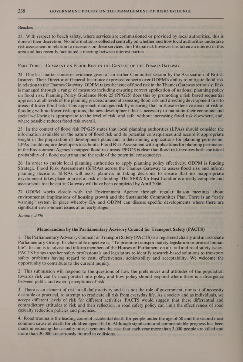 Beaches 23. With respect to beach safety, where services are commissioned or provided by local authorities, this is done at their discretion. No information is collected centrally on whether and how local authorities undertake risk assessment in relation to decisions on these services. Jim Fitzpatrick however has taken an interest in this area and has recently facilitated a meeting between interest parties Part THREE—COMMENT ON FLOOD RISK IN THE CONTEXT OF THE THAMES GATEWAY 24. One last matter concerns evidence given at an earlier Committee session by the Association of British Insurers. Their Director of General Insurance expressed concern over ODPM’s ability to mitigate flood risk in relation to the Thames Gateway. ODPM takes the issue of flood risk in the Thames Gateway seriously. Risk is managed through a range of measures including ensuring correct application of national planning policy on flood risk. Planning Policy Guidance Note 25 (PPG25) does this by promoting a risk based sequential approach at all levels of the planning process: aimed at assessing flood risk and directing development first to areas of lower flood risk. This approach manages risk by ensuring that in those extensive areas at risk of flooding with no lower risk options, the new development that is necessary to maintain their economic and social well-being is appropriate to the level of risk, and safe, without increasing flood risk elsewhere, and, where possible reduces flood risk overall. 25. In the context of flood risk PPG25 states that local planning authorities (LPAs) should consider the information available on the nature of flood risk and its potential consequences and accord it appropriate weight in the preparation of development plans and in determining applications for planning permission. LPAs should require developers to submit a Flood Risk Assessment with applications for planning permission in the Environment Agency’s mapped flood risk areas. PPG25 is clear that flood risk involves both statistical probability of a flood occurring and the scale of the potential consequences. 26. In order to enable local planning authorities to apply planning policy effectively, ODPM is funding Strategic Flood Risk Assessments (SFRAs) across the Thames Gateway to assess flood risk and inform planning decisions. SFRAs will assist planners in taking decisions to ensure that no inappropriate development takes place in areas at risk of flooding. The SFRA for East London is already complete and assessments for the entire Gateway will have been completed by April 2006. 27. ODPM works closely with the Environment Agency through regular liaison meetings about environmental implications of housing growth and the Sustainable Communities Plan. There is an “early warning” system in place whereby EA and ODPM can discuss specific developments where there are significant environment issues at an early stage. January 2006 Memorandum by the Parliamentary Advisory Council for Transport Safety (PACTS) 1. The Parliamentary Advisory Council for Transport Safety (PACTS) is a registered charity and an associate Parliamentary Group. Its charitable objective is, “To promote transport safety legislation to protect human life’. Its aim is to advise and inform members of the Houses of Parliament on air, rail and road safety issues. PACTS brings together safety professionals and legislators to identify research-based solutions to transport safety problems having regard to cost, effectiveness, achievability and acceptability. We welcome the opportunity to contribute to the current inquiry. 2. This submission will respond to the questions of how the preferences and attitudes of the population towards risk can be incorporated into policy and how policy should respond where there is a divergence between public and expert perceptions of risk. 3. There is an element of risk in all daily activity and it is not the role of government, nor is it of necessity desirable or practical, to attempt to eradicate all risk from everyday life. As a society and as individuals, we accept different levels of risk for different activities. PACTS would suggest that these differential and contradictory attitudes to risk and their reflection in road safety policy can limit the effectiveness of road casualty reduction policies and practices. 4. Road trauma is the leading cause of accidental death for people under the age of 50 and the second most common cause of death for children aged 10-16. Although significant and commendable progress has been made in reducing the casualty rate, it remains the case that each year more than 3,000 people are killed and more than 30,000 are seriously injured in collisions.