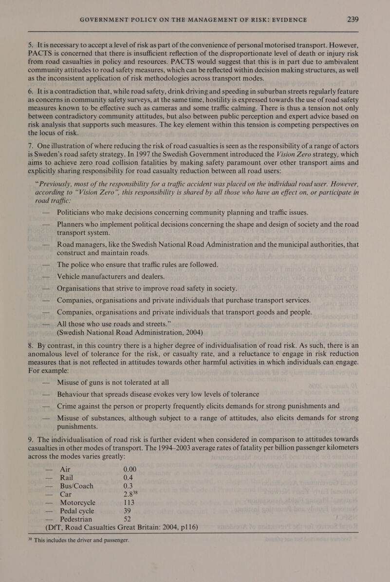 5. Itis necessary to accept a level of risk as part of the convenience of personal motorised transport. However, PACTS is concerned that there is insufficient reflection of the disproportionate level of death or injury risk from road casualties in policy and resources. PACTS would suggest that this is in part due to ambivalent community attitudes to road safety measures, which can be reflected within decision making structures, as well as the inconsistent application of risk methodologies across transport modes. 6. Itis a contradiction that, while road safety, drink driving and speeding in suburban streets regularly feature as concerns in community safety surveys, at the same time, hostility is expressed towards the use of road safety measures known to be effective such as cameras and some traffic calming. There is thus a tension not only between contradictory community attitudes, but also between public perception and expert advice based on risk analysis that supports such measures. The key element within this tension is competing perspectives on the locus of risk. 7. One illustration of where reducing the risk of road casualties is seen as the responsibility of a range of actors is Sweden’s road safety strategy. In 1997 the Swedish Government introduced the Vision Zero strategy, which aims to achieve zero road collision fatalities by making safety paramount over other transport aims and explicitly sharing responsibility for road casualty reduction between all road users: “Previously, most of the responsibility for a traffic accident was placed on the individual road user. However, according to “Vision Zero”, this responsibility is shared by all those who have an effect on, or participate in road traffic: — Politicians who make decisions concerning community planning and traffic issues. — Planners who implement political decisions concerning the shape and design of society and the road transport system. — Road managers, like the Swedish National Road Administration and the municipal authorities, that construct and maintain roads. — The police who ensure that traffic rules are followed. — Vehicle manufacturers and dealers. — Organisations that strive to improve road safety in society. — Companies, organisations and private individuals that purchase transport services. — Companies, organisations and private individuals that transport goods and people. — All those who use roads and streets.” (Swedish National Road Administration, 2004) 8. By contrast, in this country there is a higher degree of individualisation of road risk. As such, there is an anomalous level of tolerance for the risk, or casualty rate, and a reluctance to engage in risk reduction measures that is not reflected in attitudes towards other harmful activities in which individuals can engage. For example: — Misuse of guns is not tolerated at all — Behaviour that spreads disease evokes very low levels of tolerance — Crime against the person or property frequently elicits demands for strong punishments and — Misuse of substances, although subject to a range of attitudes, also elicits demands for strong punishments. 9. The individualisation of road risk is further evident when considered in comparison to attitudes towards casualties in other modes of transport. The 1994-2003 average rates of fatality per billion passenger kilometers across the modes varies greatly: — Aijr 0.00 — Rail 0.4 — Bus/Coach 0.3 — Car 28° — Motorcycle 113 — Pedal cycle 39 Pedestrian D2 (DfT, Road Casualties Great Britain: 2004, p116)  38 This includes the driver and passenger.