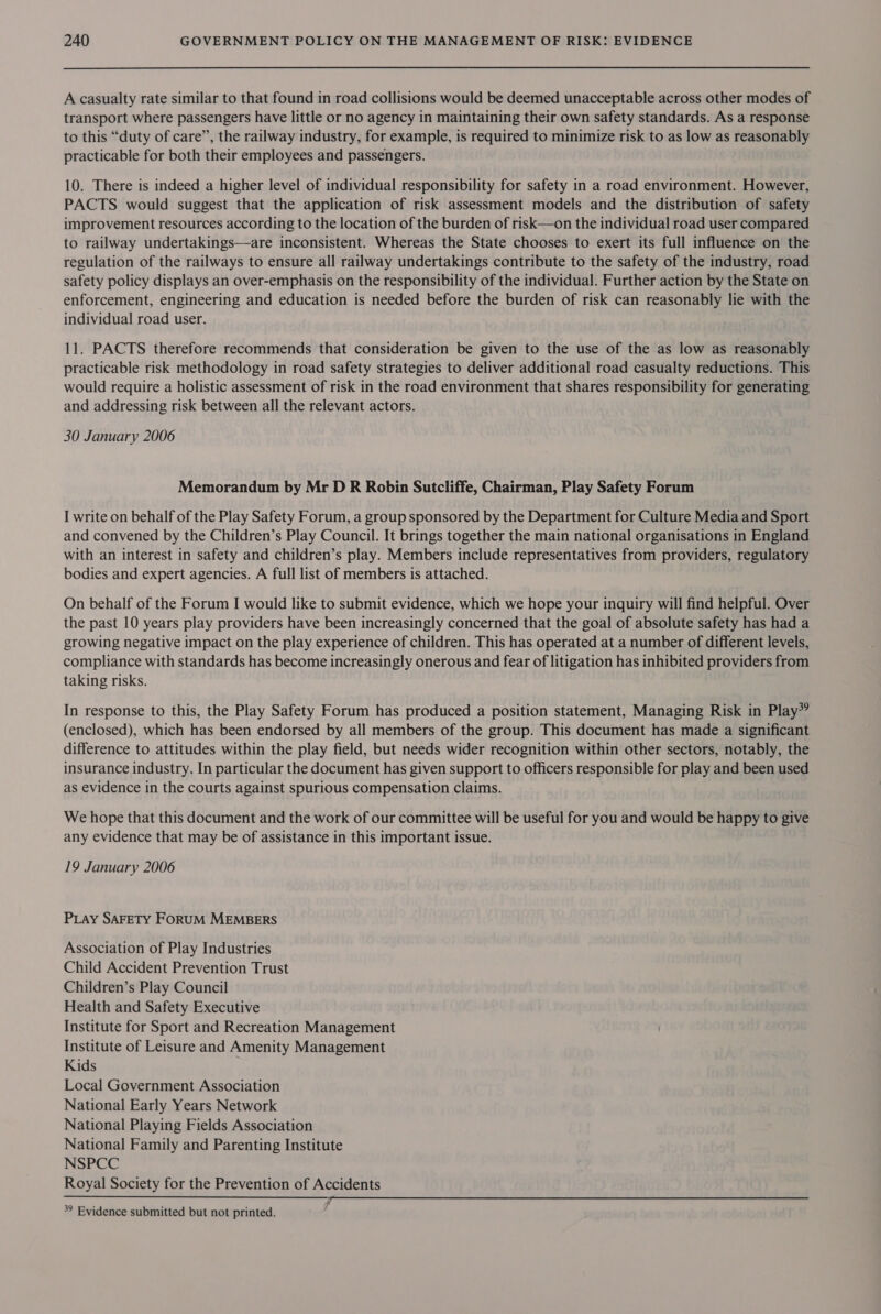 A casualty rate similar to that found in road collisions would be deemed unacceptable across other modes of transport where passengers have little or no agency in maintaining their own safety standards. As a response to this “duty of care”, the railway industry, for example, is required to minimize risk to as low as reasonably practicable for both their employees and passengers. 10. There is indeed a higher level of individual responsibility for safety in a road environment. However, PACTS would suggest that the application of risk assessment models and the distribution of safety improvement resources according to the location of the burden of risk—on the individual road user compared to railway undertakings—are inconsistent. Whereas the State chooses to exert its full influence on the regulation of the railways to ensure all railway undertakings contribute to the safety of the industry, road safety policy displays an over-emphasis on the responsibility of the individual. Further action by the State on enforcement, engineering and education is needed before the burden of risk can reasonably lie with the individual road user. 11. PACTS therefore recommends that consideration be given to the use of the as low as reasonably practicable risk methodology in road safety strategies to deliver additional road casualty reductions. This would require a holistic assessment of risk in the road environment that shares responsibility for generating and addressing risk between all the relevant actors. 30 January 2006 Memorandum by Mr D R Robin Sutcliffe, Chairman, Play Safety Forum I write on behalf of the Play Safety Forum, a group sponsored by the Department for Culture Media and Sport and convened by the Children’s Play Council. It brings together the main national organisations in England with an interest in safety and children’s play. Members include representatives from providers, regulatory bodies and expert agencies. A full list of members is attached. On behalf of the Forum I would like to submit evidence, which we hope your inquiry will find helpful. Over the past 10 years play providers have been increasingly concerned that the goal of absolute safety has had a growing negative impact on the play experience of children. This has operated at a number of different levels, compliance with standards has become increasingly onerous and fear of litigation has inhibited providers from taking risks. In response to this, the Play Safety Forum has produced a position statement, Managing Risk in Play”? (enclosed), which has been endorsed by all members of the group. This document has made a significant difference to attitudes within the play field, but needs wider recognition within other sectors, notably, the insurance industry. In particular the document has given support to officers responsible for play and been used as evidence in the courts against spurious compensation claims. We hope that this document and the work of our committee will be useful for you and would be happy to give any evidence that may be of assistance in this important issue. 19 January 2006 PLay SAFETY FORUM MEMBERS Association of Play Industries Child Accident Prevention Trust Children’s Play Council Health and Safety Executive Institute for Sport and Recreation Management Institute of Leisure and Amenity Management Kids Local Government Association National Early Years Network National Playing Fields Association National Family and Parenting Institute NSPCC Royal Society for the Prevention of Accidents