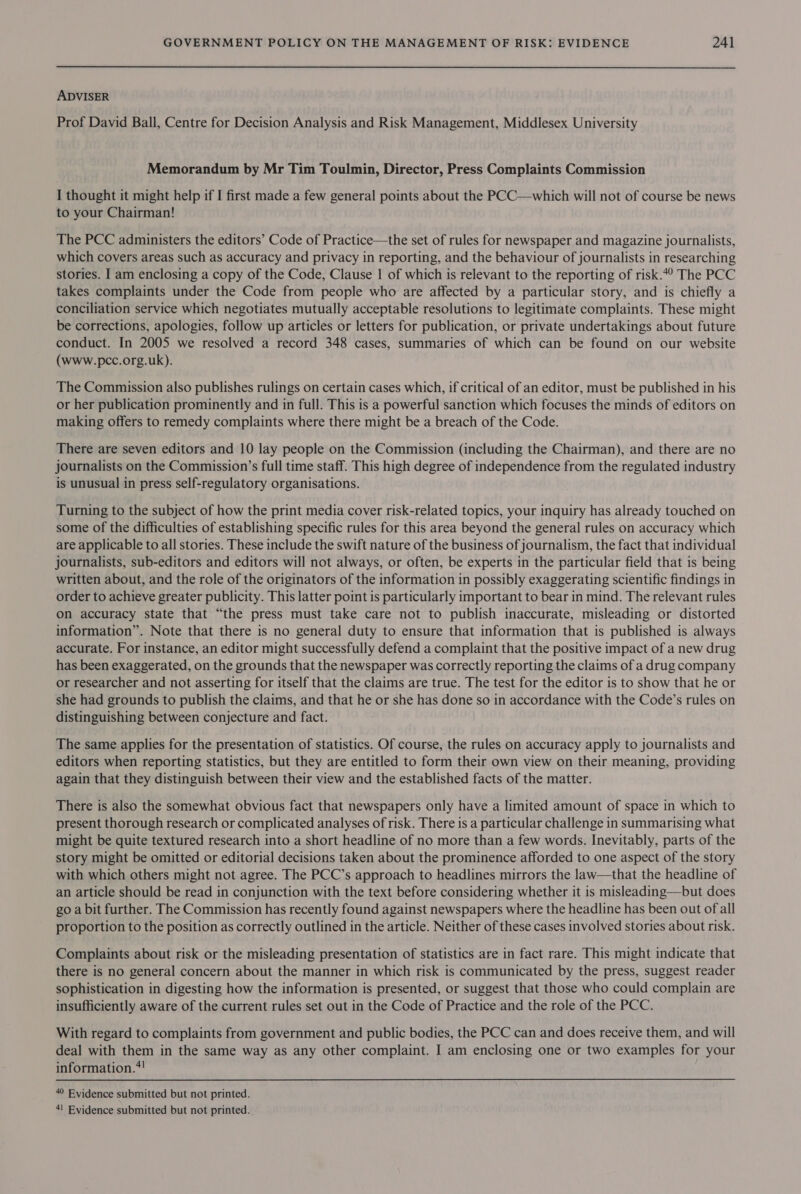 ADVISER Prof David Ball, Centre for Decision Analysis and Risk Management, Middlesex University Memorandum by Mr Tim Toulmin, Director, Press Complaints Commission I thought it might help if I first made a few general points about the PCC—which will not of course be news to your Chairman! The PCC administers the editors’ Code of Practice—the set of rules for newspaper and magazine journalists, which covers areas such as accuracy and privacy in reporting, and the behaviour of journalists in researching stories. I am enclosing a copy of the Code, Clause | of which is relevant to the reporting of risk.4° The PCC takes complaints under the Code from people who are affected by a particular story, and is chiefly a conciliation service which negotiates mutually acceptable resolutions to legitimate complaints. These might be corrections, apologies, follow up articles or letters for publication, or private undertakings about future conduct. In 2005 we resolved a record 348 cases, summaries of which can be found on our website (www.pcc.org.uk). The Commission also publishes rulings on certain cases which, if critical of an editor, must be published in his or her publication prominently and in full. This is a powerful sanction which focuses the minds of editors on making offers to remedy complaints where there might be a breach of the Code. There are seven editors and 10 lay people on the Commission (including the Chairman), and there are no journalists on the Commission’s full time staff. This high degree of independence from the regulated industry is unusual in press self-regulatory organisations. Turning to the subject of how the print media cover risk-related topics, your inquiry has already touched on some of the difficulties of establishing specific rules for this area beyond the general rules on accuracy which are applicable to all stories. These include the swift nature of the business of journalism, the fact that individual journalists, sub-editors and editors will not always, or often, be experts in the particular field that is being written about, and the role of the originators of the information in possibly exaggerating scientific findings in order to achieve greater publicity. This latter point is particularly important to bear in mind. The relevant rules on accuracy state that “the press must take care not to publish inaccurate, misleading or distorted information”. Note that there is no general duty to ensure that information that is published is always accurate. For instance, an editor might successfully defend a complaint that the positive impact of a new drug has been exaggerated, on the grounds that the newspaper was correctly reporting the claims of a drug company or researcher and not asserting for itself that the claims are true. The test for the editor is to show that he or she had grounds to publish the claims, and that he or she has done so in accordance with the Code’s rules on distinguishing between conjecture and fact. The same applies for the presentation of statistics. Of course, the rules on accuracy apply to journalists and editors when reporting statistics, but they are entitled to form their own view on their meaning, providing again that they distinguish between their view and the established facts of the matter. There is also the somewhat obvious fact that newspapers only have a limited amount of space in which to present thorough research or complicated analyses of risk. There is a particular challenge in summarising what might be quite textured research into a short headline of no more than a few words. Inevitably, parts of the story might be omitted or editorial decisions taken about the prominence afforded to one aspect of the story with which others might not agree. The PCC’s approach to headlines mirrors the law—that the headline of an article should be read in conjunction with the text before considering whether it is misleading—but does go a bit further. The Commission has recently found against newspapers where the headline has been out of all proportion to the position as correctly outlined in the article. Neither of these cases involved stories about risk. Complaints about risk or the misleading presentation of statistics are in fact rare. This might indicate that there is no general concern about the manner in which risk is communicated by the press, suggest reader sophistication in digesting how the information is presented, or suggest that those who could complain are insufficiently aware of the current rules set out in the Code of Practice and the role of the PCC. With regard to complaints from government and public bodies, the PCC can and does receive them, and will deal with them in the same way as any other complaint. I am enclosing one or two examples for your information.*! 40 Evidence submitted but not printed.