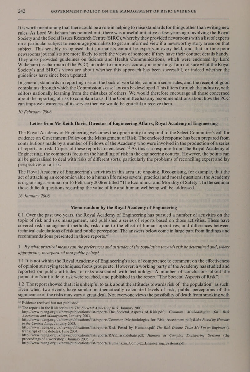 It is worth mentioning that there could be a role in helping to raise standards for things other than writing new rules. As Lord Wakeham has pointed out, there was a useful initiative a few years ago involving the Royal Society and the Social Issues Research Centre (SIRC), whereby they provided newsrooms with a list of experts on a particular subject to encourage journalists to get an informed view if a newsworthy story arose on that subject. This sensibly recognised that journalists cannot be experts in every field, and that in time-poor newsrooms journalists are more likely to seek the views of someone if they have their contact details handy. They also provided guidelines on Science and Health Communications, which were endorsed by Lord Wakeham (as chairman of the PCC), in order to improve accuracy in reporting. I am not sure what the Royal Society’s and SIRC’s views are about whether this approach has been successful, or indeed whether the guidelines have since been updated. In general, standards in reporting rise on the back of workable, common sense rules, and the receipt of good complaints through which the Commission’s case law can be developed. This filters through the industry, with editors nationally learning from the mistakes of others. We would therefore encourage all those concerned about the reporting of risk to complain to us. If the Committee has any recommendations about how the PCC can improve awareness of its service then we would be grateful to receive them. 10 February 2006 Letter from Mr Keith Davis, Director of Engineering Affairs, Royal Academy of Engineering The Royal Academy of Engineering welcomes the opportunity to respond to the Select Committee’s call for evidence on Government Policy on the Management of Risk. The enclosed response has been prepared from contributions made by a number of Fellows of the Academy who were involved in the production of a series of reports on risk. Copies of these reports are enclosed.” As this is a response from The Royal Academy of Engineering, the comments focus on the handling of risk in the engineering context. However, the points can all be generalised to deal with risks of different sorts, particularly the problems of reconciling expert and lay perspectives on a risk. The Royal Academy of Engineering’s activities in this area are ongoing. Recognising, for example, that the act of attaching an economic value to a human life raises several practical and moral questions, the Academy is organising a seminar on 16 February 2006 entitled “The Economics and Morality of Safety”. In the seminar those difficult questions regarding the value of life and human wellbeing will be addressed. 26 January 2006 Memorandum by the Royal Academy of Engineering 0.1 Over the past two years, the Royal Academy of Engineering has pursued a number of activities on the topic of risk and risk management, and published a series of reports based on those activities. These have covered risk management methods, risks due to the effect of human operatives, and differences between technical calculations of risk and public perception. The answers below come in large part from findings and recommendations presented in those reports. 1. By what practical means can the preferences and attitudes of the population towards risk be determined and, where appropriate, incorporated into public policy? 1.1 It is not within the Royal Academy of Engineering’s area of competence to comment on the effectiveness of opinion surveying techniques, focus groups etc. However, a working party of the Academy has studied and reported on public attitudes to risks associated with technology. A number of conclusions about the population’s attitude to risk were reached, and published in the report “The Societal Aspects of Risk”. 1.2 The report showed that it is unhelpful to talk about the attitudes towards risk of “the population” as such. Even when two events have similar mathematically calculated levels of risk, public perceptions of the significance of the risks may vary a great deal. Not everyone views the possibility of death from smoking with * Evidence received but not published. 3 The reports in the Risk series are The Societal Aspects of Risk, January 2003, http://www.raeng.org.uk/news/publications/list/reports/The_Societal_Aspects_of_Risk.pdf; Common Methodologies for Risk Assessment and Management, January 2003, http://www.raeng.org.uk/news/publications/list/reports/Common_Methodologies_for_Risk_Assessment.pdf; Risks Posed by Humans in the Control Loop, January 2003, http://www.raeng.org.uk/news/publications/list/reports/Risk_Posed_by_Humans.pdf; The Risk Debate_Trust Me I'm an Engineer (a transcript of the debate), June 2004, http://www.raeng.org.uk/news/publications/list/reports/RAE_risk_debate.pdf; Humans in Complex Engineering Systems (the proceedings of a workshop), January 2005, http://www.raeng.org.uk/news/publications/list/reports/Humans_in_Complex_Engineering_Systems.pdf.