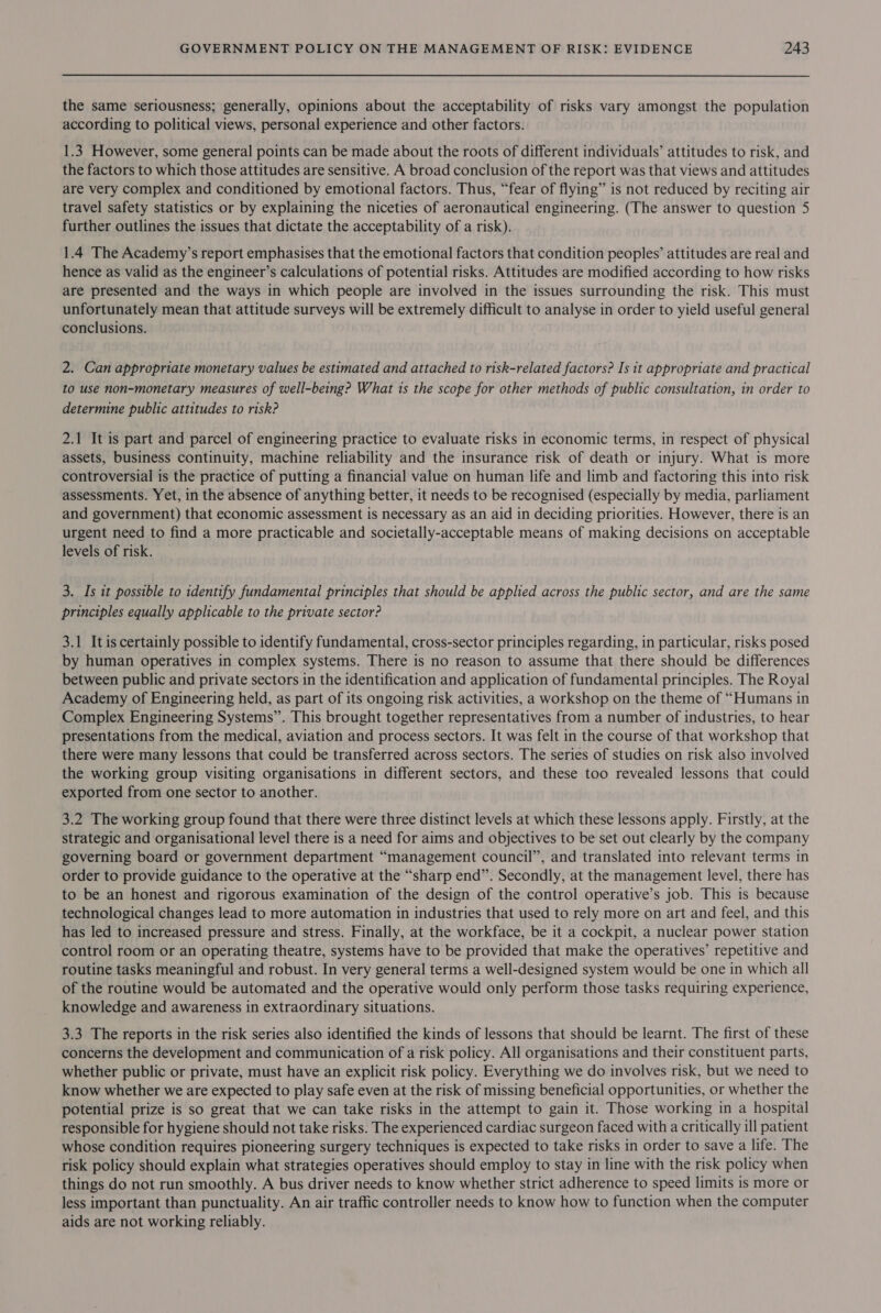 the same seriousness; generally, opinions about the acceptability of risks vary amongst the population according to political views, personal experience and other factors. 1.3 However, some general points can be made about the roots of different individuals’ attitudes to risk, and the factors to which those attitudes are sensitive. A broad conclusion of the report was that views and attitudes are very complex and conditioned by emotional factors. Thus, “fear of flying” is not reduced by reciting air travel safety statistics or by explaining the niceties of aeronautical engineering. (The answer to question 5 further outlines the issues that dictate the acceptability of a risk). 1.4 The Academy’s report emphasises that the emotional factors that condition peoples’ attitudes are real and hence as valid as the engineer’s calculations of potential risks. Attitudes are modified according to how risks are presented and the ways in which people are involved in the issues surrounding the risk. This must unfortunately mean that attitude surveys will be extremely difficult to analyse in order to yield useful general conclusions. 2. Can appropriate monetary values be estimated and attached to risk-related factors? Is it appropriate and practical to use non-monetary measures of well-being? What 1s the scope for other methods of public consultation, in order to determine public attitudes to risk? 2.1 It is part and parcel of engineering practice to evaluate risks in economic terms, in respect of physical assets, business continuity, machine reliability and the insurance risk of death or injury. What is more controversial is the practice of putting a financial value on human life and limb and factoring this into risk assessments. Yet, in the absence of anything better, it needs to be recognised (especially by media, parliament and government) that economic assessment is necessary as an aid in deciding priorities. However, there is an urgent need to find a more practicable and societally-acceptable means of making decisions on acceptable levels of risk. 3. Is it possible to identify fundamental principles that should be applied across the public sector, and are the same principles equally applicable to the private sector? 3.1 Itis certainly possible to identify fundamental, cross-sector principles regarding, in particular, risks posed by human operatives in complex systems. There is no reason to assume that there should be differences between public and private sectors in the identification and application of fundamental principles. The Royal Academy of Engineering held, as part of its ongoing risk activities, a workshop on the theme of “Humans in Complex Engineering Systems”. This brought together representatives from a number of industries, to hear presentations from the medical, aviation and process sectors. It was felt in the course of that workshop that there were many lessons that could be transferred across sectors. The series of studies on risk also involved the working group visiting organisations in different sectors, and these too revealed lessons that could exported from one sector to another. 3.2 The working group found that there were three distinct levels at which these lessons apply. Firstly, at the strategic and organisational level there is a need for aims and objectives to be set out clearly by the company governing board or government department “management council”, and translated into relevant terms in order to provide guidance to the operative at the “sharp end”. Secondly, at the management level, there has to be an honest and rigorous examination of the design of the control operative’s job. This is because technological changes lead to more automation in industries that used to rely more on art and feel, and this has led to increased pressure and stress. Finally, at the workface, be it a cockpit, a nuclear power station control room or an operating theatre, systems have to be provided that make the operatives’ repetitive and routine tasks meaningful and robust. In very general terms a well-designed system would be one in which all of the routine would be automated and the operative would only perform those tasks requiring experience, knowledge and awareness in extraordinary situations. 3.3 The reports in the risk series also identified the kinds of lessons that should be learnt. The first of these concerns the development and communication of a risk policy. All organisations and their constituent parts, whether public or private, must have an explicit risk policy. Everything we do involves risk, but we need to know whether we are expected to play safe even at the risk of missing beneficial opportunities, or whether the potential prize is so great that we can take risks in the attempt to gain it. Those working in a hospital responsible for hygiene should not take risks. The experienced cardiac surgeon faced with a critically ill patient whose condition requires pioneering surgery techniques is expected to take risks in order to save a life. The risk policy should explain what strategies operatives should employ to stay in line with the risk policy when things do not run smoothly. A bus driver needs to know whether strict adherence to speed limits is more or less important than punctuality. An air traffic controller needs to know how to function when the computer aids are not working reliably.