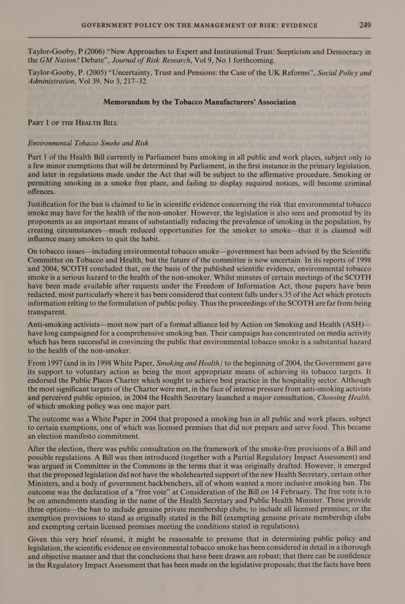 Taylor-Gooby, P (2006) “New Approaches to Expert and Institutional Trust: Scepticism and Democracy in the GM Nation? Debate”, Journal of Risk Research, Vol 9, No 1 forthcoming. Taylor-Gooby, P. (2005) “Uncertainty, Trust and Pensions: the Case of the UK Reforms”, Social Policy and Administration, Vol 39, No 3, 217-32. Memorandum by the Tobacco Manufacturers’ Association ParT | OF THE HEALTH BILL Environmental Tobacco Smoke and Risk Part 1 of the Health Bill currently in Parliament bans smoking in all public and work places, subject only to a few minor exemptions that will be determined by Parliament, in the first instance in the primary legislation, and later in regulations made under the Act that will be subject to the affirmative procedure. Smoking or permitting smoking in a smoke free place, and failing to display required notices, will become criminal offences. Justification for the ban is claimed to lie in scientific evidence concerning the risk that environmental tobacco smoke may have for the health of the non-smoker. However, the legislation is also seen and promoted by its proponents as an important means of substantially reducing the prevalence of smoking in the population, by creating circumstances—much reduced opportunities for the smoker to smoke—that it is claimed will influence many smokers to quit the habit. On tobacco issues—including environmental tobacco smoke—government has been advised by the Scientific Committee on Tobacco and Health, but the future of the committee is now uncertain. In its reports of 1998 and 2004, SCOTH concluded that, on the basis of the published scientific evidence, environmental tobacco smoke is a serious hazard to the health of the non-smoker. Whilst minutes of certain meetings of the SCOTH have been made available after requests under the Freedom of Information Act, those papers have been redacted, most particularly where it has been considered that content falls under s.35 of the Act which protects information relting to the formulation of public policy. Thus the proceedings of the SCOTH are far from being transparent. Anti-smoking activists—most now part of a formal alliance led by Action on Smoking and Health (ASH)— have long campaigned for a comprehensive smoking ban. Their campaign has concentrated on media activity which has been successful in convincing the public that environmental tobacco smoke is a substantial hazard to the health of the non-smoker. From 1997 (and in its 1998 White Paper, Smoking and Health) to the beginning of 2004, the Government gave its support to voluntary action as being the most appropriate means of achieving its tobacco targets. It endorsed the Public Places Charter which sought to achieve best practice in the hospitality sector. Although the most significant targets of the Charter were met, in the face of intense pressure from anti-smoking activists and perceived public opinion, in 2004 the Health Secretary launched a major consultation, Choosing Health, of which smoking policy was one major part. The outcome was a White Paper in 2004 that proposed a smoking ban in all public and work places, subject to certain exemptions, one of which was licensed premises that did not prepare and serve food. This became an election manifesto commitment. After the election, there was public consultation on the framework of the smoke-free provisions of a Bill and possible regulations. A Bill was then introduced (together with a Partial Regulatory Impact Assessment) and was argued in Committee in the Commons in the terms that it was originally drafted. However, it emerged that the proposed legislation did not have the wholehearted support of the new Health Secretary, certain other Ministers, and a body of government backbenchers, all of whom wanted a more inclusive smoking ban. The outcome was the declaration of a “free vote” at Consideration of the Bill on 14 February. The free vote is to be on amendments standing in the name of the Health Secretary and Public Health Minister. These provide three options—the ban to include genuine private membership clubs; to include all licensed premises; or the exemption provisions to stand as originally stated in the Bill (exempting genuine private membership clubs and exempting certain licensed premises meeting the conditions stated in regulations). Given this very brief résumé, it might be reasonable to presume that in determining public policy and legislation, the scientific evidence on environmental tobacco smoke has been considered in detail in a thorough and objective manner and that the conclusions that have been drawn are robust; that there can be confidence in the Regulatory Impact Assessment that has been made on the legislative proposals; that the facts have been