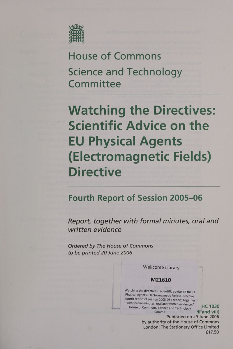 House of Commons Science and Technology Committee Watching the Directives: Scientific Advice on the EU Physical Agents (Electromagnetic Fields) Directive Fourth Report of Session 2005-06 Report, together with formal minutes, oral and written evidence Ordered by The House of Commons to be printed 20 June 2006 Wellcome Library M21610 Watching the directives : scientific advi nthe EU Physical Agents (Electroma agnetic Fields ite ective : _ fourth report of session 2005-06 : 4 ley een é with formal minutes, oral and written evidence e/ fissrcsend House of Commons, Science an ips ology HC 1030 Commit fii and viii] Published on 29 June 2006 by authority of the House of Commons London: The Stationery Office Limited £17.50