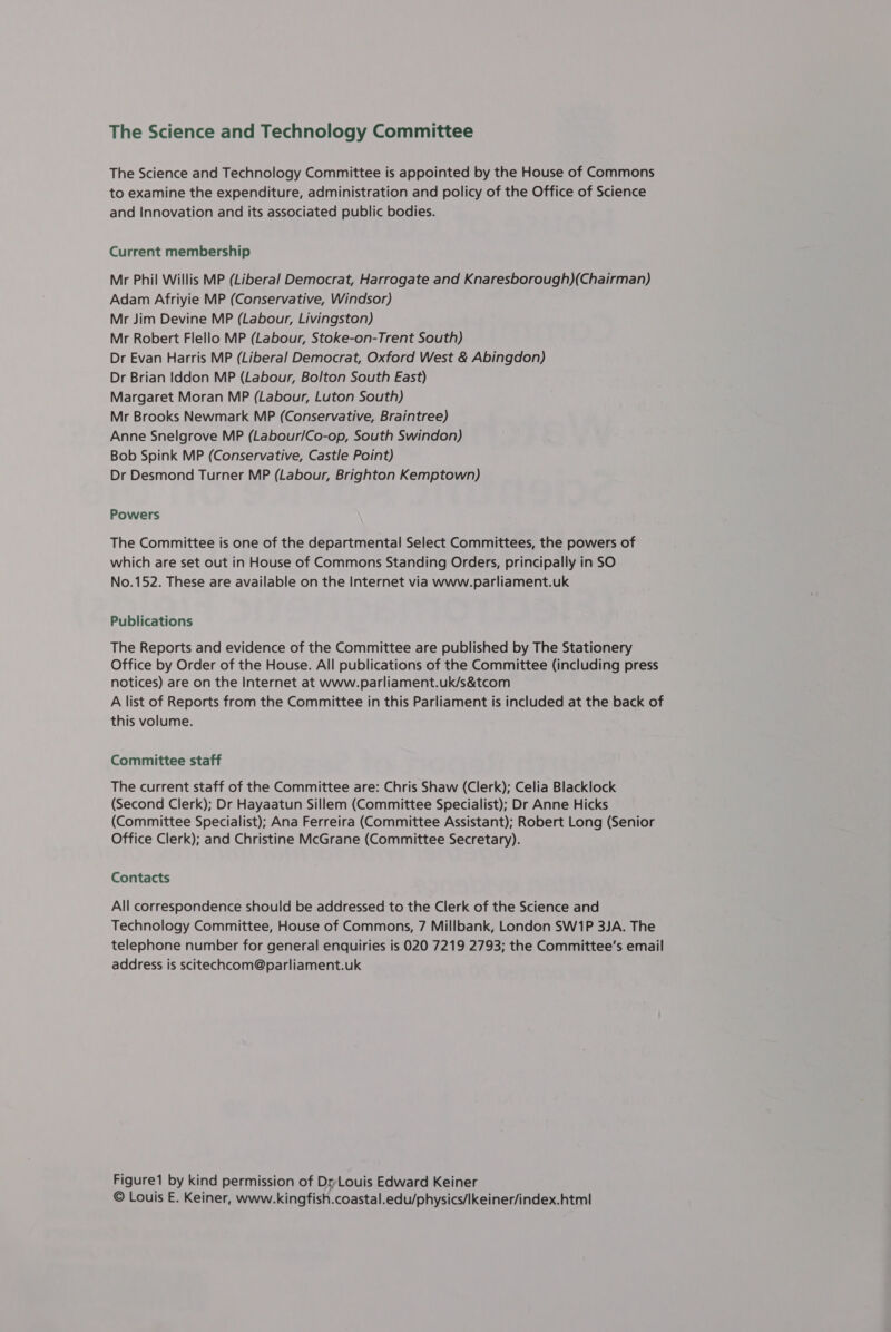 The Science and Technology Committee The Science and Technology Committee is appointed by the House of Commons to examine the expenditure, administration and policy of the Office of Science and Innovation and its associated public bodies. Current membership Mr Phil Willis MP (Liberal Democrat, Harrogate and Knaresborough)(Chairman) Adam Afriyie MP (Conservative, Windsor) Mr Jim Devine MP (Labour, Livingston) Mr Robert Flello MP (Labour, Stoke-on-Trent South) Dr Evan Harris MP (Liberal Democrat, Oxford West &amp; Abingdon) Dr Brian Iddon MP (Labour, Bolton South East) Margaret Moran MP (Labour, Luton South) Mr Brooks Newmark MP (Conservative, Braintree) Anne Snelgrove MP (Labour/Co-op, South Swindon) Bob Spink MP (Conservative, Castle Point) Dr Desmond Turner MP (Labour, Brighton Kemptown) Powers The Committee is one of the departmental Select Committees, the powers of which are set out in House of Commons Standing Orders, principally in SO No.152. These are available on the Internet via www.parliament.uk Publications The Reports and evidence of the Committee are published by The Stationery Office by Order of the House. All publications of the Committee (including press notices) are on the Internet at www.parliament.uk/s&amp;tcom A list of Reports from the Committee in this Parliament is included at the back of this volume. Committee staff The current staff of the Committee are: Chris Shaw (Clerk); Celia Blacklock (Second Clerk); Dr Hayaatun Sillem (Committee Specialist); Dr Anne Hicks (Committee Specialist); Ana Ferreira (Committee Assistant); Robert Long (Senior Office Clerk); and Christine McGrane (Committee Secretary). Contacts All correspondence should be addressed to the Clerk of the Science and Technology Committee, House of Commons, 7 Millbank, London SW1P 3JA. The telephone number for general enquiries is 020 7219 2793; the Committee’s email address is scitechcom@parliament.uk Figure by kind permission of Dr-Louis Edward Keiner © Louis E. Keiner, www.kingfish.coastal.edu/physics/Ikeiner/index.htm!|