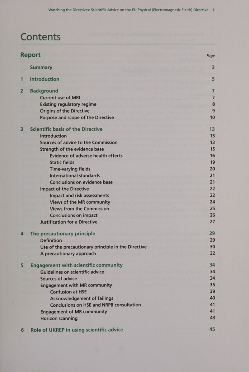 Contents Report Summary 1. Introduction 2 Background Current use of MRI Existing regulatory regime Origins of the Directive Purpose and scope of the Directive 3 Scientific basis of the Directive Introduction Sources of advice to the Commission Strength of the evidence base Evidence of adverse health effects Static fields Time-varying fields International standards Conclusions on evidence base Impact of the Directive Impact and risk assessments Views of the MR community Views from the Commission Conclusions on impact Justification for a Directive 4 The precautionary principle Definition Use of the precautionary principle in the Directive A precautionary approach 5 Engagement with scientific community Guidelines on scientific advice Sources of advice Engagement with MR community Confusion at HSE Acknowledgement of failings Conclusions on HSE and NRPB consultation Engagement of MR community Horizon scanning 6 Role of UKREP in using scientific advice Page Ul won NS 13 13 13 15 16 19 20 21 21 22 ae 24 25 26 27 29 29 30 32 34 34 34 35 39 40 41 41 43 45