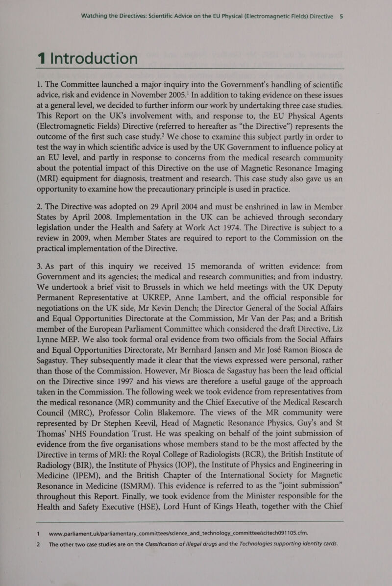 1 Introduction 1. The Committee launched a major inquiry into the Government’s handling of scientific advice, risk and evidence in November 2005. In addition to taking evidence on these issues at a general level, we decided to further inform our work by undertaking three case studies. This Report on the UK’s involvement with, and response to, the EU Physical Agents (Electromagnetic Fields) Directive (referred to hereafter as “the Directive”) represents the outcome of the first such case study.” We chose to examine this subject partly in order to test the way in which scientific advice is used by the UK Government to influence policy at an EU level, and partly in response to concerns from the medical research community about the potential impact of this Directive on the use of Magnetic Resonance Imaging (MRI) equipment for diagnosis, treatment and research. This case study also gave us an opportunity to examine how the precautionary principle is used in practice. 2. The Directive was adopted on 29 April 2004 and must be enshrined in law in Member States by April 2008. Implementation in the UK can be achieved through secondary legislation under the Health and Safety at Work Act 1974. The Directive is subject to a review in 2009, when Member States are required to report to the Commission on the practical implementation of the Directive. 3. As part of this inquiry we received 15 memoranda of written evidence: from Government and its agencies; the medical and research communities; and from industry. We undertook a brief visit to Brussels in which we held meetings with the UK Deputy Permanent Representative at UKREP, Anne Lambert, and the official responsible for negotiations on the UK side, Mr Kevin Dench; the Director General of the Social Affairs and Equal Opportunities Directorate at the Commission, Mr Van der Pas; and a British member of the European Parliament Committee which considered the draft Directive, Liz Lynne MEP. We also took formal oral evidence from two officials from the Social Affairs and Equal Opportunities Directorate, Mr Bernhard Jansen and Mr José Ramon Biosca de Sagastuy. They subsequently made it clear that the views expressed were personal, rather than those of the Commission. However, Mr Biosca de Sagastuy has been the lead official on the Directive since 1997 and his views are therefore a useful gauge of the approach taken in the Commission. The following week we took evidence from representatives from the medical resonance (MR) community and the Chief Executive of the Medical Research Council (MRC), Professor Colin Blakemore. The views of the MR community were represented by Dr Stephen Keevil, Head of Magnetic Resonance Physics, Guy’s and St Thomas’ NHS Foundation Trust. He was speaking on behalf of the joint submission of evidence from the five organisations whose members stand to be the most affected by the Directive in terms of MRI: the Royal College of Radiologists (RCR), the British Institute of Radiology (BIR), the Institute of Physics (IOP), the Institute of Physics and Engineering in Medicine (IPEM), and the British Chapter of the International Society for Magnetic Resonance in Medicine (ISMRM). This evidence is referred to as the “joint submission” throughout this Report. Finally, we took evidence from the Minister responsible for the Health and Safety Executive (HSE), Lord Hunt of Kings Heath, together with the Chief 1. www.parliament.uk/parliamentary_committees/science_and_technology_committee/scitech091105.cfm. 2 ‘The other two case studies are on the Classification of illegal drugs and the Technologies supporting identity cards.