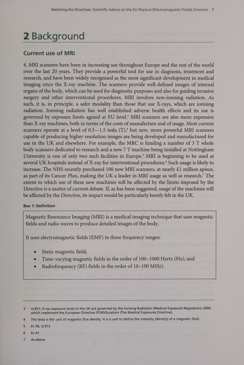 2 Background Current use of MRI 4. MRI scanners have been in increasing use throughout Europe and the rest of the world over the last 20 years. They provide a powerful tool for use in diagnosis, treatment and research, and have been widely recognised as the most significant development in medical imaging since the X-ray machine. The scanners provide well-defined images of internal organs of the body, which can be used for diagnostic purposes and also for guiding invasive surgery and other interventional procedures. MRI involves non-ionising radiation. As such, it is, in principle, a safer modality than those that use X-rays, which are ionising radiation. Ionising radiation has well established adverse health effects and its use is governed by exposure limits agreed at EU level.* MRI scanners are also more expensive than X-ray machines, both in terms of the costs of manufacture and of usage. Most current scanners operate at a level of 0.5—1.5 tesla (T),* but new, more powerful MRI scanners capable of producing higher resolution images are being developed and manufactured for use in the UK and elsewhere. For example, the MRC is funding a number of 3 T whole body scanners dedicated to research and a new 7 T machine being installed at Nottingham University is one of only two such facilities in Europe.” MRI is beginning to be used at several UK hospitals instead of X-ray for interventional procedures.® Such usage is likely to increase. The NHS recently purchased 100 new MRI scanners, at nearly £1 million apiece, as part of its Cancer Plan, making the UK a leader in MRI usage as well as research.’ The extent to which use of these new machines will be affected by the limits imposed by the Directive is a matter of current debate. If, as has been suggested, usage of the machines will be affected by the Directive, its impact would be particularly keenly felt in the UK. Box 1: Definition Magnetic Resonance Imaging (MRI) is a medical imaging technique that uses magnetic fields and radio waves to produce detailed images of the body. e Static magnetic field; e Time-varying magnetic fields in the order of 100-1000 Hertz (Hz); and e Radiofrequency (RF) fields in the order of 10-100 MHz).   3 Q851; X-ray exposure limits in the UK are governed by the lonising Radiation (Medical Exposure) Regulations 2000, which implement the European Directive 97/43/Euratom (The Medical Exposures Directive). 4 The tesla is the unit of magnetic flux density. It is a unit to define the intensity (density) of a magnetic field. by LEN StF (OIE: 6 Ev41 7 As above