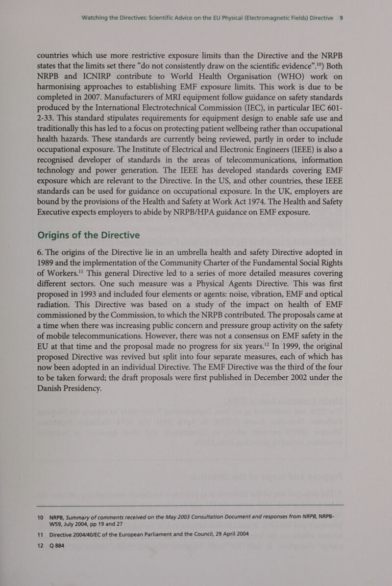 countries which use more restrictive exposure limits than the Directive and the NRPB states that the limits set there “do not consistently draw on the scientific evidence”.'°) Both NRPB and ICNIRP contribute to World Health Organisation (WHO) work on harmonising approaches to establishing EMF exposure limits. This work is due to be completed in 2007. Manufacturers of MRI equipment follow guidance on safety standards produced by the International Electrotechnical Commission (IEC), in particular IEC 601- 2-33. This standard stipulates requirements for equipment design to enable safe use and traditionally this has led to a focus on protecting patient wellbeing rather than occupational health hazards. These standards are currently being reviewed, partly in order to include occupational exposure. The Institute of Electrical and Electronic Engineers (IEEE) is also a recognised developer of standards in the areas of telecommunications, information technology and power generation. The IEEE has developed standards covering EMF exposure which are relevant to the Directive. In the US, and other countries, these IEEE standards can be used for guidance on occupational exposure. In the UK, employers are bound by the provisions of the Health and Safety at Work Act 1974. The Health and Safety Executive expects employers to abide by NRPB/HPA guidance on EMF exposure. Origins of the Directive 6. The origins of the Directive lie in an umbrella health and safety Directive adopted in 1989 and the implementation of the Community Charter of the Fundamental Social Rights of Workers.'' This general Directive led to a series of more detailed measures covering different sectors. One such measure was a Physical Agents Directive. This was first proposed in 1993 and included four elements or agents: noise, vibration, EMF and optical radiation. This Directive was based on a study of the impact on health of EMF commissioned by the Commission, to which the NRPB contributed. The proposals came at a time when there was increasing public concern and pressure group activity on the safety of mobile telecommunications. However, there was not a consensus on EMF safety in the EU at that time and the proposal made no progress for six years.” In 1999, the original proposed Directive was revived but split into four separate measures, each of which has now been adopted in an individual Directive. The EMF Directive was the third of the four to be taken forward; the draft proposals were first published in December 2002 under the Danish Presidency.  10 NRPB, Summary of comments received on the May 2003 Consultation Document and responses from NRPB, NRPB- W539, July 2004, pp 19 and 27 11. Directive 2004/40/EC of the European Parliament and the Council, 29 April 2004 12 Q884