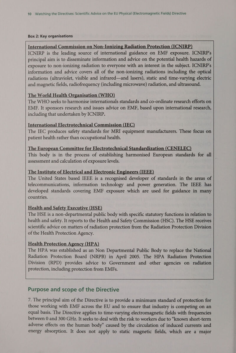 Box 2: Key organisations The World Health Organisation (WHO) The WHO seeks to harmonise internationals standards and co-ordinate research efforts on EME. It sponsors research and issues advice on EMF, based upon international research, including that undertaken by ICNIRP. International Electrotechnical Commission (IEC) The IEC produces safety standards for MRI equipment manufacturers. These focus on patient health rather than occupational health. The European Committee for Electrotechnical Standardization (CENELEC) This body is in the process of establishing harmonised European standards for all assessment and calculation of exposure levels. The Institute of Electrical and Electronic Engineers (IEEE) The United States based IEEE is a recognised developer of standards in the areas of telecommunications, information technology and power generation. The IEEE has developed standards covering EMF exposure which are used for guidance in many countries. Health and Safety Executive (HSE) The HSE is a non-departmental public body with specific statutory functions in relation to health and safety. It reports to the Health and Safety Commission (HSC). The HSE receives scientific advice on matters of radiation protection from the Radiation Protection Division of the Health Protection Agency. Health Protection Agency (HPA) The HPA was established as an Non Departmental Public Body to replace the National Radiation Protection Board (NRPB) in April 2005. The HPA Radiation Protection Division (RPD) provides advice to Government and other agencies on radiation protection, including protection from EMFs.  Purpose and scope of the Directive 7. The principal aim of the Directive is to provide a minimum standard of protection for those working with EMF across the EU and to ensure that industry is competing on an equal basis. The Directive applies to time-varying electromagnetic fields with frequencies between 0 and 300 GHz. It seeks to deal with the risk to workers due to “known short-term adverse effects on the human body” caused by the circulation of induced currents and energy absorption. It does not apply to static magnetic fields, which are a major