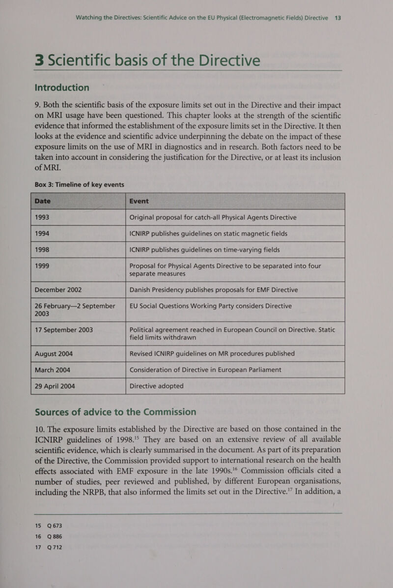 3 Scientific basis of the Directive Introduction 9. Both the scientific basis of the exposure limits set out in the Directive and their impact on MRI usage have been questioned. This chapter looks at the strength of the scientific evidence that informed the establishment of the exposure limits set in the Directive. It then looks at the evidence and scientific advice underpinning the debate on the impact of these exposure limits on the use of MRI in diagnostics and in research. Both factors need to be taken into account in considering the justification for the Directive, or at least its inclusion of MRI.         1993 Original proposal for catch-all Physical Agents Directive Be was | ICNIRP publishes guidelines on static magnetic fields 1998 ICNIRP publishes guidelines on time-varying fields Proposal for Physical Agents Directive to be separated into four separate measures December 2002 Danish Presidency publishes proposals for EMF Directive 26 February—2 September EU Social Questions Working Party considers Directive 2003 field limits withdrawn Sources of advice to the Commission 10. The exposure limits established by the Directive are based on those contained in the ICNIRP guidelines of 1998.'° They are based on an extensive review of all available scientific evidence, which is clearly summarised in the document. As part of its preparation of the Directive, the Commission provided support to international research on the health effects associated with EMF exposure in the late 1990s.'° Commission officials cited a number of studies, peer reviewed and published, by different European organisations, including the NRPB, that also informed the limits set out in the Directive.’” In addition, a  15 Q673 16 Q886 a Qa t2