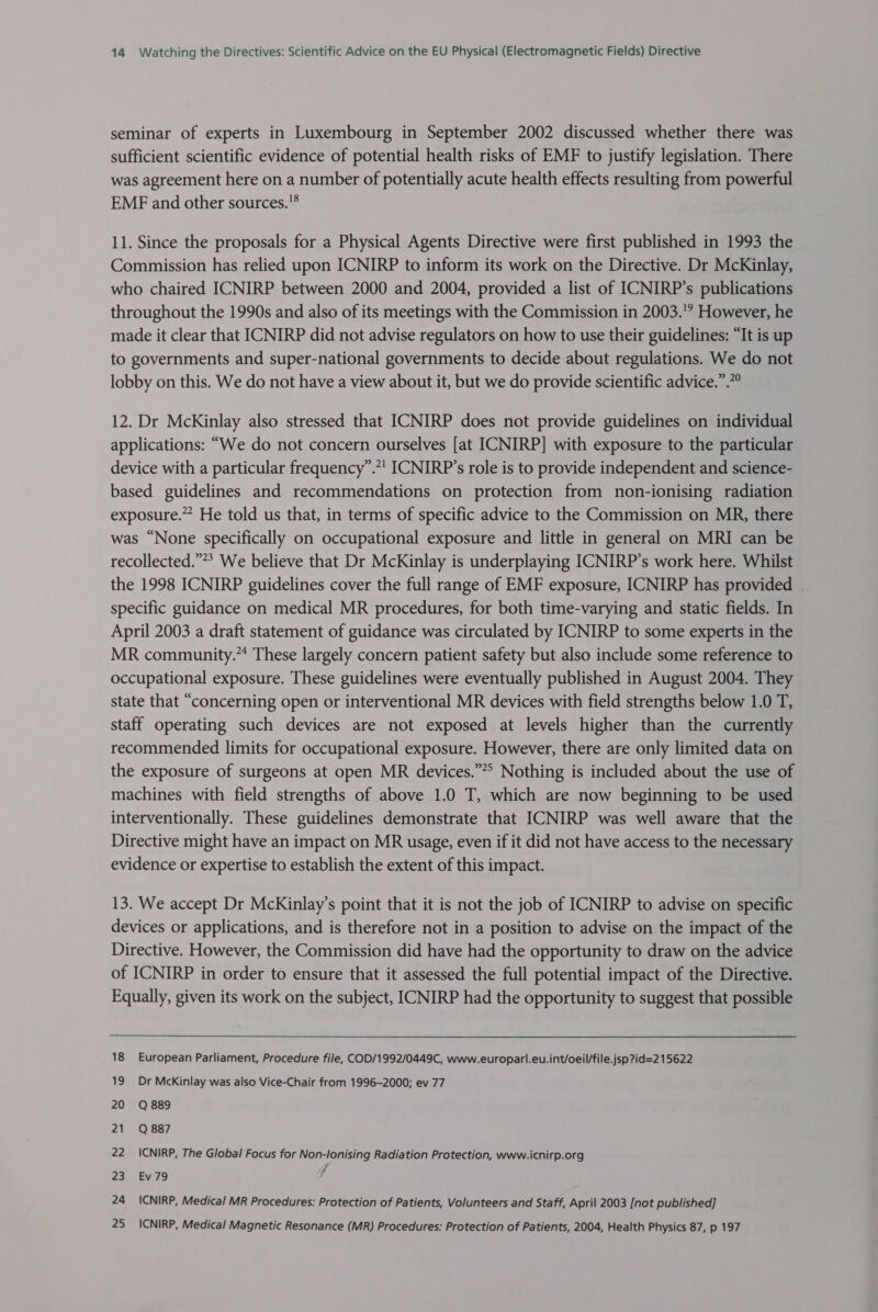 seminar of experts in Luxembourg in September 2002 discussed whether there was sufficient scientific evidence of potential health risks of EMF to justify legislation. There was agreement here on a number of potentially acute health effects resulting from powerful EMF and other sources. 11. Since the proposals for a Physical Agents Directive were first published in 1993 the Commission has relied upon ICNIRP to inform its work on the Directive. Dr McKinlay, who chaired ICNIRP between 2000 and 2004, provided a list of ICNIRP’s publications throughout the 1990s and also of its meetings with the Commission in 2003.'? However, he made it clear that ICNIRP did not advise regulators on how to use their guidelines: “It is up to governments and super-national governments to decide about regulations. We do not lobby on this. We do not have a view about it, but we do provide scientific advice.”.”° 12. Dr McKinlay also stressed that ICNIRP does not provide guidelines on individual applications: “We do not concern ourselves [at ICNIRP] with exposure to the particular device with a particular frequency”.*’ ICNIRP’s role is to provide independent and science- based guidelines and recommendations on protection from non-ionising radiation exposure.” He told us that, in terms of specific advice to the Commission on MR, there was “None specifically on occupational exposure and little in general on MRI can be recollected.””* We believe that Dr McKinlay is underplaying ICNIRP’s work here. Whilst the 1998 ICNIRP guidelines cover the full range of EMF exposure, ICNIRP has provided | specific guidance on medical MR procedures, for both time-varying and static fields. In April 2003 a draft statement of guidance was circulated by ICNIRP to some experts in the MR community.” These largely concern patient safety but also include some reference to occupational exposure. These guidelines were eventually published in August 2004. They state that “concerning open or interventional MR devices with field strengths below 1.0 T, staff operating such devices are not exposed at levels higher than the currently recommended limits for occupational exposure. However, there are only limited data on the exposure of surgeons at open MR devices.”*? Nothing is included about the use of machines with field strengths of above 1.0 T, which are now beginning to be used interventionally. These guidelines demonstrate that ICNIRP was well aware that the Directive might have an impact on MR usage, even if it did not have access to the necessary evidence or expertise to establish the extent of this impact. 13. We accept Dr McKinlay’s point that it is not the job of ICNIRP to advise on specific devices or applications, and is therefore not in a position to advise on the impact of the Directive. However, the Commission did have had the opportunity to draw on the advice of ICNIRP in order to ensure that it assessed the full potential impact of the Directive. Equally, given its work on the subject, ICNIRP had the opportunity to suggest that possible 18 European Parliament, Procedure file, COD/1992/0449C, www.europarl.eu.int/oeil/file.jsp?id=2 15622 19 Dr McKinlay was also Vice-Chair from 1996-2000; ev 77 20 Q889 21 Q887 22 _ICNIRP, The Global Focus for Non-lonising Radiation Protection, www.icnirp.org 23 Ev79 , 24 ICNIRP, Medical MR Procedures: Protection of Patients, Volunteers and Staff, April 2003 [not published] 25 _ICNIRP, Medical Magnetic Resonance (MR) Procedures: Protection of Patients, 2004, Health Physics 87, p 197