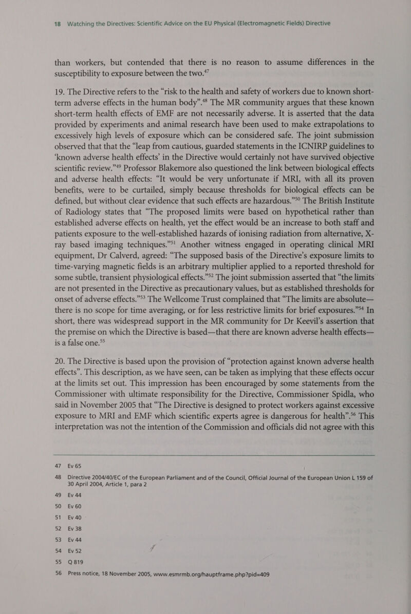 than workers, but contended that there is no reason to assume differences in the susceptibility to exposure between the two.” 19. The Directive refers to the “risk to the health and safety of workers due to known short- term adverse effects in the human body”.* The MR community argues that these known short-term health effects of EMF are not necessarily adverse. It is asserted that the data provided by experiments and animal research have been used to make extrapolations to excessively high levels of exposure which can be considered safe. The joint submission observed that that the “leap from cautious, guarded statements in the ICNIRP guidelines to ‘known adverse health effects’ in the Directive would certainly not have survived objective scientific review.” Professor Blakemore also questioned the link between biological effects and adverse health effects: “It would be very unfortunate if MRI, with all its proven benefits, were to be curtailed, simply because thresholds for biological effects can be defined, but without clear evidence that such effects are hazardous.”°° The British Institute of Radiology states that “The proposed limits were based on hypothetical rather than established adverse effects on health, yet the effect would be an increase to both staff and patients exposure to the well-established hazards of ionising radiation from alternative, X- ray based imaging techniques.”*! Another witness engaged in operating clinical MRI equipment, Dr Calverd, agreed: “The supposed basis of the Directive’s exposure limits to time-varying magnetic fields is an arbitrary multiplier applied to a reported threshold for some subtle, transient physiological effects.”°* The joint submission asserted that “the limits are not presented in the Directive as precautionary values, but as established thresholds for onset of adverse effects.”°? The Wellcome Trust complained that “The limits are absolute— there is no scope for time averaging, or for less restrictive limits for brief exposures.” In short, there was widespread support in the MR community for Dr Keevil’s assertion that the premise on which the Directive is based—that there are known adverse health effects— is a false one.” 20. The Directive is based upon the provision of “protection against known adverse health effects”. This description, as we have seen, can be taken as implying that these effects occur at the limits set out. This impression has been encouraged by some statements from the Commissioner with ultimate responsibility for the Directive, Commissioner Spidla, who said in November 2005 that “The Directive is designed to protect workers against excessive exposure to MRI and EMF which scientific experts agree is dangerous for health”.°° This interpretation was not the intention of the Commission and officials did not agree with this 47 Ev65 48 Directive 2004/40/EC of the European Parliament and of the Council, Official Journal of the European Union L 159 of 30 April 2004, Article 1, para 2 49 Ev 44 50 Ev60 51 Ev 40 52 Ev 38 53 Ev 44 54 Ev52 55 Q819 56 Press notice, 18 November 2005, www.esmrmb.org/hauptframe.php?pid=409