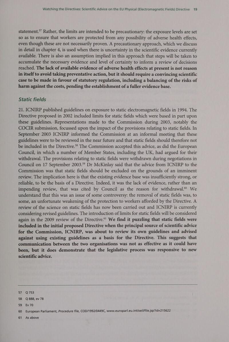 statement.” Rather, the limits are intended to be precautionary: the exposure levels are set so as to ensure that workers are protected from any possibility of adverse health effects, even though these are not necessarily proven. A precautionary approach, which we discuss in detail in chapter 4, is used when there is uncertainty in the scientific evidence currently available. There is also an assumption implied in this approach that steps will be taken to accumulate the necessary evidence and level of certainty to inform a review of decisions reached. The lack of available evidence of adverse health effects at present is not reason in itself to avoid taking preventative action, but it should require a convincing scientific case to be made in favour of statutory regulation, including a balancing of the risks of harm against the costs, pending the establishment of a fuller evidence base. Static fields 21. ICNIRP published guidelines on exposure to static electromagnetic fields in 1994. The Directive proposed in 2002 included limits for static fields which were based in part upon these guidelines. Representations made to the Commission during 2003, notably the COCIR submission, focussed upon the impact of the provisions relating to static fields. In September 2003 ICNIRP informed the Commission at an informal meeting that these guidelines were to be reviewed in the near future and that static fields should therefore not be included in the Directive.°* The Commission accepted this advice, as did the European Council, in which a number of Member States, including the UK, had argued for their withdrawal. The provisions relating to static fields were withdrawn during negotiations in Council on 17 September 2003.°° Dr McKinlay said that the advice from ICNIRP to the Commission was that static fields should be excluded on the grounds of an imminent review. The implication here is that the existing evidence base was insufficiently strong, or reliable, to be the basis of a Directive. Indeed, it was the lack of evidence, rather than an impending review, that was cited by Council as the reason for withdrawal.° We understand that this was an issue of some controversy: the removal of static fields was, to some, an unfortunate weakening of the protection to workers afforded by the Directive. A review of the science on static fields has now been carried out and ICNIRP is currently considering revised guidelines. The introduction of limits for static fields will be considered again in the 2009 review of the Directive.*’ We find it puzzling that static fields were included in the initial proposed Directive when the principal source of scientific advice for the Commission, ICNIRP, was about to review its own guidelines and advised against using existing guidelines as a basis for the Directive. This suggests that communication between the two organisations was not as effective as it could have been, but it does demonstrate that the legislative process was responsive to new scientific advice.  S77 -Q753 58 Q 888, ev 78 5a, EV'70 60 European Parliament, Procedure file, COD/1992/0449C, www.europarl.eu.int/oeil/file.jsp?id=2 15622 61 As above