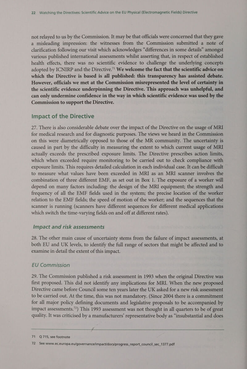 not relayed to us by the Commission. It may be that officials were concerned that they gave a misleading impression: the witnesses from the Commission submitted a note of clarification following our visit which acknowledges “differences in some details” amongst various published international assessments whilst asserting that, in respect of established health effects, there was no scientific evidence to challenge the underlying concepts adopted by ICNIRP and the Directive.”' We welcome the fact that the scientific advice on which the Directive is based is all published: this transparency has assisted debate. However, officials we met at the Commission misrepresented the level of certainty in the scientific evidence underpinning the Directive. This approach was unhelpful, and can only undermine confidence in the way in which scientific evidence was used by the Commission to support the Directive. Impact of the Directive 27. There is also considerable debate over the impact of the Directive on the usage of MRI for medical research and for diagnostic purposes. The views we heard in the Commission on this were diametrically opposed to those of the MR community. The uncertainty is caused in part by the difficulty in measuring the extent to which current usage of MRI actually exceeds the prescribed exposure limits. The Directive prescribes action limits, which when exceeded require monitoring to be carried out to check compliance with exposure limits. This requires detailed calculation in each individual case. It can be difficult — to measure what values have been exceeded in MRI as an MRI scanner involves the combination of three different EMF, as set out in Box 1. The exposure of a worker will depend on many factors including: the design of the MRI equipment; the strength and frequency of all the EMF fields used in the system; the precise location of the worker relation to the EMF fields; the speed of motion of the worker; and the sequences that the scanner is running (scanners have different sequences for different medical applications which switch the time-varying fields on and off at different rates). Impact and risk assessments 28. The other main cause of uncertainty stems from the failure of impact assessments, at both EU and UK levels, to identify the full range of sectors that might be affected and to examine in detail the extent of this impact. EU Commission 29. The Commission published a risk assessment in 1993 when the original Directive was first proposed. This did not identify any implications for MRI. When 'the new proposed Directive came before Council some ten years later the UK asked for a new risk assessment to be carried out. At the time, this was not mandatory. (Since 2004 there is a commitment for all major policy defining documents and legislative proposals to be accompanied by impact assessments.””) This 1993 assessment was not thought in all quarters to be of great quality. It was criticised by a manufacturers’ representative body as “insubstantial and does   71 Q715, see footnote 72 See www.ec.europa.eu/governance/impact/docs/progress_report_council_sec_1377.pdf